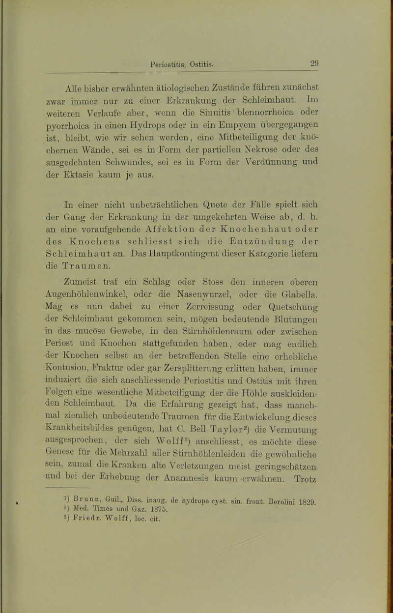 Periostitis, Ostitis. Alle bisher erwähnten ätiologischen Zustände führen zunächst zwar immer nur zu einer Erkrankung der Schleimhaut. Im weiteren Verlaufe aber, wenn die Sinuitis ‘ blennorrhoica oder pyorrhoica in einen Hydrops oder in ein Empyem übergegangen ist, bleibt, wie wir sehen werden, eine Mitbeteiligung der knö- chernen Wände, sei es in Form der partiellen Nekrose oder des ausgedehnten Schwundes, sei es in Form der Verdünnung und der Ektasie kaum je ans. In einer nicht unbeträchtlichen Quote der Fälle spielt sich der Gang der Erkrankung in der umgekehrten Weise ab, d. h. an eine voraufgehende Affektiou der Knochenhaut oder des Knochens schliesst sich die Entzündung der Schleimhaut an. Das Hauptkontingent dieser Kategorie liefern die Traumen. Zumeist traf ein Schlag oder Stoss den inneren oberen Augenhöhlenwinkel, oder die Nasenwurzel, oder die Glabella. Mag es nun dabei zu einer Zerreissung oder Quetschung der Schleimhaut gekommen sein, mögen bedeutende Blutungen in das mucöse Gewebe, in den Stirnhöhlenraum oder zwischen Periost und Knochen stattgefunden haben, oder mag endhch der Knochen selbst an der betreffenden Stelle eine erhebliche Kontusion, Fraktur oder gar Zersplitterung erlitten haben, immer induziert die sich auschliessende Periostitis und Ostitis mit ihren Folgen eine wesentliche Mitbeteiligung der die Höhle auskleiden- den Schleimhaut. Da die Erfahrung gezeigt hat, dass manch- mal ziemlich unbedeutende Traumen für die Entwickelung dieses Krankheitsbildes genügen, hat C. Bell Taylor®) die Vermutung ausgesprochen, der sich Wolff®) anschliesst, es möchte diese Genese für die Mehrzahl aller Stirnhöhlenleiden die gewöhnhche sein, zumal die Kranken alte Verletzungen meist geringschätzen und bei der Erhebung der Anamnesis kaum erwähnen. Trotz 1) Brunn, Guil., Diss. inaug. de hydrope cyst. sin. front. Berolini 1829. 2) Med. Times und Gaz. 1875. 3) Friedr. Wolff, loc. cit.