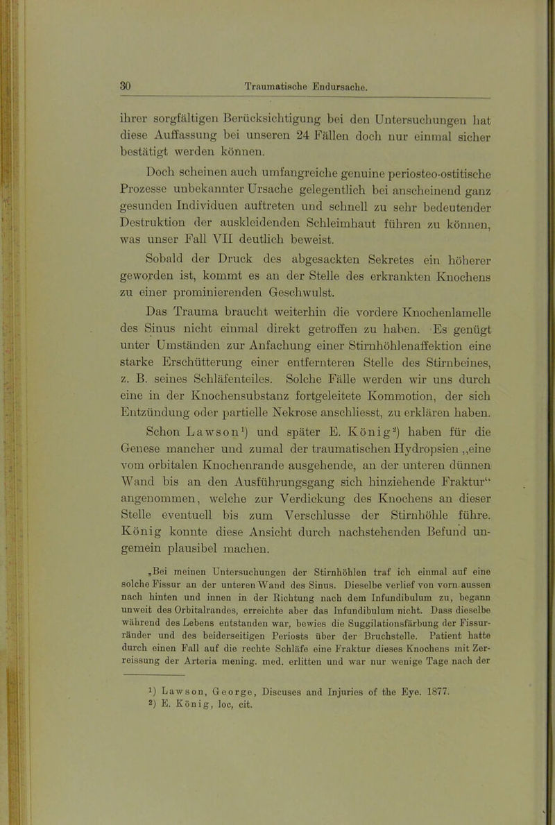 ihrer sorghältigen Berücksichtigung hei den Untersuchungen hat diese Auffassung bei unseren 24 Fällen doch nur einmal sicher bestätigt werden können. Doch scheinen auch umfangreiclie genuine periosteo-ostitische Prozesse unbekannter Ursache gelegentlich bei anscheinend ganz gesunden Individuen auftreten und schnell zu sehr bedeutender Destruktion der auskleidenden Schleimhaut führen zu können, w^as unser Fall VII deutlich beweist. Sobald der Druck des abgesackten Sekretes ein höherer geworden ist, kommt es an der Stelle des erkrankten Knochens zu einer prominierenden Geschwulst. Das Trauma braucht weiterhin die vordere Knochenlamelle des Sinus nicht einmal direkt getroffen zu haben. Es genügt unter Umständen zur Anfachung einer Stirnhöhlenaffektion eine starke Erschütterung einer entfernteren Stelle des Stirnbeines, z. B. seines Schläfenteiles. Solche Fälle werden wir uns durch eine in der Knochensubstanz fortgeleitete Kommotion, der sich Entzündung oder partielle Nekrose auschliesst, zu erklären haben. Schon Lawson^) und später E. König^) haben für die Genese mancher und zumal der traumatischen Hydropsien ,,eine vom orbitalen Knochenrande ausgehende, an der unteren dünnen Wand bis an den Ausführungsgang sich hinziehende Fraktur“ angenommen, welche zur Verdickung des Knochens an dieser Stelle eventuell bis zum Verschlüsse der Stirnhöhle führe. König konnte diese Ansicht durch nachstehenden Befund un- gemein plausibel machen. „Bei meinen Untersuchungen der Stirnhöhlen traf ich einmal auf eine solche Fissur an der unteren Wand des Sinus. Dieselbe verlief von vorn aussen nach hinten und innen in der Richtung nach dem Infundibulum zu, begann unweit des Orbitalrandes, erreichte aber das Infundibulum nicht. Dass dieselbe während des Lebens entstanden war, bewies die Suggilationsfärbung der Fissur- ränder und des beiderseitigen Periosts über der Bruchstelle. Patient hatte durch einen Fall auf die rechte Schläfe eine Fraktur dieses Knochens mit Zer- reissung der Arteria mening. med. erlitten und war nur wenige Tage nach der 1) Lawson, George, Discuses and Injuries of the Eye. 1877. 2) E. König, loc, cit.