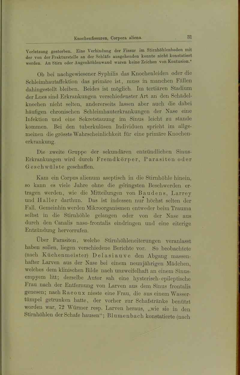 Knochenfissuren, Corpora aliena. Verletzung gestorben. Eine Verbindung der Fissur ini Stirnböhlenboden mit der von der Frakturstelle an der Schläfe ausgehenden konnte nicht konstatiert werden. An Stirn oder Augenhöhlenwand waren keine Zeichen von Kontusion.“ Ob bei nachgewiesener Syphilis das Knochenleiden oder die Schleimhautaffektion das primäre ist, muss in manchen Fällen dahingestellt bleiben. Beides ist möglich. Im tertiären Stadium der Lues sind Erkrankungen verschiedenster Art an den Schädel- kuochen nicht selten, andererseits lassen aber auch die dabei häufigen chronischen Schleimhauterkrankungen der Nase eine Infektion und eine Sekretstauung im Sinus leicht zu stände kommen. Bei den tuberkulösen Individuen spricht im allge- meinen die grösste Wahrscheinlichkeit für eine primäre Knochen- erkrankung. Die zweite Gruppe der sekundären entzündlichen Sinus- Erkrankungen wird durch Fremdkörper, Parasiten oder Geschwülste geschaffen. Kam ein Corpus alienum aseptisch in die Stirnhöhle hinein, so kann es viele Jahre ohne die geringsten Beschwerden er- tragen werden, wie die Mitteilungen von Baudens, Larrey mid Haller darthun. Das ist indessen nur höchst selten der Fall. Gemeinhin werden Mikroorganismen entweder beim Trauma selbst in die Stirnhöhle gelangen oder von der Nase aus durch den Canalis naso-frontalis ein dringen und eine eiterige Entzündung hervorrufen. Über Parasiten, welche Stirnhöhleneiterungen veranlasst haben sollen, liegen verschiedene Berichte vor. So beobachtete (nach Küchenmeister) Delasiauve den Abgang massen- hafter Larven aus der Nase bei einem neunjährigen Mädchen, welches dem klinischen Bilde nach unzweifelhaft an einem Sinus- empyem litt; derselbe Autor sah eine hysterisch-epileptische Frau nach der Entfernung von Larven aus dem Sinus frontalis genesen; nacliRacoux nieste eine Frau, die aus einem Wasser- tümpel getrunken hatte, der vorher zur Schafstränke benützt worden war, 72 Würmer resp. Larven heraus, „wie sie in den Stirnhöhlen der Schafe hausen“; Blumenbach konstatierte (nach