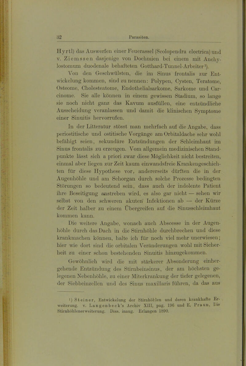 Hyrtl) das Auswerfen einer Feuerassel (Scolopendra electrica) und V. Ziemssen dasjenige von Doclnnien bei einem mit Ancby- lostomum duodenale behafteten Gotthard-Tunnel-Arbeiter'). ^^on den Geschwülsten, die im Sinus frontalis zur Ent- wickelung kommen, sind zu nennen; Polypen, Cysten, Teratome, Osteome, Cholesteatome, Endotlielialsarkome, Sarkome und Car- cinome. Sie alle können in einem gewissen Stadium, so lange sie noch nicht ganz das Kavum ausfüllen, eine entzündliche Ausscheidung veranlassen und damit die klinischen Symptome einer Sinuitis hervorrufen. In der Litteratur stösst man mehrfach auf die Angabe, dass periostitische und osti tische Vorgänge am Orbitaldache sehr wohl befähigt seien, sekundäre Entzündungen der Schleimhaut im Sinus frontalis zu erzeugen. Vom allgemein medizinischen Stand- punkte lässt sich a priori zwar diese Möglichkeit nicht bestreiten, einmal aber liegen zur Zeit kaum einwandsfreie Krankengeschich- ten für diese Plypothese vor, andererseits dürften die in der Augenliöhle und am Sehorgan durch solche Prozesse bedingten Störungen so bedeutend sein, dass auch der indolente Patient ihre Beseitigung anstreben wird, es also gar nicht — sehen wir selbst von den schweren akuten Infektionen ab — der Kürze der Zeit halber zu einem Übergreifen auf die Sinusschleimhaut kommen kann. Die weitere Angabe, wonach auch Abscesse in der Augen- höhle durch das Dach in die Stirnhöhle durchbrechen und diese krankmachen können, halte ich für noch viel mehr unerwiesen; hier wie dort sind die orbitalen Veränderungen wohl mit Sicher- heit zu einer schon bestehenden Sinuitis hinzugekommen. Gewöhnlich wird die mit stärkerer Absonderung einher- gehende Entzündung des Stirnbeiusinus, der am höchsten ge- legenen Nebenhöhle, zu einer Miterkrankung der tiefer gelegenen, der Siebbeinzellen und des Sinus maxillaris führen, da das aus ') Steinei’, Entwickelung der Stirnhöhlen und deren krankhafte Er- weiterung. V. Langenbeck’s Archiv XIII, pag. 196 und E. Praun, Die Stiruhöhlenerweiterung. Diss. inaug. Erlangen 1890.