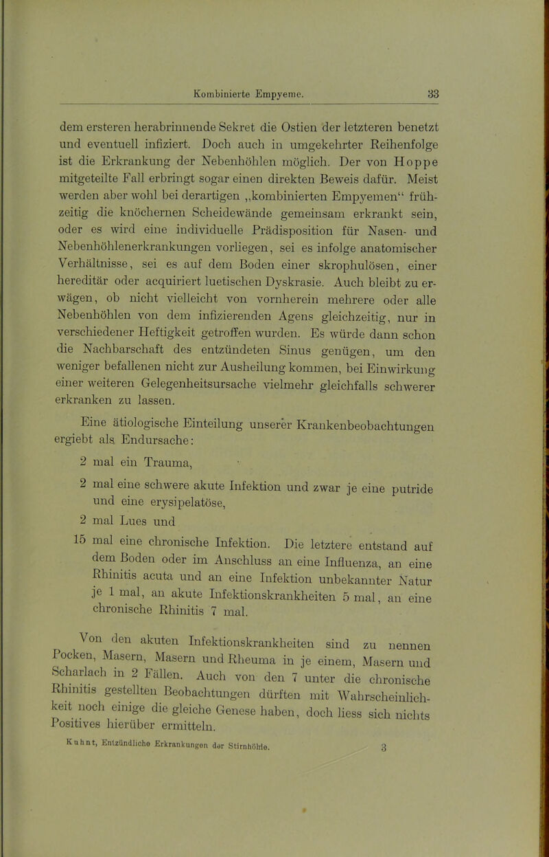 dem ersteren herabriimende Sekret die Ostien der letzteren benetzt und eventuell infiziert. Doch auch in umgekehrter Reihenfolge ist die Erkrankung der Nebenhöhlen möglich. Der von Hoppe mitgeteilte Fall erbringt sogar einen direkten Beweis dafür. Meist werden aber wohl bei derartigen „kombinierten Empyemen“ früh- zeitig die knöchernen Scheidewände gemeinsam erkrankt sein, oder es wird eine individuelle Prädispo.sition für Nasen- und Nebenhöhlenerkrankungen vorliegen, sei es infolge anatomischer Verhältnisse, sei es auf dem Boden einer skrophulösen, einer hereditär oder acquiriert luetischen Dyskrasie. Auch bleibt zu er- wägen, ob nicht vielleicht von vornherein mehrere oder alle Nebenhöhlen von dem infizierenden Agens gleichzeitig, nur in verschiedener Heftigkeit getroffen wurden. Es würde dann schon die Nachbarschaft des entzündeten Sinus genügen, um den weniger befallenen nicht zur Ausheilung kommen, bei Einwirkung einer weiteren Gelegenheitsursache vielmehr gleichfalls schwerer erkranken zu lassen. Eine ätiologische Einteilung unserer Krankenbeobachtungen ergiebt als Endursache; 2 mal ein Trauma, 2 mal eine schwere akute Infektion und zwar je eine putride und eine erysipelatöse, 2 mal Lues und 15 mal eine chronische Infektion. Die letztere entstand auf dem Boden oder im Anschluss an eine Influenza, an eine Rhinitis acuta und an eine Infektion unbekannter Natur je 1 mal, an akute Infektionskrankheiten 5 mal, an eine chronische Rhinitis 7 mal. ^ Von den akuten Infektionskrankheiten sind zu nennen locken, Masern, Masern und Rheuma in je einem, Masern und Scharlach m 2 Fällen. Auch von den 7 unter die chronische Rhinitis gestellten Beobachtungen dürften mit Wahrscheinlich- keit noch einige die gleiche Genese haben, doch liess sich nichts Positives hierüber ermitteln. Knhnt, Entzündliche Erkrankungen der Stirnhöhle. 13