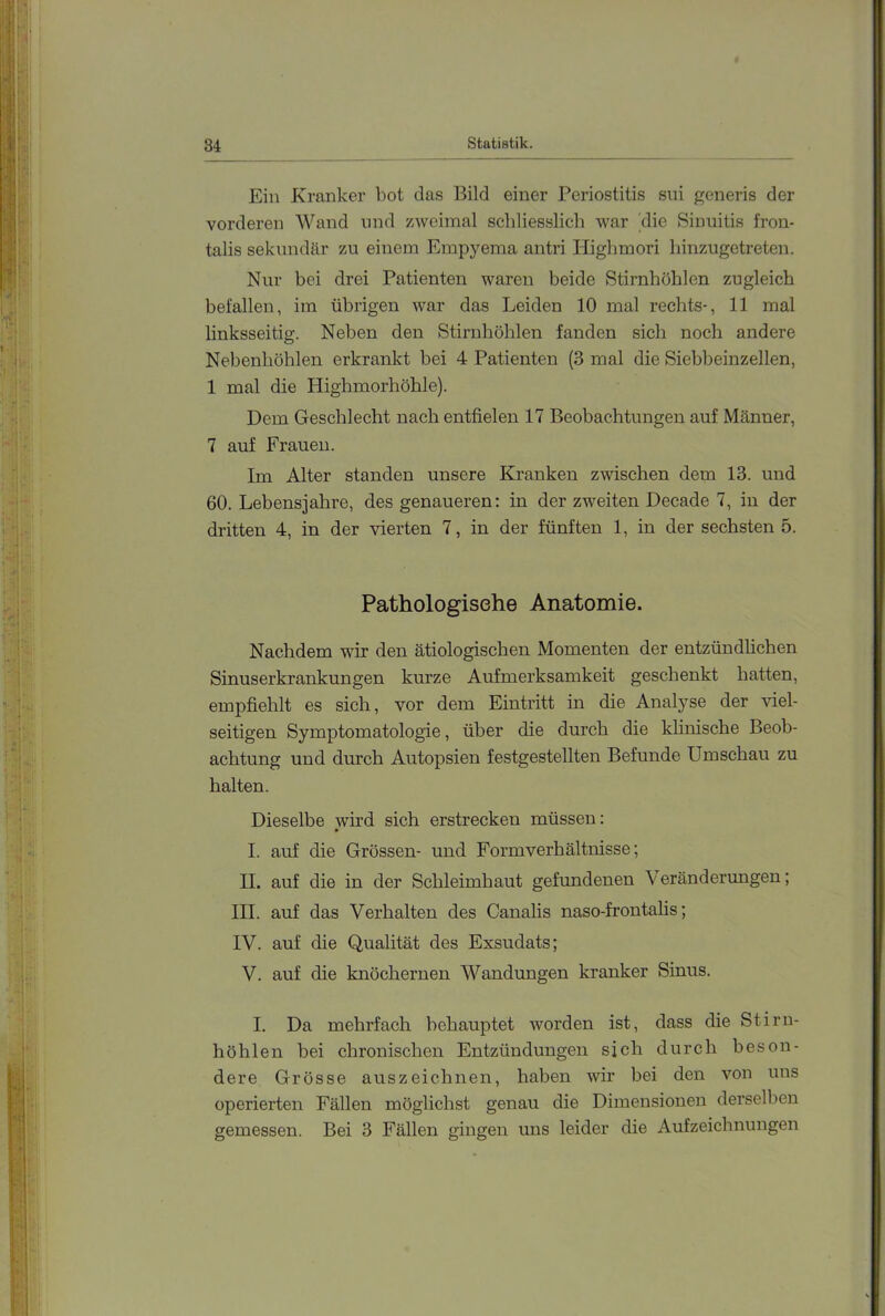 Ein Kranker bot das Bild einer Periostitis sni generis der vorderen Wand und zweimal schliesslich war die Sinuitis fron- talis sekundär zu einem Empyema antri Highmori hinzugetreteu. Nur bei drei Patienten waren beide Stirnhöhlen zugleich befallen, im übrigen war das Leiden 10 mal rechts-, 11 mal linksseitig. Neben den Stirnhöhlen fanden sich noch andere Nebenhöhlen erkrankt bei 4 Patienten (3 mal die Siebbeinzellen, 1 mal die Highmorhöhle). Dem Geschlecht nach entfielen 17 Beobachtungen auf Männer, 7 auf Frauen. Im Alter standen unsere Kranken zwischen dem 13. und 60. Lebensjahre, des genaueren: in der zweiten Decade 7, in der dritten 4, in der vierten 7, in der fünften 1, in der sechsten 5. Pathologisehe Anatomie. Nachdem wir den ätiologischen Momenten der entzündlichen Sinuserkrankungen kurze Aufmerksamkeit geschenkt hatten, empfiehlt es sich, vor dem Eintritt in die Analyse der viel- seitigen Symptomatologie, über die durch die klinische Beob- achtung und durch Autopsien festgestellten Befunde Umschau zu halten. Dieselbe wird sich erstrecken müssen: I. auf die Grössen- und Formverhältnisse; II. auf die in der Schleimhaut gefundenen Veränderungen; III. auf das Verhalten des Canalis naso-frontahs; IV. auf die Qualität des Exsudats; V. auf die knöchernen Wandungen kranker Sinus. I. Da mehrfach behauptet worden ist, dass die Stirn- höhlen bei chronischen Entzündungen sich durch beson- dere Grösse auszeichnen, haben wir bei den von uns operierten Fällen möglichst genau die Dimensionen derselben gemessen. Bei 3 Fällen gingen uns leider die Aufzeichnungen