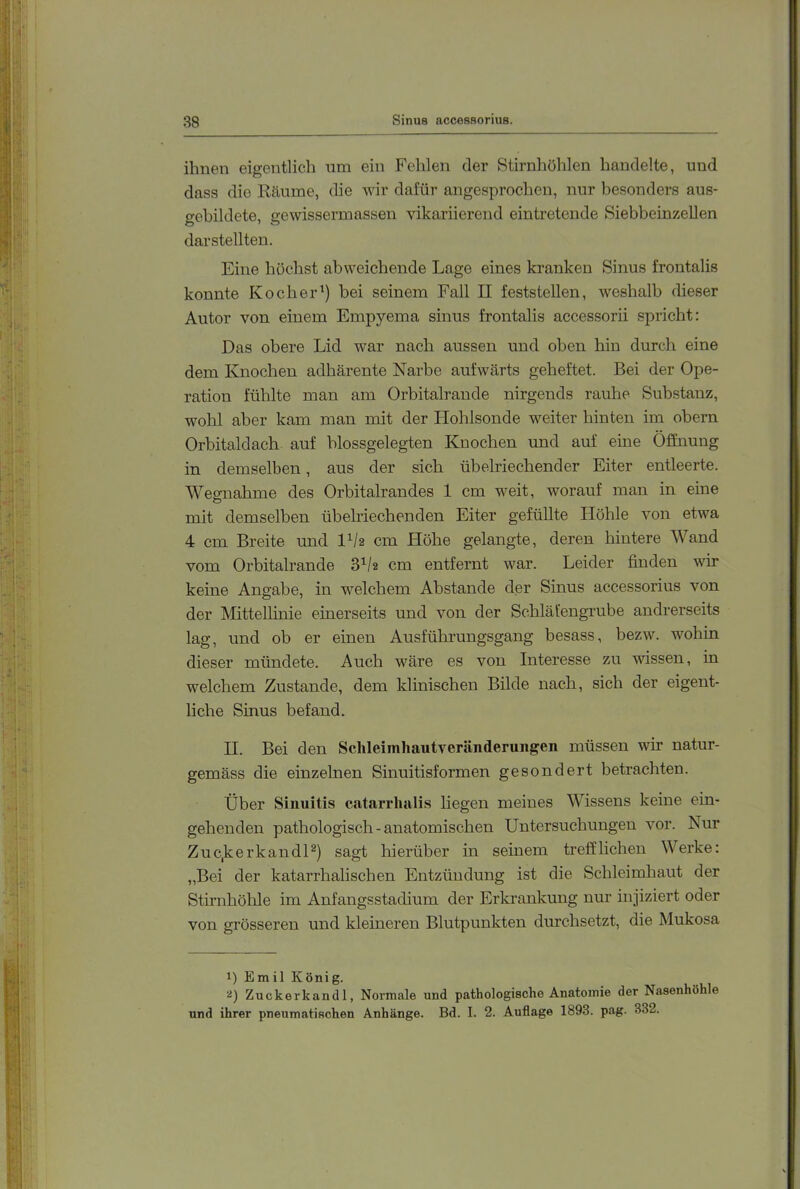 ihnen eigentlich nm ein Fehlen der Stirnhöhlen handelte, und dass die Räume, die wir dafür angesprochen, nur besonders aus- gebildete, gewissermassen vikariierend eintretende Siebbeinzellen dar stellten. Eine höchst abweichende Lage eines kranken Sinus frontalis konnte Kocher') bei seinem Fall II feststellen, weshalb dieser Autor von einem Empyema sinus frontalis accessorii spricht: Das obere Lid war nach aussen und oben hin durch eine dem Knochen adhärente Narbe aufwärts geheftet. Bei der Ope- ration fühlte man am Orbitalraude nirgends rauhe Substanz, wohl aber kam man mit der Hohlsonde weiter hinten im obern Orbitaldach auf blossgelegten Knochen und auf eine Öffnung in demselben, aus der sich übelriechender Eiter entleerte. AVemahme des Orbitalrandes 1 cm weit, worauf man in eine o mit demselben übehdechenden Eiter gefüllte Ilöhle von etwa 4 cm Breite und l'/2 cm Höhe gelangte, deren hintere Wand vom Orbitalrande 3'/2 cm entfernt war. Leider finden wir keine Angabe, in welchem Abstande der Sinus accessorius von der Mittellinie einerseits und von der Schläfengrube andrerseits lag, und ob er einen Ausführungsgang besass, bezw. wohin dieser mündete. Auch wäre es von Interesse zu wissen, in welchem Zustande, dem klinischen Bilde nach, sich der eigent- liche Sinus befand. II. Bei den Schleimhautveränderungen müssen wir natur- gemäss die einzelnen Sinuitisformen gesondert betrachten. Über Sinuitis catarrliali.s liegen meines Wissens keine ein- gehenden pathologisch-anatomischen Untersuchungen vor. Nur Zuc,kerkandU) sagt hierüber in seinem trefflichen Werke: „Bei der katarrhalischen Entzündung ist die Schleimhaut der Stirnhölfie im Anfangsstadium der Erkrankung nur injiziert oder von grösseren und kleineren Blutpunkten durchsetzt, die Mukosa 1) Emil König. 2) Zuckerkand 1, Normale und pathologische Anatomie der Nasenhöhle und ihrer pneumatischen Anhänge. Bd. I. 2. Auflage 1893. pag. 332.