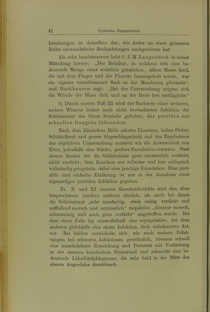 kraiikuugen in denselben dar, wie Autor an einer grösseren Reihe einwandsfreicr Beobachtungen nachgewiesen hat. Als sehr beachtenswert hebt C. J. M. Langenbeck in seiner Mitteilung hervor: „Der Behälter, in welchem sich eine be- deutende Menge einer weisslich gräulichen, zähen Masse fand, die mit dem Finger und der Pinzette herausgeholt wurde, war ein eigener verschlossener Sack an der Membrana pituitaria“, und Bark hausen sagt: „Bei der Untersuchung zeigten sich die Wände der Blase dick und an der Basis fast cartilaginös.“ b) Durch unsern Fall III wh’d der Nachweis einer weiteren, meines Wissens bisher noch nicht beobachteten Infektion der Schleimhaut des Sinus frontalis geliefert, der putriden zur schnellen Gangrän führenden. Nach dem klinischen Bilde {akutes Einsetzen, hohes Fieber, Schüttelfrost und grosse Abgeschlagenheit) und den Ergebnissen der objektiven Untersuchung mussten wir die Anwesenheit von Eiter, jedenfalls eine frische, profuse Exsudation erwarten. Statt dessen fanden wir die Schleimhaut grau-schwärzlich verfärbt, nicht verdickt, dem Knochen nur teilweise und lose anhegend, vollständig gangränös, dabei eine jauchige Exsudation. Eine plau- sible und einfache Erklärung ist nur in der Annahme einer eigenartigen putriden Infektion gegeben. Nr. X und XI unserer Krankenberichte sind den eben besprochenen insofern entfernt ähnlich, als auch bei ihnen die Schleimhaut „sehr missfarbig, stark sulzig verdickt und auffallend morsch und zerreisslich“ respektive „überaus morsch, schwammig und auch grau verfärbt“ angetroffen wurde. Bei dem einen Falle lag unzweifelhaft eine erysipelatöse, bei dem anderen gleiclifalls eine akute Infektion, doch unbekannter Art, vor. Bei beiden entwickelte sich, wie nach meinen Erfah- rungen bei schweren Infektionen gewöhnlich, überaus schnell eine umschriebene Erweichung und Porosität oiit Verfärbung in der unteren knöchernen Sinuswand und sekundär eine be- deutende Lidorbitalphlegmone, die sehr bald in der Mitte des oberen Augenlides durchbrach.
