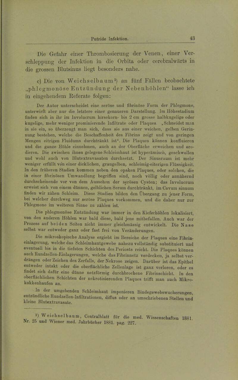 Die Gefahr einer Thrombosierung der Venen, einer Ver- schleppung der Infektion in die Orbita oder cerebralwärts in die grossen Blutsinus liegt besonders nahe. c) Die von Weichselbaum^) an fünf Fällen beobachtete „phlegmonöse Entzündüng der Nebenhöhlen“ lasse ich in eingehendem Referate folgen: Der Autor unterscheidet eine seröse und fibrinöse Form der Phlegmone, unterwirft aber nur die letztere einer genaueren Darstellung. Im Höhestadium finden sich in ihr im Involucrum hirsekorn- bis 2 cm grosse halbkugelige oder kugelige, mehr weniger prominierende Infiltrate oder Plaques. „Schneidet m.an in sie ein, so überzeugt man sich, dass sie aus einer Aveichen, gelben Gerin- nung bestehen, welche die Beschaffenheit des Fibrins zeigt und von geringen Mengen eitrigen Fluidums durchtränkt ist“. Die Plaques können konfiuieren und die ganze Höhle einnehmen, auch an der Oberfläche erweichen und ero- dieren. Die zwischen ihnen gelegene Schleimhaut ist hyperämisch, geschwollen und Avohl auch von Blutextravasaten durchsetzt. Der Sinusraum ist mehr weniger erfüllt vo'n einer dicklichen, graugelben, schleimig-eiterigen Flüssigkeit. In den früheren Stadien kommen neben den opaken Plaques, oder solchen, die in einer fibrinösen Umwandlung begriffen sind, noch völlig oder annähernd durchscheinende vor von dem Aussehen der serösen Cysten; das Involucrum erweist sich von einem dünnen, gelblichen Serum durchtränkt, im Cavum sinuum finden wir zähen Schleim. Diese Stadien bilden den Übergang zu jener Form, bei welcher durchweg nur seröse Plaques verkommen, und die daher nur zur Phlegmone im weiteren Sinne zu zählen ist. Die phlegmonöse Entzündung war immer in den Kieferhöhlen lokalisiert, von den anderen Höhlen war bald diese, bald jene mithefallen. Auch war der Prozess auf beiden Seiten nicht immer gleichmässig entwickelt. Die Nase selbst war entweder ganz oder fast frei von Veränderungen. Die mikroskopische Analyse ergiebt im Bereiche der Plaques eine Fibrin- einlagerung, welche das Schleimhautgewebe nahezu vollständig substituiert und eventuell bis in die tiefsten Schichten des Periosts reicht. Die Plaques können auch Rundzellen-Einlagerungen, welche das Fibrinnetz verdecken, ja selbst ver- drängen oder Zeichen des Zerfalls, der Nekrose zeigen. Darüber ist das Epithel entweder intakt oder die oberflächliche Zellenlage ist ganz verloren, oder es findet sich dafür eine dünne netzförmig durchbrochene Fibrinschicht. In den oberflächlichen Schichten der nekrotisierenden Plaques trifft man auch Mikro- kokkenhaufen an. In der umgebenden Schleimhaut imponieren BindegewebsAvueherungen, entzündliche Rundzellen-Infiltrationen, diffus oder an umschriebenen Stellen und kleine Blutextravasate. 1) Weichselbaum, Centralblatt für die med. Wissenschaften 1881 Nr. 25 und Wiener med. .Jahrbücher 1881. pag. 227.