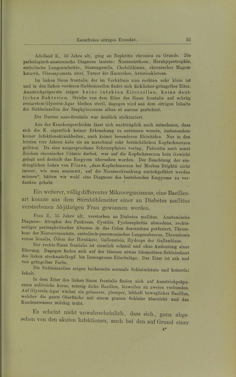 Adelheid K., 50 Jahre alt, ging an Nephritis chronica zu Grunde. Die pathologisch-anatomische Diagnose lautete: Niereucirrhose, Herzhypertrophie, embolische Lungeiiinfarkte, Stauungsmilz, Cholelithiasis, chronischer Magen- katarrh, Fibromyomata uteri, Tumor der Harnröhre, Arteriosklerose. Im linken Sinus frontalis, der im Verhältnis zum rechten sehr klein ist und in den linken vorderen Siebbeinzellen findet sich dicklicher-grüngelber Eiter. Ausstrichpräparate zeigen keine intakten Eiterzellen, keine deut- lichen Bakterien. Striche von dem Eiter des Sinus frontalis auf schräg erstarrtem Glycerin-Agar bleiben steril, dagegen wird aus dem eitrigen Inhalte der Siebbeinzellen der Staphylococcus albus et aureus gezüchtet. Der Ductus naso-frontalis war deutlich strikturiert. Aus der Krankengeschichte lässt sich nachträglich noch entnehmen, dass sich die K. eigentlich keiner Erkrankung zu entsinnen wusste, insbesondere keiner Infektionskrankheiten, auch keiner besonderen Rhinitiden. Nur in den letzten vier Jahren habe sie an manchmal sehr beträchtlichen Kopfschmerzen gelitten. Da eine ausgesprochene Schrumpfniere vorlag, Patientin auch sonst Zeichen chronischer Urämie darbot, war auf die Kopfschmerzen kein Gewicht gelegt und deshalb das Empyem übersehen worden. Der Beachtung der ein- dringlichen Lehre von Fliess, „dass Kopfschmerzen bei Morbus Brightii nicht immer, wie man annimmt, auf die Nierenerkrankung zurückgeführt werden müssen“, hätten wir wohl eine Diagnose des bestehenden Empyems zu ver- danken gehabt. Ein weiterer, völlig differenter Mikroorganismus, eine Bacillen- art konnte aus dem Stirnhöhleneiter einer an Diabetes mellitus verstorbenen 55jährigen Frau gewonnen werden. Frau Z., 55 Jahre alt, verstorben an Diabetes mellitus. Anatomische Diagnose: Atrophie des Pankreas, Cystitis, Pyelonephritis abscedens, rechts- seitiger perinephritischer Abscess in das Colon descendens perforiert, Throm- bose der Nierenyenenäste, embolisch-pneumonischer Lungenabscess, Thrombosis venae lienalis, Ödem der Hirnhäute, Gallenstein, Hydrops der Gallenblase. Del rechte Sinus frontalis ist ziemlich schmal und ohne Andeutung einer Eiterung. Dagegen finden sich auf der blassen etwas ödematösen Schleimhaut des linken stecknadelkopf- bis linsengrosse Eiterbeläge. Der Eiter ist zäh und von grüngelber Farbe. Die Siebbeinzellen zeigen beiderseits normale Schleimhäute und keinerlei Inhalt. In dem Eiter des linken Sinus frontalis finden sich auf Ausstrichpräpa- raten zahlreiche kurze, massig dicke Bacillen, bisweilen zu zweien verbunden. Auf Glycerin-Agar wächst ein grösserer, plumper, lebhaft beweglicher Bacillus, welcher die ganze Oberfläche mit einem grauen Schleier überzieht und das Kondenswasser milchig trübt. Es scheint nicht unwahrscheinlich, dass sich, ganz abge- sehen von den akuten Infektionen, auch bei den auf Grund einer 4*