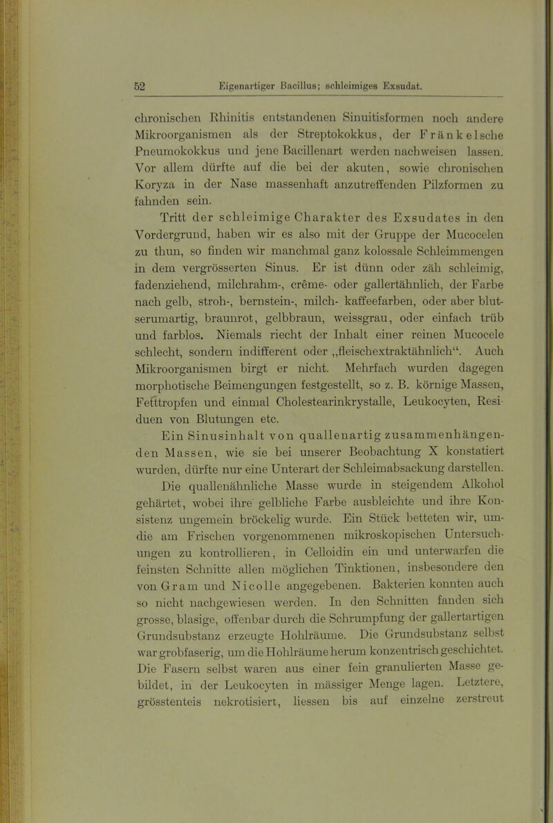 chronischen Rhinitis entstandenen Sinuitisformen noch andere Mikroorganismen als der Streptokokkus, der Frank elsche Pneninokokkus und jene Bacillenart werden nach weisen lassen. Vor allein dürfte auf die bei der akuten, sowie chronischen Koryza in der Nase massenhaft anzutreffenden Pilzformen zu fahnden sein. Tritt der schleimige Charakter des Exsudates in den Vordergrund, haben wir es also mit der Gruppe der Mucocelen zu tlmn, so finden wir manchmal ganz kolossale Schleimmengen in dem vergrösserten Sinus. Er ist dünn oder zäh schleimig, fadenziehend, milchrahm-, creme- oder gallertähnlich, der Farbe nach gelb, Stroh-, bernstein-, milch- kaffeefarben, oder aber blut- serumartig, braunrot, gelbbraun, weissgrau, oder einfach trüb und farblos. Niemals riecht der Inhalt einer reinen Mucocele schlecht, sondern indifferent oder „fleischextraktähnlich“. Auch Mikroorganismen birgt er nicht. Mehrfach wurden dagegen morphotische Beimengungen festgestellt, so z. B. körnige Massen, Fetttropfen und einmal Cholestearinkrystalle, Leukocyten, Resi- duen von Blutungen etc. Ein Sinusinhalt von quallenartig zusammenhängen- den Massen, wie sie bei unserer Beobachtung X koustatiert wurden, dürfte nur eine Unterart der Schleimabsackung darstellen. Die quallenähnliche Masse wurde in steigendem Alkohol gehärtet, wobei ihre gelbliche Farbe ausbleichte und ihre Kon- sistenz ungemein bröckelig wurde. Ein Stück betteten wir, um- die am Frischen vorgenommenen mikroskopischen Untersuch- ungen zu kontrollieren, in Celloidin ein und unterwarfen die feinsten Schnitte allen möglichen Tinktionen, insbesondere den von Gram und Ni coli e angegebenen. Bakterien konnten auch so nicht nachgewiesen werden. In den Schnitten fanden sich grosse, blasige, offenbar durch die Schrumpfung der gallertartigen Grundsubstanz erzeugte Hohlräuine. Die Grundsubstanz selbst war grobfaserig, um die Hohlräume herum konzentrisch gescliichtet. Die Fasern selbst waren aus einer fein granulierten Masse ge- bildet, in der Leukocyten in mässiger Menge lagen. Letztere, grösstenteis nekrotisiert, Hessen bis auf einzelne zerstreut