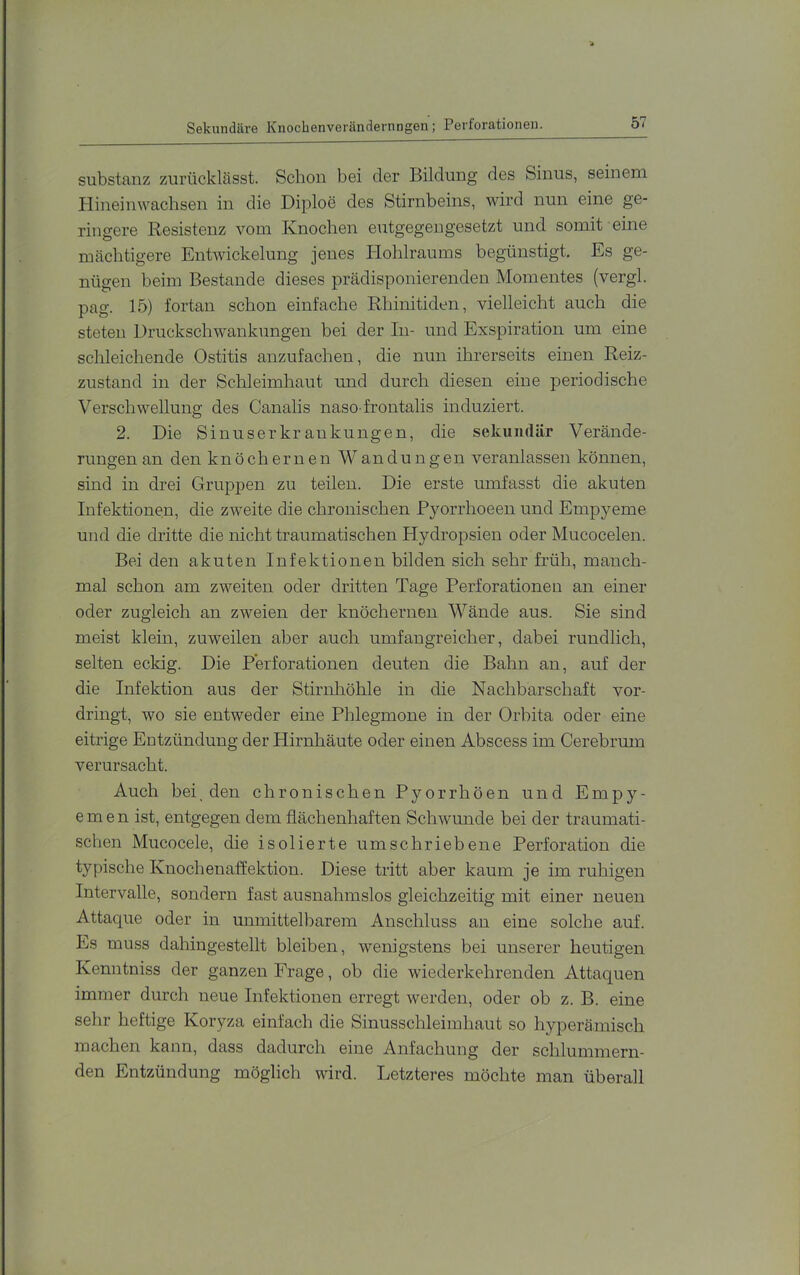 Sekundiu-e Knochenverändernngen; Perforationen. Substanz zurücklässt. Schon bei der Bildung des Sinus, seinem Plineinwachsen in die Diploe des Stirnbeins, wird nun eine ge- ringere Resistenz vom Knochen entgegengesetzt und somit eine mächtigere Entwickelung jenes Plohlraums begünstigt. Es ge- nügen beim Bestände dieses prädisponierenden Momentes (vergl. pag. 15) fortan schon einfache Rhinitiden, vielleicht auch die steten Druckschwankungen bei der In- und Exspiration um eine schleichende Ostitis anzufachen, die nun ihrerseits einen Reiz- zustand in der Schleimhaut und durch diesen eine periodische Verschwellung des Canalis naso frontalis induziert. 2. Die Sinuserkrankungen, die sekundär Verände- rungen an den knöchernen Wandungen veranlassen können, sind in drei Gruppen zu teilen. Die erste umfasst die akuten Infektionen, die zweite die chronischen P^^orrhoeen und Empj'^eme und die dritte die nicht traumatischen Hydropsien oder Mucocelen. Bei den akuten Infektionen bilden sich sehr früh, manch- mal schon am zweiten oder dritten Tage Perforationen an einer oder zugleich an zweien der knöchernen Wände aus. Sie sind meist klein, zuweilen aber auch umfangreicher, dabei rundlich, selten eckig. Die Perforationen deuten die Bahn an, auf der die Infektion aus der Stirnliöhle in die Nachbarschaft vor- dringt, wo sie entweder eine Phlegmone in der Orbita oder eine eitrige Entzündung der Plirnhäute oder einen Abscess im Cerebrum verursacht. Auch bei, den chronischen Pyorrhöen und Empy- emen ist, entgegen dem flächenhaften Schwmide bei der traumati- schen Mucocele, die isolierte umschriebene Perforation die typische Knochenaffektion. Diese tritt aber kaum je im ruhigen Intervalle, sondern fast ausnahmslos gleichzeitig mit einer neuen Attacjue oder in unmittelbarem Anschluss an eine solche auf. Es muss dahingestellt bleiben, wenigstens bei unserer heutigen Kenntniss der ganzen Frage, ob die wiederkehrenden Attaquen immer durch neue Infektionen erregt werden, oder ob z. B. eine sehr heftige Koryza einfach die Sinusschleimhaut so hyperämisch machen kann, dass dadurch eine Anfachung der schlummern- den Entzündung möglich wird. Letzteres möchte man überall