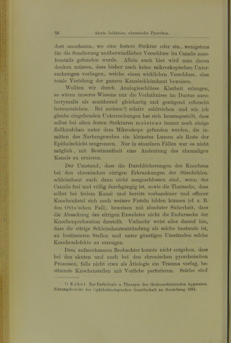 dort annehmen, wo eine festere Striktur oder ein, wenig-stens für die Sondierung unüberwindlicher Verschluss im Canalis naso- frontalis gefunden wurde. Allein auch hier wird man daran denken müssen, dass bisher noch keine mikroskopischen Unter- suchungen vorliegen, welche einen wirklichen Verschluss, eine totale Verödung der ganzen Kaualschleimhaut beweisen. Wollten wir durch Analogieschlüsse Klarheit erlangen, so wären unseres Wissens nur die Verhältnisse im Ductus naso- lacrymalis als annähernd gleichartig und genügend erforscht heranzuziehen. Bei meinen^) relativ zahlreichen und vde ich glaube eingehenden Untersuchungen hat sich herausgestellt, dass selbst bei alten festen Strikturen meistens immer noch einige Zellhäufchen unter dem Mikroskope gefunden werden, die in- mitten des Narbeugewebes ein kleinstes Lumen als Reste der Epithelschicht umgrenzen. Nur in einzelnen Fällen war es nicht möglich, mit Bestimmtheit eine Andeutung des ehemaligen Kanals zu eruieren. Der Umstand, dass die Durchlöcherungen des Knochens bei den chronischen eitrigen Erkrankungen der Stirnhöhlen- schleimhaut auch dann nicht ausgeschlossen sind, wenn der Canalis frei und völlig durchgängig ist, sowie die Thatsache, dass selbst bei freiem Kanal und bereits vorhandener und offener Knochenfistel sich noch weitere Fisteln bilden können (cf. z. B. den Otto'sehen Fall), beweisen mit absoluter Sicherheit, dass die Absackung des eitrigen Exsudates nicht die Endursache der Knochenperforation darstellt. Vielmehr weist alles darauf hin, dass die eitrige Schleimhautentzündung als solche imstande ist, an bestimmten Stellen und unter günstigen Umständen solche Knochendefekte zu erzeugen. Dem aufmerksamen Beobachter konnte nicht entgehen, dass bei den akuten und auch bei den chronischen pyorrhoischen Prozessen, falls nicht etwa als Ätiologie ein Trauma vorlag, be- stimmte Knochenstellen mit Vorliebe perforieren. Solche sind M Kuhnt. Zur Pathologie u. Therapie des thränenableitenden Apparates. Sitzungsbericht der Ophthalmologischen Gesellschaft zu Heidelberg 1891.