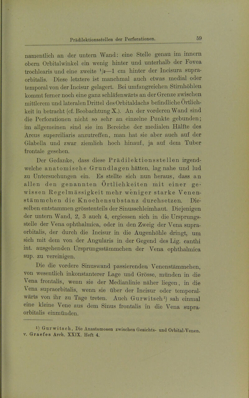 Prädilektionsstellen der Perforationen. namentlich an der untern Wand: eine Stelle genau im innern obern Orbitalwinkel ein wenig hinter und unterhalb der Fovea trochlearis und eine zweite ^/2—1 cm hinter der Incisura supra- orbitalis. Diese letztere ist manchmal auch etwas medial oder temporal von der Incisur gelagert. Bei umfangreichen Stirnhöhlen kommt ferner noch eine ganz schläfenwärts an der Grenze zwischen mittlerem und lateralen Drittel des Orbitaldachs befindliche Örtlich- keit in betracht (cf. Beobachtung X.). An der vorderen Wand sind die Perforationen nicht so sehr an einzelne Punkte gebunden; im allgemeinen sind sie im Bereiche der medialen Hälfte des Arcus superciliaris anzutreffen, man hat sie aber auch auf der Glabella und zwar ziemlich hoch hinauf, ja auf dem Tuber frontale gesehen. Der Gedanke, dass diese Prädilektionsstellen irgend- welche anatomische Grundlagen hätten, lag nahe und lud zu Untersuchungen ein. Es stellte sich nun heraus, dass an allen den genannten Örtlichkeiten mit einer ge- wissen Regelmässigkeit mehr weniger starke Venen- stämmchen die Knochensubstanz durchsetzen. Die- selben entstammen grösstenteils der Sinusschleimhaut. Diejenigen der untern Wand, 2, 3 auch 4, ergiessen sich in die Ursprungs- stelle der Vena ophthalmica, oder in den Zweig der Vena supra- orbitahs, der durch die Incisur in die Augenhöhle dringt, um sich mit dem von der Angularis in der Gegend des Lig. canthi int. ausgehenden ürsprungsstämmchen der Vena ophthalmica sup. zu vereinigen. Die die vordere Sinuswand passierenden Venenstämmchen, von wesentlich inkonstanterer Lage und Grösse, münden in die Vena frontalis, wenn sie der Medianlinie näher liegen, in die \ ena supraorbitalis, wenn sie über der Incisur oder temporal- wärts von ihr zu Tage treten. Auch Gurwitsch^) sah einmal eine kleine Vene aus dem Sinus frontalis in die Vena supra- orbitalis einmünden. 1) Gurwitsch, Die Anastomosen zwischen Gesichts- und Orbital-Venen. V. Graefes Arch. XXIX. Heft 4.