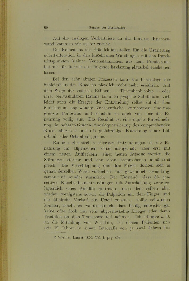 BO Genese der Perforation. Auf die analogen Verhältnisse an der hinteren Knochen- wand kommen wir später zurück. Die Koincidenz der Prädilektionsstellen für die Usurierung oder Perforation in den knöchernen Wandungen mit den Durch- trittspunkten kleiner Venenstämmchen aus dem Frontalsinus hat mir für die Genese folgende Erklärung plausibel erscheinen lassen. Bei den sehr akuten Prozessen kann die Periostlage der Schleimhaut den Knochen plötzlich nicht mehr ernähren. Auf dem Wege der venösen Bahnen, — Thrombophlebitis — oder ihrer perivaskulären Räume kommen pyogene Substanzen, viel- leicht auch die Erreger der Entzündung selbst auf die dem SinuskavLim abgewandte Knochenfläche, entflammen eine um- grenzte Periostitis und schalten so auch von hier die Er- nährung völlig aus. Das Resultat ist eine rapide Einschmelz- ung, in höheren Graden eine Sequestrierung des entsprechenden Knochenbezirkes und die gleichzeitige Entstehung einer Lid- orbital- oder Orbitalphlegmone. Bei den chronischen eiterigen Entzündungen ist die Er- nährung im allgemeinen schon mangelhaft; aber erst mit einem neuen Auf flackern, einer neuen Attaque werden die Störungen stärker und den eben besprochenen annähernd gleich. Die Verschleppung und ihre Folgen dürften sich in genau derselben Weise vollziehen, nur gewöhnlich etwas lang- samer und minder stürmisch. Der Umstand, dass die jen- seitigen Knochenhautentzündungen mit Ausscheidung zwar ge- legentlich eines Anfalles auftreten, nach dem selben aber wieder, wenigstens soweit die Palpation mit dem Finger und der klinische Verlauf ein Urteil zulassen, völlig schwinden können, macht es wahrscheinlich, dass häufig entweder gar keine oder doch nur sehr abgeschwächte Erreger oder deren Produkte an dem Transporte teil nehmen. Ich erinnere z. B. an die Mitteilung von W e 11 s'), bei dessen Patienten sich seit 12 .Jahren in einem Intervalle von je zwei Jahren bei