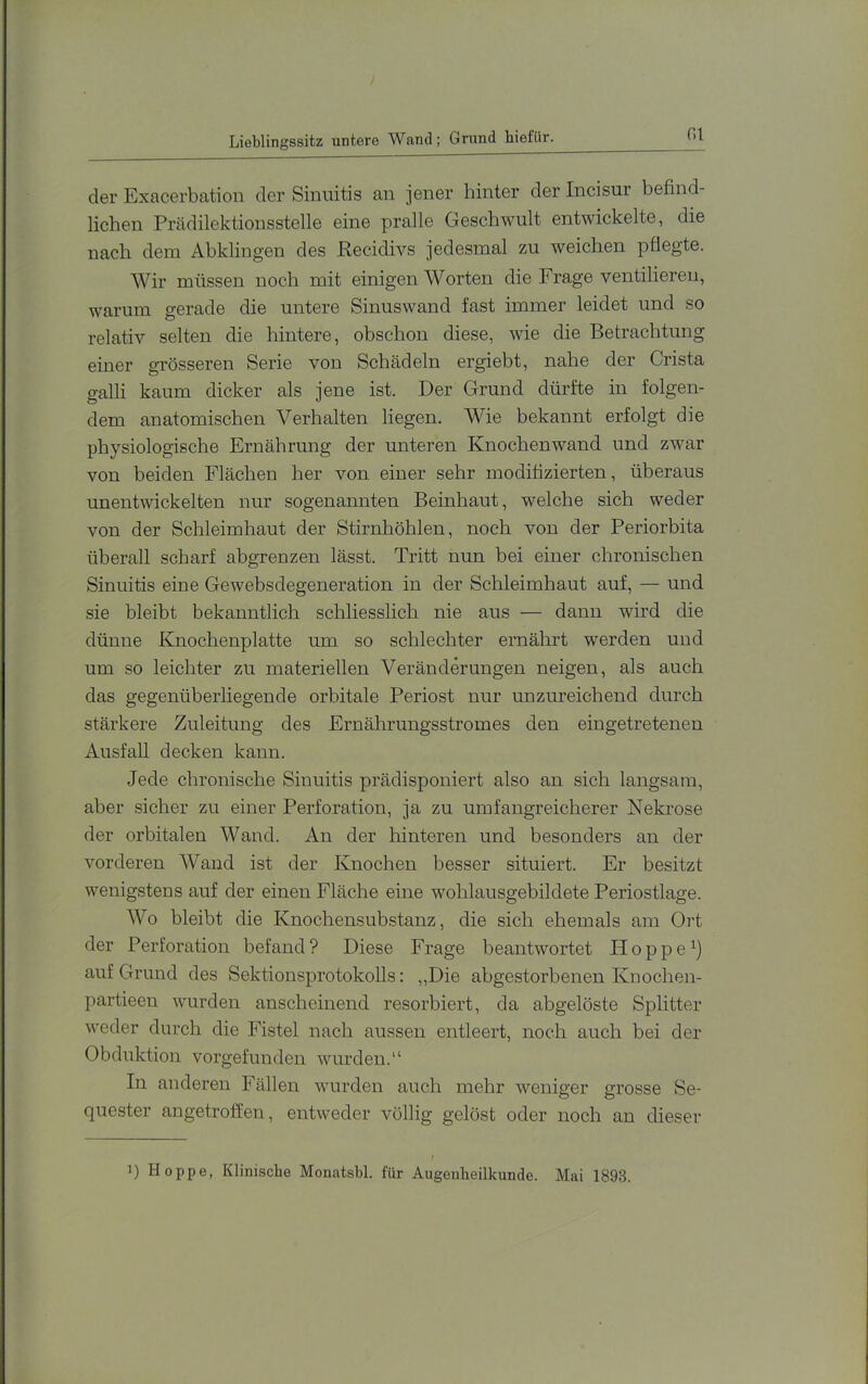 Lieblingssitz untere Wand; Grund hiefür. r.i der Exacerbation der Sinuitis an jener hinter der Incisur befind- lichen Prädilektionsstelle eine pralle Geschwult entwickelte, die nach dem Abklingen des Pecidivs jedesmal zu weichen pflegte. Wir müssen noch mit einigen Worten die Frage ventilieren, warum gerade die untere Sinuswand fast immer leidet und so relativ selten die hintere, obschon diese, wie die Betrachtung einer grösseren Serie von Schädeln ergiebt, nahe der Crista galli kaum dicker als jene ist. Der Grund dürfte in folgen- dem anatomischen Verhalten liegen. Wie bekannt erfolgt die physiologische Ernährung der unteren Knochenwand und zwar von beiden Flächen her von einer sehr modifizierten, überaus unentwickelten nur sogenannten Beinhaut, welche sich weder von der Schleimhaut der Stirnhöhlen, noch von der Periorbita überall scharf abgrenzen lässt. Tritt nun bei einer chronischen Sinuitis eine Gewebsdegeneration in der Schleimhaut auf, — und sie bleibt bekanntlich schliesslich nie aus — dann wird die dünne Knochenplatte um so schlechter ernährt werden und um so leichter zu materiellen Veränderungen neigen, als auch das gegenüberhegende orbitale Periost nur unzureichend durch stärkere Zuleitung des Ernährungsstromes den eingetretenen Ausfall decken kann. Jede chronische Sinnitis prädisponiert also an sich langsam, aber sicher zu einer Perforation, ja zu umfangreicherer Nekrose der orbitalen Wand. An der hinteren und besonders an der vorderen Wand ist der Knochen besser situiert. Er besitzt wenigstens auf der einen Fläche eine wohlausgebildete Periostlage. Wo bleibt die Knochensubstanz, die sich ehemals am Ort der Perforation befand? Diese Frage beantwortet Hoppe auf Grund des Sektionsprotokolls: ,,Die abgestorbenen Knochen- partieen wurden anscheinend resorbiert, da abgelöste Splitter weder durch die Fistel nach aussen entleert, noch anch bei der Obduktion vorgefunden wurden.“ In anderen Fällen wurden auch mehr weniger grosse Se- quester angetroffen, entweder völlig gelöst oder noch an dieser