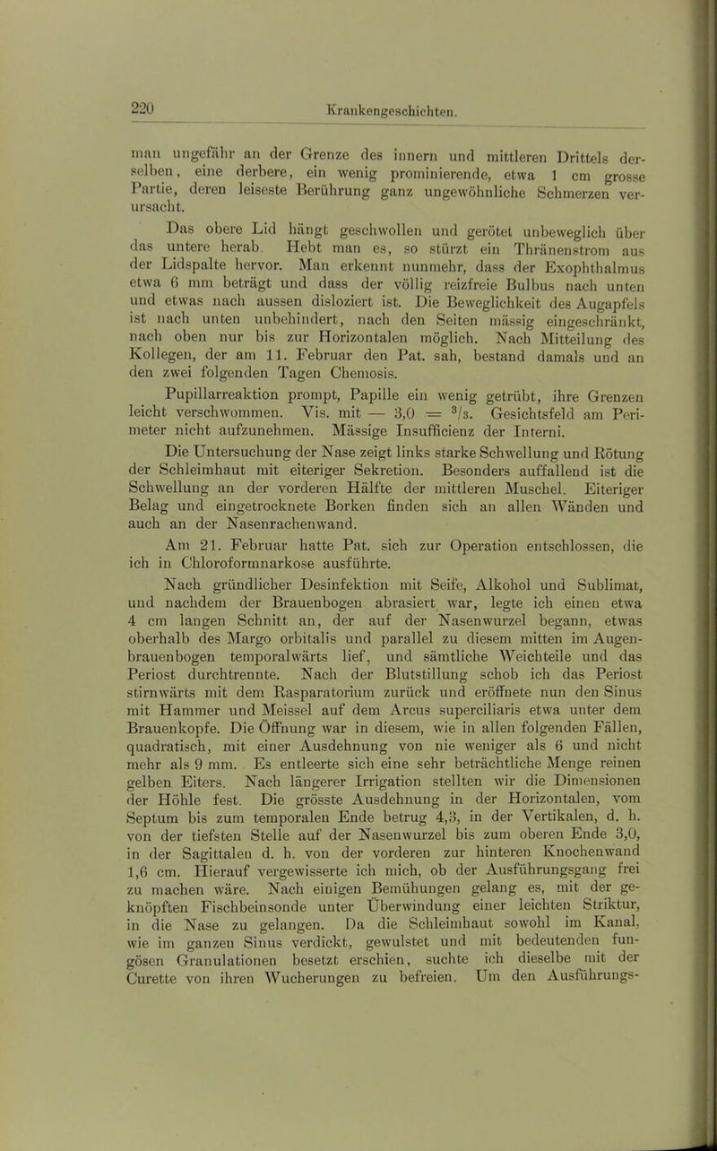 mau ungefähr an der Grenze des innern und mittleren Drittels der- selben, eine derbere, ein wenig prominierende, etwa 1 cm grosse Partie, deren leiseste Berührung ganz ungewöhnliche Schmerzen ver- ursacht. Das obere Lid hängt geschwollen und gerötet unbeweglich über das untere herab. Plebt man es, so stürzt ein Thränenstrom aus der Lidspalte hervor. Man erkennt nunmehr, dass der Exophthalmus etwa 6 mm beträgt und dass der völlig reizfreie Bulbus nach unten und etwas nach aussen disloziert ist. Die Beweglichkeit des Augapfels ist nach unten unbehindert, nach den Seiten mässig eingeschränkt, nach oben nur bis zur Horizontalen möglich. Nach Mitteilung des Kollegen, der am 11. Februar den Pat. sah, bestand damals und an den zwei folgenden Tagen Chemosis. Pupillarreaktion prompt, Papille ein wenig getrübt, ihre Grenzen leicht verschwommen. Vis. mit — 3,0 = ^/s. Gesichtsfeld am Peri- meter nicht aufzunehmen. Mässige Insufficienz der Interni. Die Untersuchung der Nase zeigt links starke Schwellung und Rötung der Schleimhaut mit eiteriger Sekretion. Besonders auffallend ist die Schwellung an der vorderen Hälfte der mittleren Muschel. Eiteriger Belag und eingetrocknete Borken finden sich an allen Wänden und auch an der Nasenrachenwand. Am 21. Februar hatte Pat. sich zur Operation entschlossen, die ich in Chloroformnarkose ausführte. Nach gründlicher Desinfektion mit Seife, Alkohol und Sublimat, und nachdem der Brauenbogen abrasiert war, legte ich einen etwa 4 cm langen Schnitt an, der auf der Nasenwurzel begann, etwas oberhalb des Margo orbitalis und parallel zu diesem mitten im Augen- brauenbogen temporalwärts lief, und sämtliche Weichteile und das Periost durchtrennte. Nach der Blutstillung schob ich das Periost stirnwärts mit dem Rasparatorium zurück und eröffnete nun den Sinus mit Hammer und Meissei auf dem Arcus superciliaris etwa unter dem Brauenkopfe. Die Öffnung war in diesem, wie in allen folgenden Fällen, quadratisch, mit einer Ausdehnung von nie weniger als 6 und nicht mehr als 9 mm. Es entleerte sich eine sehr beträchtliche Menge reinen gelben Eiters. Nach längerer Irrigation stellten wir die Dimensionen der Höhle fest. Die grösste Ausdehnung in der Horizontalen, vom Septum bis zum temporalen Ende betrug 4,3, in der Vertikalen, d. h. von der tiefsten Stelle auf der Nasenwurzel bis zum oberen Ende 3,0, in der Sagittaleu d. h. von der vorderen zur hinteren Kuochenwand 1,6 cm. Plierauf vergewisserte ich mich, ob der Ausführungsgang frei zu machen wäre. Nach einigen Bemühungen gelang es, mit der ge- knöpften Fischbeinsonde unter Überwindung einer leichten Striktur, in die Nase zu gelangen. Da die Schleimhaut sowohl im Kanal, wie im ganzen Sinus verdickt, gewulstet und mit bedeutenden fun- gösen Granulationen besetzt ei’schien, suchte ich dieselbe mit der Curette von ihren Wucherungen zu befreien. Um den Ausführungs-