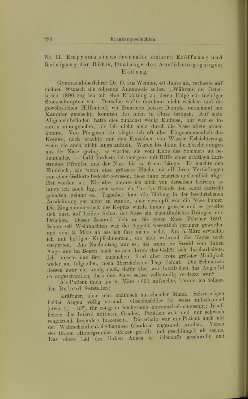 Nr. II. Empyema sinus froiitalis sinistri; Eröffnung und Reinigung der Höhle, Drainage des Ausführungsganges; Heil u n g. Gyinnasialoberlehrer Dr. 0. aus Weimar, 40 Jahre alt, verfasste auf meinen Wunsch die folgende Anamnesis selbst. „Während der Oster- ferien 1890 zog ich mir eine Erkältung zu, deren Folge ein tüchtiger Stockschnupfen war. Derselbe wollte durchaus nicht weichen und die gewöhnlichen Hilfsmittel, wie Einatmen heisser Dämpfe, manchmal mit Kampfer gemischt, konnten ihn nicht in Fluss bringen. Auf mein Allgemeinbefinden hatte dies zunächst wenig Einfluss, nur war es in- sofern unangenehm, als ich nicht mehr durch die Nase allein atmen konnte. Von Pfingsten ab klagte ich oft über Eingenommenheit des Kopfes, doch brachte mir das Einziehen von Wasser Erleichterung, wenn sie auch nicht lange anhielt. Waren bis dabin die Abscheidungen aus der Nase gering, so wurden sie vom Ende des Sommers ab be- deutender, — bald förderte ich morgens mit Hilfe eines kräftigen Luft- stromes Pfropfen aus der Nase bis zu 6 cm Länge. Es machte den Eindruck, als wenn eine grössere Fläche mit all ihren Vertiefungen von einer Gallerte bedeckt gewesen, diese dann erhärtet und endlich abge- löst worden sei. Nie aber konnte ich mich von derselben befreien, so lange ich noch lag, erst wenn ich Stunde den Kopf aufrecht gehalten, gelang es. Tagsüber kam die Bildung in der beschriebenen Ausdehnung gar nicht zu stände, aber verstopft war die Nase immer. Die Eingenommenheit des Kopfes wurde immer grösser und es gesellte sich dazu auf beiden Seiten der Nase ein eigentümliches Drängen und Drücken. Dieser Zustand hielt an bis gegen Ende Februar 1891. Schon seit Weihnachten war der Appetit wesentlich geringer geworden und vom 3. März ab ass ich fast nichts mehr. Am 5. März erwachte ich mit heftigen Kopfschmerzen, die sich während des Tages noch steigerten. Am Nachmittag war es, als wenn ein Strahl vom linken Auge aus im Bogen nach aussen durch das Gehör sich durchaibeitete. Ich musste das Bett aufsuchen, fand aber trotz grösster Müdigkeit weder am folgenden, noch übernächsten Tage Schlaf. Die Schmerzen liessen zwar ein wenig nach, dafür aber war inzwischen das Augenlid so angeschwollen, dass das Auge selbst vollständig verdeckt war. Als Patient mich am 8. März 1891 aufsuchte, konnte ich folgen- den Befund feststellen: Kräftiger, aber sehr anämisch aussehender Mami. Sehvermögen beider Augen völlig normal. Gesichtsfelder für weiss unbedeutend (etwa 10—15‘^) für rot-grün hochgradig konzentrisch eingeengt; Insut- ficienz der Interni mittleren Grades, Pupillen weit und nur schwach reagierend, besonders linkerseits. Dieserhalb war nur Patient auch mit der Wahrscheinlichkeitsdiagnose Glaukom zugesandt worden. Neuen des linken Hintergrundes stärker gefüllt und geschlängelt als rechts. Das obere Lid des linken Auges ist ödematös geschwellt und