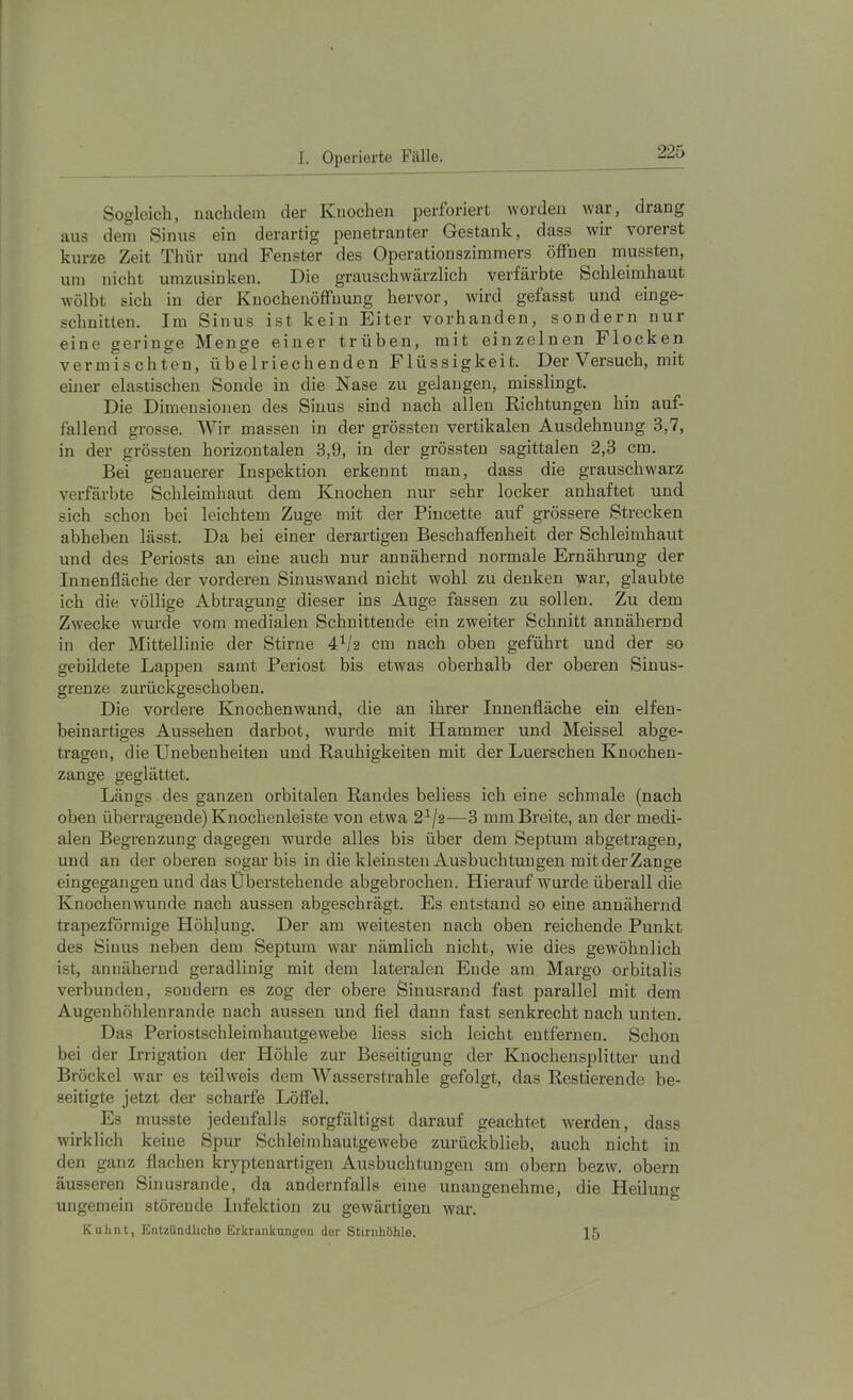 Sogleich, nachdem der Knochen perforiert worden war, drang aus dem Sinus ein derartig penetranter Gestank, dass wir vorerst kurze Zeit Thür und Fenster des Operationszimmers ölfnen mussten, um nicht umzusinken. Die grauschwärzlich verfärbte Schleimhaut wölbt sich in der Knochenöffuung hervor, wird gefasst und einge- schnitten. Im Sinus ist kein Eiter vorhanden, sondern nur eine geringe Menge einer trüben, mit einzelnen Flocken vermischten, übelriechenden Flüssigkeit. Der Versuch, mit einer elastischen Sonde in die Nase zu gelangen, misslingt. Die Dimensionen des Sinus sind nach allen Richtungen hin auf- fallend grosse. Wir massen in der grössten vertikalen Ausdehnung 3,7, in der grössten horizontalen 3,9, in der grössten sagittalen 2,3 cm. Bei genauerer Inspektion erkennt man, dass die grauschwarz verfärbte Schleimhaut dem Knochen nur sehr locker anhaftet und sich schon bei leichtem Zuge mit der Pincette auf grössere Strecken abheben lässt. Da bei einer derartigen Beschaffenheit der Schleimhaut und des Periosts an eine auch nur annähernd normale Ernährung der Innenfläche der vorderen Sinuswand nicht wohl zu denken war, glaubte ich die völlige Abtragung dieser ins Auge fassen zu sollen. Zu dem Zwecke wurde vom medialen Schnittende ein zweiter Schnitt annähernd in der Mittellinie der Stirne 4^/2 cm nach oben geführt und der so gebildete Lappen samt Periost bis etwas oberhalb der oberen Sinus- grenze zurückgeschoben. Die vordere Knochenwand, die an ihrer Innenfläche ein elfen- beinartiges Aussehen darbot, wurde mit Hammer und Meissei abge- tragen, die Unebenheiten und Rauhigkeiten mit der Luerschen Knochen- zange geglättet. Längs des ganzen orbitalen Randes beliess ich eine schmale (nach oben überragende) Knochenleiste von etwa 2^/2—3 mm Breite, an der medi- alen Begrenzung dagegen wurde alles bis über dem Septum abgetragen, und an der oberen sogar bis in die kleinsten Ausbuchtungen mit der Zange eingegangen und das Überstehende abgebrochen. Hierauf wurde überall die Knochenwunde nach aussen abgeschrägt. Es entstand so eine annähernd trapezförmige Höhlung. Der am weitesten nach oben reichende Punkt des Sinus neben dem Septum war nämlich nicht, wie dies gewöhnlich ist, annähernd geradlinig mit dem lateralen Ende am Margo orbitalis verbunden, sondern es zog der obere Sinusrand fast parallel mit dem Augenhöhlenrande nach aussen und fiel dann fast senkrecht nach unten. Das Periostschleimhautgewebe liess sich leicht entfernen. Schon bei der Irrigation der Höhle zur Beseitigung der Knochensplitter und Bröckel war es teil weis dem Wasserstrahle gefolgt, das Restierende be- seitigte jetzt der scharfe Löffel. Es musste jedenfalls sorgfältigst darauf geachtet werden, dass wirklich keine Spur Schleimhautgewebe zurückblieb, auch nicht in den ganz flachen kryptenartigen Ausbuchtungen am obern bezw. obern äusseren Sinusrande, da andernfalls eine unangenehme, die Heilung ungemein störende Infektion zu gewärtigen war. Kulmt, Entzündliche Erkrankungen der Stirnhühle. 15