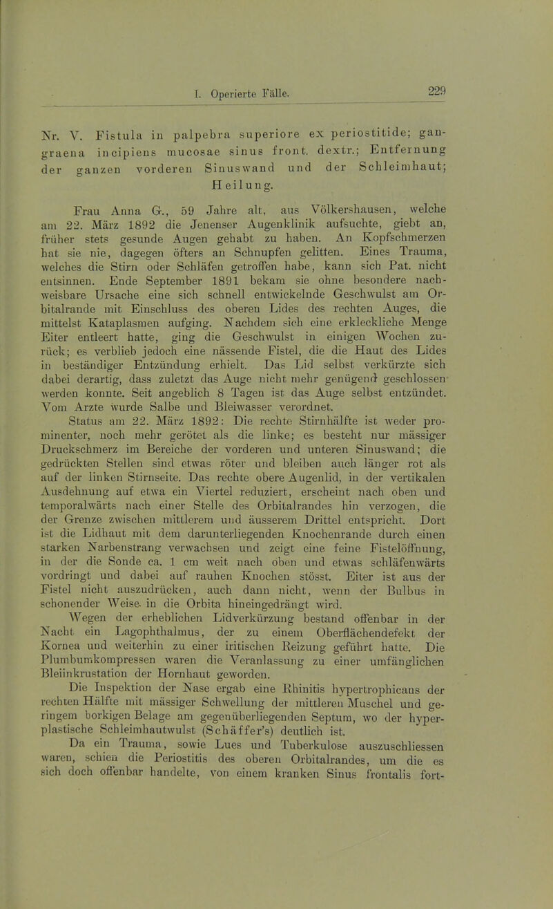 Kr. V. Fistula in palpebra superiore ex periostitide; gau- graeua incipieus mucosae sinus front, dextr.; Entfernung der sauzen vorderen Sinuswand und der Schleimhaut; O Heilung. Frau Anna G., 59 Jahre alt, aus Völkershausen, welche am 22. März 1892 die Jenenser Augenklinik aufsuchte, gieht an, früher stets gesunde Augen gehabt zu haben. An Kopfschmerzen hat sie nie, dagegen öfters an Schnupfen gelitten. Eines Trauma, welches die Stirn oder Schläfen getroffen habe, kann sich Pat. nicht entsinnen. Ende September 1891 bekam sie ohne besondere nach- weisbare Ursache eine sich schnell entwickelnde Geschwulst am Or- bitalrande mit Einschluss des oberen Lides des rechten Auges, die mittelst Kataplasmen aufging. Nachdem sich eine erkleckliche Menge Eiter entleert hatte, ging die Geschwulst in einigen Wochen zu- rück; es verblieb jedoch eine nässende Fistel, die die Haut des Lides in beständiger Entzündung erhielt. Das Lid selbst verkürzte sich dabei derartig, dass zuletzt das Auge nicht mehr genügend geschlossen werden konnte. Seit angeblich 8 Tagen ist das Auge selbst entzündet. Vom Arzte wurde Salbe und Bleiwasser verordnet. Status am 22. März 1892: Die rechte Stirnhälfte ist weder pro- minenter, noch mehr gerötet als die linke; es besteht nur massiger Druckschmerz im Bereiche der vorderen und unteren Sinuswand; die gedrückten Stellen sind etwas röter und bleiben auch länger rot als auf der linken Stirnseite. Das rechte obere Augenlid, in der vertikalen Ausdehnung auf etwa ein Viertel reduziert, erscheint nach oben und temporalwärts nach einer Stelle des Orbitalrandes hin verzogen, die der Grenze zwischen mittlerem und äusserem Drittel entspricht. Dort ist die Lidhaut mit dem darunterliegeuden Knochenrande durch einen starken Narbenstrang verwachsen und zeigt eine feine Fistelöffnung, in der die Sonde ca. 1 cm weit nach oben und etwas schläfenwärts vordringt und dabei auf rauhen Knochen stösst. Eiter ist aus der Fistel nicht auszudrücken, auch dann nicht, wenn der Bulbus in schonender Weise, in die Orbita hineingedrängt wird. Wegen der erheblichen Lidverkürzung bestand offenbar in der Nacht ein Lagophthalmus, der zu einem Oberflächendefekt der Kornea und weiterhin zu einer iritischen Reizung geführt hatte. Die Plumbumkompressen waren die Veranlassung zu einer umfänglichen Bleiinkrustation der Hornhaut geworden. Die Inspektion der Nase ergab eine Rhinitis hypertrophicaus der rechten Hälfte mit mässiger Schwellung der mittleren Muschel und ge- ringem borkigen Belage am gegenüberliegenden Septum, wo der hyper- plastische Schleimhautwulst (Schäffer’s) deutlich ist. Da ein Prauma, sowie Lues und Tuberkulose auszuschliessen waren, schien die Periostitis des oberen Orbitalrandes, um die es sich doch oflenbar handelte, von einem kranken Sinus frontalis fort-
