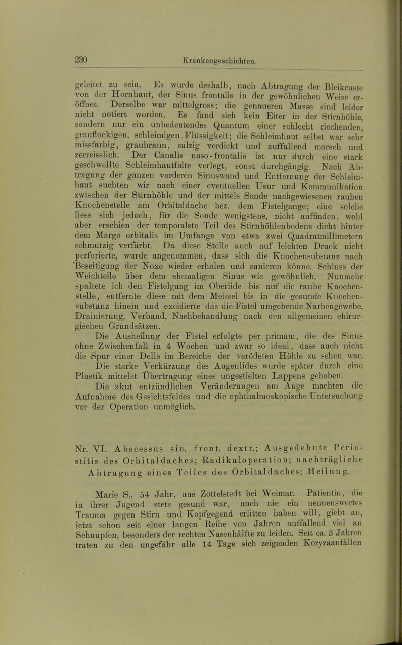 geleitet zu sein. Es wurde deshalb, nach Abtragung der Bleikrusie von der Hornhaut, der Sinus frontalis in der gewöhnlichen Weise er- öfinet. Derselbe war mittelgross; die genaueren Masse sind leider nicht notiert worden. Es fand sich kein Eiter in der Stirnhöhle, sondern nur ein unbedeutendes Quantum einer schlecht riechenden, grauflockigen, schleimigen,Flüssigkeit; die Schleimhaut selbst war sehr missfarbig, graubraun, sulzig verdickt und auffallend morsch und zerreisslich. Der Canalis naso-frontalis ist nur durch eine stark geschwellte Schleimhautfalte verlegt, sonst durchgängig. Nach Ab- tragung der ganzen vorderen Sinuswand und Entfernung der Schleim- haut suchten wir nach einer eventuellen Usur und Kommunikation zwischen der Stirnhöhle und der mittels Sonde nachgewiesenen rauhen Knochenstelle am Orbitaldache bez. dem Fistelgange; eine solche liess sich jedoch, für die Sonde wenigstens, nicht auffinden, wohl aber erschien der temporalste Teil des Stirnhöhlenbodens dicht hinter dem Margo orbitalis im Umfange von etwa zw'ei Quadratmillimetern schmutzig verfärbt. Da diese Stelle auch auf leichten Druck nicht perforierte, wurde angenommen, dass sich die Knochensubstanz nach ‘Beseitigung der Noxe wieder erholen und sanieren könne. Schluss der Weichteile über dem ehemaligen Sinus wie gewöhnlich. Nunmehr spaltete ich den Fistelgang im Oberlide bis auf die rauhe Knochen- stelle, entfernte diese mit dem Meissei bis in die gesunde Knochen- substanz hinein und excidierte das die Fistel umgebende Narbengewebe. Drainierung, Verband, Nachbehandlung nach den allgemeinen chirur- gischen Grundsätzen. Die Ausheilung der Fistel erfolgte per primam, die des Sinus ohne Zwischenfall in 4 Wochen und zwar so ideal, dass auch nicht die Spur einer Delle im Bereiche der verödeten Höhle zu sehen war. Die starke Verkürzung des Augenlides wurde später durch eine Plastik mittelst Übertragung eines ungestielten Lappens gehoben. Die akut entzündlichen Veränderungen am Auge machten die Aufnahme des Gesichtsfeldes und die ophthalmoskopische Untersuchung vor der Operation unmöglich. Nr. VT. Abscessus sin. front, dextr.; Ausgedehnte Perio- stitis des Orbitaldaches; Kadikaloperation; nachträgliche Abtragung eines Teiles des Orbital d aches; Heilung. Marie S., 54 Jahr, aus Zottelstedt bei Weimar. Patientin, die in ihrer Jugend stets gesund war, auch nie ein nennenswertes Trauma gegen Stirn und Kopfgegend erlitten haben will, giebt an, jetzt schon seit einer langen Reihe von Jahren auffallend viel an Schnupfen, besonders der rechten Nasenhälfte zu leiden. Seit ca. b Jahren traten zu den ungefähr alle 14 Tage sich zeigenden ICoryzaanfällen