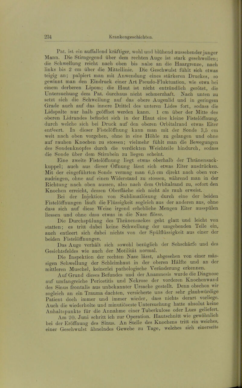 Ptvl. i8(, ein auHullend kräftiger, wohl und blühend aussehender junger Mann. Die Stirngegend über dem rechten Auge ist stark geschwollen; die Schwellung reicht nach oben bis nahe an die Haargrenze, nach links bis 2 cm über die Mittellinie. Die Geschwulst fühlt sich etwas teigig an; palpiert man mit Anwendung eines stärkeren Druckes, so gewinnt man den Eindruck einer Art Pseudo-Fluktuation, wie etwa hei einem derberen Lipom; die Haut ist nicht entzündlich gerötet, die Untersuchung dem Pat. durchaus nicht schmerzhaft. Nach unten zu setzt sich die Schwellung auf das obere Augenlid und in geringem Grade auch auf das innere Drittel des unteren Lides fort, sodass die Lidspalte nur halb geöffnet werden kann. 1 cm über der Mitte des oberen Lidrandes befindet sich in der Haut eine kleine Fistelöffnung, durch welche sich bei Druck auf den oberen Orbitalrand etwas Eiter entleert. In dieser Fistelöffnung kann man mit der Sonde 3,5 cm w'eit nach oben Vorgehen, ohne in eine Höhle zu gelangen und ohne auf rauhen Knochen zu stossen; vielmehr fühlt man die Bewegungen des Sondenknöpfes durch die verdickten Weichteile hindurch, sodass die Sonde über dem Stirnbein zu liegen scheint. Eine zweite Fistelöffuung liegt etwas oberhalb der Thränensack- kuppel; auch aus dieser Öffnung lässt sich etwas Eiter ausdrücken. Mit der eingeführten Sonde vermag man 6,5 cm djrekt nach oben vor- zudringen, ohne auf einen Widerstand zu stossen, während man in der Richtung nach oben aussen, also nach dem Orbitalrand zu, sofort den Knochen erreicht, dessen Oberfläche sich nicht als rauh erweist. Bei der Injektion von Sublimatlösung durch eine der beiden Fistelöffnungen läuft die Flüssigkeit sogleich aus der anderen aus, ohne dass sich auf diese Weise irgend erhebliche Mengen Eiter ausspülen Hessen und ohne dass etwas in die Nase flösse. Die Durchspülung des Thränensackes geht glatt und leicht von statten; es tritt dabei keine Schwellung der umgebenden Teile ein, auch entleert sich dabei nichts von der Spülflüssigkeit aus einer der beiden Fistelöffnungen. Das Auge verhält sich sowohl bezüglich der Sehschärfe und des Gesichtsfeldes wie auch der Motilität normal. Die Inspektion der rechten Nase lässt, abgesehen von einer mäs- sigen Schwellung der Schleimhaut in der oberen Hälfte und an der mittleren Muschel, keinerlei pathologische Veränderung erkennen. Auf Grund dieses Befundes und der Anamnesis wurde die Diagnose auf umfangreiche Periostitis und Nekrose der vorderen Knochenw’and des Sinus frontalis aus unbekannter Ursache gestellt. Denn obschon wir sogleich an ein Trauma dachten, versicherte uns der sehr glaubwürdige Patient doch immer und immer wieder, dass nichts derart vorliege. Auch die wiederholte und minutiöseste Untersuchung hatte absolut keine Anhaltspunkte für die Annahme einer Tuberkulose oder Lues geliefert. Am 20. Juni schritt ich zur Operation. Hautschnitt wie gewöhnlich bei der Eröffnung des Sinus. An Stelle des Knochens tritt ein weiches, einer Geschwulst ähnelndes Gewebe zu Tage, welches sich einerseits