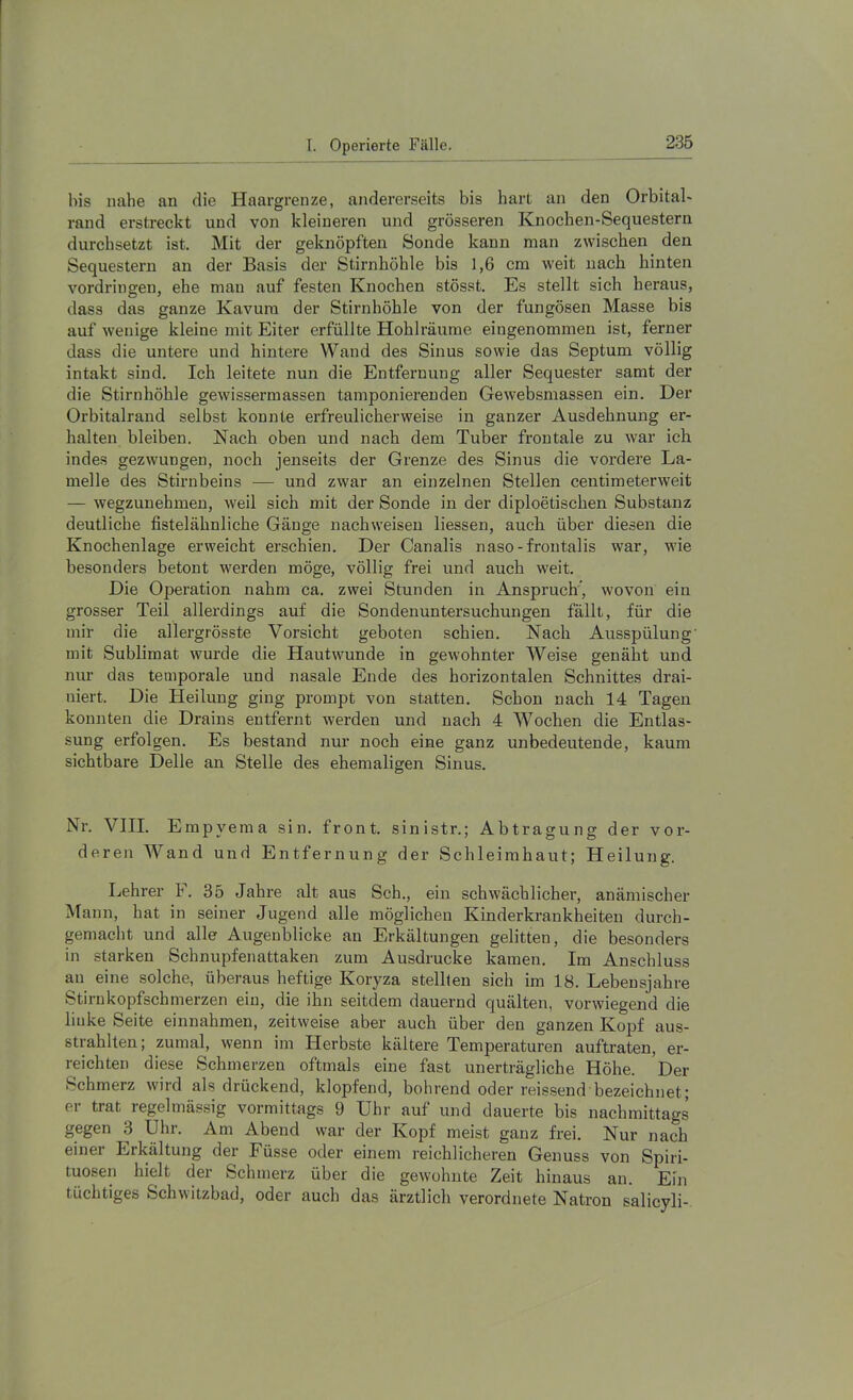 bis nahe an die Haargrenze, andererseits bis hart an den Orbital- rand erstreckt und von kleineren und grösseren Knochen-Sequestern durchsetzt ist. Mit der geknöpften Sonde kann man zwischen den Sequestern an der Basis der Stirnhöhle bis 1,6 cm weit nach hinten Vordringen, ehe man auf festen Knochen stösst. Es stellt sich heraus, dass das ganze Kavum der Stirnhöhle von der fungösen Masse bis auf wenige kleine mit Eiter erfüllte Hohlräume eingenommen ist, ferner dass die untere und hintere Wand des Sinus sowie das Septum völlig intakt sind. Ich leitete nun die Entfernung aller Sequester samt der die Stirnhöhle gewissermassen tamponierenden Gewebsmassen ein. Der Orbitalrand selbst konnte erfreulicherweise in ganzer Ausdehnung er- halten bleiben. Nach oben und nach dem Tuber frontale zu war ich indes gezwungen, noch jenseits der Grenze des Sinus die vordere La- melle des Stirnbeins — und zwar an einzelnen Stellen centimeterweit — wegzuuehmen, weil sich mit der Sonde in der diploetischen Substanz deutliche fistelähnliche Gänge nachweisen liessen, auch über diesen die Knochenlage erweicht erschien. Der Canalis naso-frontalis war, wie besonders betont werden möge, völlig frei und auch weit. Die Operation nahm ca. zwei Stunden in Anspruch”, wovon ein grosser Teil allerdings auf die Sondenuntersuchungen fällt, für die mir die allergrösste Vorsicht geboten schien. Nach Ausspülung’ mit Sublimat wurde die Hautwunde in gewohnter Weise genäht und nur das temporale und nasale Ende des horizontalen Schnittes drai- niert. Die Heilung ging prompt von statten. Schon nach 14 Tagen konnten die Drains entfernt werden und nach 4 Wochen die Entlas- sung erfolgen. Es bestand nur noch eine ganz unbedeutende, kaum sichtbare Delle an Stelle des ehemaligen Sinus. Nr. VIII. Empyema sin. front, sinistr.; Abtragung der vor- deren Wand und Entfernung der Schleimhaut; Heilung. Lehrer F. 35 Jahre alt aus Sch., ein schwächlicher, anämischer Mann, hat in seiner Jugend alle möglichen Kinderkrankheiten durch- gemacht und alle Augenblicke an Erkältungen gelitten, die besonders in starken Schnupferiattaken zum Ausdrucke kamen. Im Anschluss an eine solche, überaus heftige Koryza stellten sich im 18. Lebensjahre Stirnkopfschmerzen ein, die ihn seitdem dauernd quälten, vorwiegend die linke Seite einnahmen, zeitweise aber auch über den ganzen Kopf aus- strahlten; zumal, wenn im Herbste kältere Temperaturen auftraten, er- reichten diese Schmerzen oftmals eine fast unerträgliche Höhe. Der Schmerz wird als drückend, klopfend, bohrend oder reissend bezeichnet; er trat regelmässig vormittags 9 Uhr auf und dauerte bis nachmittags gegen 3 Uhr. Am Abend war der Kopf meist ganz frei. Nur nach einer Erkältung der Füsse oder einem reichlichei'en Genuss von Spiri- tuosen hielt der Schmerz über die gewohnte Zeit hinaus an. Ein tüchtiges Schwitzbad, oder auch das ärztlich verordnete Natron salicyli-