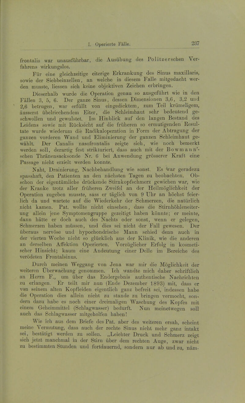 frontalis war unausführbar, die Ausübung des Politzerschen Ver- fahrens wirkungslos. Für eine gleichzeitige eiterige Erkrankung des Sinus maxillaris, sowie der Siebbeinzellen, an welche in diesem Falle mitgedacht wer- den musste, liessen sich keine objektiven Zeichen erbringen. Dieserhalb wurde die Operation genau so ausgeführt wie in den Fällen 3, 5, 6. Der ganze Sinus, dessen Dimensionen 3,6, 3,2 und ’ 2,6 betrugen, war erfüllt von eingedicktem, zum Teil krümeligem, äusserst übelriechendem Eiter, die Schleimhaut sehr bedeutend ge- schwollen und gewulstet. Im Hinblick auf den langen Bestand des Leidens sowie mit Rücksicht auf die früheren so ermutigenden Resul- tate wurde wiederum die Radikaloperation in Form der Abtragung der ganzen vorderen Wand und Eliminierung der ganzen Schleimhaut ge- wählt. Der Canalis nasofrontalis zeigte sich, wie noch bemerkt werden soll, derartig fest strikturiert, dass auch mit der Bowmann’- schen Thränensacksonde Nr. 6 bei Anwendung grösserer Kraft eine Passage nicht erzielt werden konnte. Naht, Drainierung, Nachbehandlung wie sonst. Es war geradezu spasshaft, den Patienten an den nächsten Tagen zu beobachten. Ob- schon der eigentümliche drückende Stirnkopfschmerz gewichen war, wie der Kranke trotz aller früheren Zweifel an der Heilmöglicbkeit der Operation zugeben musste, sass er täglich von 9 Uhr an höchst feier- lich da und wartete auf die Wiederkehr der Schmerzen, die natürlich nicht kamen. Pat. wollte nicht einsehen, dass die Stirnhöhleneiter- ung allein jene Symptomengruppe gezeitigt haben könnte; er meinte, dann hätte er doch auch des Nachts oder sonst, wenn er gelegen, Schmerzen haben müssen, und dies .sei nicht der Fall gewesen. Der überaus nervöse und hypochondrische Mann schied denn auch in der vierten Woche nicht so glücklich aus der Klinik, wie die anderen an derselben Alfektion Operierten. Vorzüglicher Erfolg in kosmeti- scher Hinsicht; kaum eine Andeutung einer Delle im Bereiche des verödeten Frontalsinus. Durch meinen Weggang von Jena war mir die Möglichkeit der weiteren Überwachung genommen. Ich wandte mich daher schriftlich an Herrn F., um über das Endergebnis authentische Nachrichten zu erlangen. Er teilt mir nun (Ende Dezember 1893) mit, dass er von seinem alten Kopfleiden eigentlich ganz befreit sei, indessen habe die Operation dies allein nicht zu stände zu bringen vermocht, son- dern dazu habe es noch einer dreimaligen Waschung des Kopfes mit einem Geheimmittel (Schlagwasser) bedurft. Nun meinetwegen soll auch das Schlagwasser mitgeholfen haben! Wie ich aus dem Briefe des Pat. aber des weiteren ersah, scheint meine Vermutung, dass auch der rechte Sinus nicht mehr ganz intakt sei, bestätigt werden zu sollen. „Leichter Druck und Schmerz zeigt sich jetzt manchmal in der Stirn über dem rechten Auge, zwar nicht zu bestimmten Stunden und fortdauernd, sondern nur ab und zu, näm-