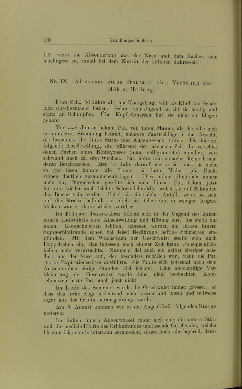 lieh wenn die Absonderung aus der Nase und dem Radien eine mächtigere ist, zumal bei dem Eintritt der kälteren Jahreszeit.“ Nr. IX. Abscessus sinus froutalis sin.; Verödung der Höhle; Heilung. Frau Sch., 50 Jahre alt, aus Königsberg, will als Kind nur Schar- lach durchgemacht haben. Schon von Jugend an litt sie häufig und stark an Schnupfen. Über Kopfschmerzen hat sie nicht zu klagen gehabt. Vor zwei Jahren bekam Pat. von ihrem Manne, als derselbe sich in animierter Stimmung befand, mehrere Faustschläge in das Gesicht, die besonders die linke Stirn- und Augengegend trafen. Die hierauf folgende Anschwellung, die während der nächsten Zeit die verschie- denen Farben eines Blutergusses (blau, gelbgrün etc.) annahm, ver- schwand nach ca. drei Wochen. Pat. hatte nun zunächst keine beson- deren Beschwerden. Erst V2 Jahr darauf merke sie, dass sie nicht so gut lesen konnte wie früher; sie hatte Mühe, „die Buch- staben deutlich zusammenzubringen“. Dies nahm allmählich immer mehr zu; Doppelsehen gesellte sich nicht hinzu. Pat. bekam jetzt hin und wieder auch leichte Schwindelanfälle, wobei sie auf Sekunden das Bewusstsein verlor. Befiel sie ein solcher Anfall, wenn sie sich auf der Strasse befand, so blieb sie stehen und in wenigen Augen- blicken war er dann wieder vorüber. Im Frühjahr dieses Jahres bildete sich in der Gegend des linken innern Lidwinkels eine Anschwellung und Rötung aus, die stetig zu- nahm. Kopfschmerzen fehlten, dagegen wurden am linken innern Supraorbitalrande schon bei leiser Berührung heftige Schmerzen em- pfunden. Mit dem Wachsthum der Geschwulst stellte sich auch Doppelsehen ein, das indessen nach einiger Zeit keine Unbequemlich- keiten mehr verursachte. Nunmehr fiel auch ein gelber eiteriger Aus- fluss aus der Nase auf, der besonders reichlich war, wenn die Pat. starke Expirationsstösse ausführte. Sie fühlte sich jedesmal nach dem Ausschnauben einige Stunden viel leichter. Eine gleichzeitige Ver- kleinerung der Geschwulst wurde dabei nicht beobachtet. Kopf- schmerzen hatte Pat. auch jetzt nicht. Im Laufe des Sommers wurde die Geschwulst immer grösser, so dass das linke Auge bedeutend nach aussen und unten und teilweise sogar aus der Orbita herausgedrängt wurde. Am 8. August konnten wir in der Augenklinik folgenden Status notieren: Im linken innern Augenwinkel findet sich eine die untere Stirn und die mediale Hälfte des Orbitalrandes umfassende Geschwulst, welche bis zum Lig. canth. internum herabreicht, dieses noch überlagernd, deut-