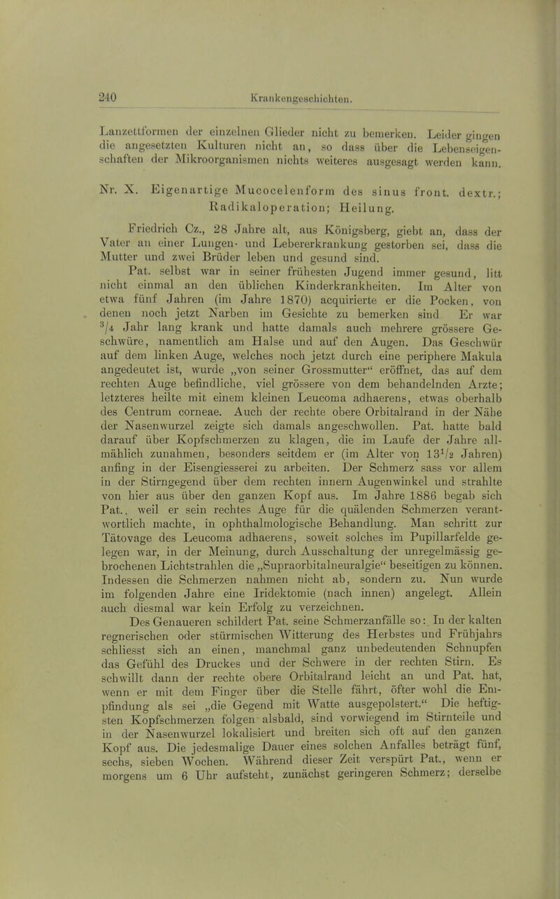 IjanzeLlfonneii der einzelnen Glieder nicht zu bemerken. Leider gingen die angesetzten Kulturen nicht an, so dass über die Lebenseigen- schaften der Mikroorganismen nichts weiteres ausgesagt werden kann. Nr. X. Ligenartige Mucocelenform des sinus front, dextr.; Radikal0peration; Heilung. Friedrich Cz., 28 Jahre alt, aus Königsberg, giebt an, dass der Vater an einer Lungen- und Lebererkrankung gestorben sei, dass die Mutter und zwei Brüder leben und gesund sind. Pat. selbst war in seiner frühesten Jugend immer gesund, litt nicht einmal an den üblichen Kinderkrankheiten. Im Alter von etwa fünf Jahren (im Jahre 1870) acquirierte er die Pocken, von denen noch jetzt Narben im Gesichte zu bemerken sind Er war ^/4 Jahr lang krank und hatte damals auch mehrere grössere Ge- schwüre, namentlich am Halse und auf den Augen. Das Geschwür auf dem linken Auge, welches noch jetzt durch eine periphere Makula angedeutet ist, wurde „von seiner Grossmutter“ eröffnet, das auf dem rechten Auge befindliche, viel grössere von dem behandelnden Arzte; letzteres heilte mit einem kleinen Leucoma adhaerens, etwas oberhalb des Centrum corneae. Auch der rechte obere Orbitalrand in der Nähe der Nasenwurzel zeigte sich damals an geschwollen. Pat. hatte bald darauf über Kopfschmerzen zu klagen, die im Laufe der Jahre all- mählich Zunahmen, besonders seitdem er (im Alter von 13^/2 Jahren) anfing in der Eisengiesserei zu arbeiten. Der Schmerz sass vor allem in der Stirngegend über dem rechten Innern Augenwinkel und strahlte von hier aus über den ganzen Kopf aus. Im Jahre 1886 begab sich Pat., weil er sein rechtes Auge für die quälenden Schmerzen verant- wortlich machte, in ophthalmologische Behandlung. Man schritt zur Tätovage des Leucoma adhaerens, soweit solches im Pupillarfelde ge- legen war, in der Meinung, durch Ausschaltung der unregelmässig ge- brochenen Lichtstrahlen die „Supraorbitalneuralgie“ beseitigen zu können. Indessen die Schmerzen nahmen nicht ab, sondern zu. Nun wurde im folgenden Jahre eine Iridektomie (nach innen) angelegt. Allein auch diesmal war kein Erfolg zu verzeichnen. Des Genaueren schildert Pat. seine Schmerzanfälle so: In der kalten regnerischen oder stürmischen Witterung des Herbstes und Frühjahrs schliesst sich an einen, manchmal ganz unbedeutenden Schnupfen das Gefühl des Druckes und der Schwere in der rechten Stirn. Es schwillt dann der rechte obere Orbitalraud leicht an und Pat. hat, wenn er mit dem Finger über die Stelle fährt, öfter wohl die Em- pfindung als sei „die Gegend mit Watte ausgepolstert.“ ^ Die heftig- sten Kopfschmerzen folgen' alsbald, sind vorwiegend im Stirnteile und in der Nasenwui’zel lokalisiert und breiten sich oft auf den ganzen Kopf aus. Die jedesmalige Dauer eines solchen Anfalles beträgt fünf, sechs, sieben Wochen. Während dieser Zeit verspürt Pat., wenn er morgens um 6 Uhr aufsteht, zunächst geringeren Schmerz; derselbe