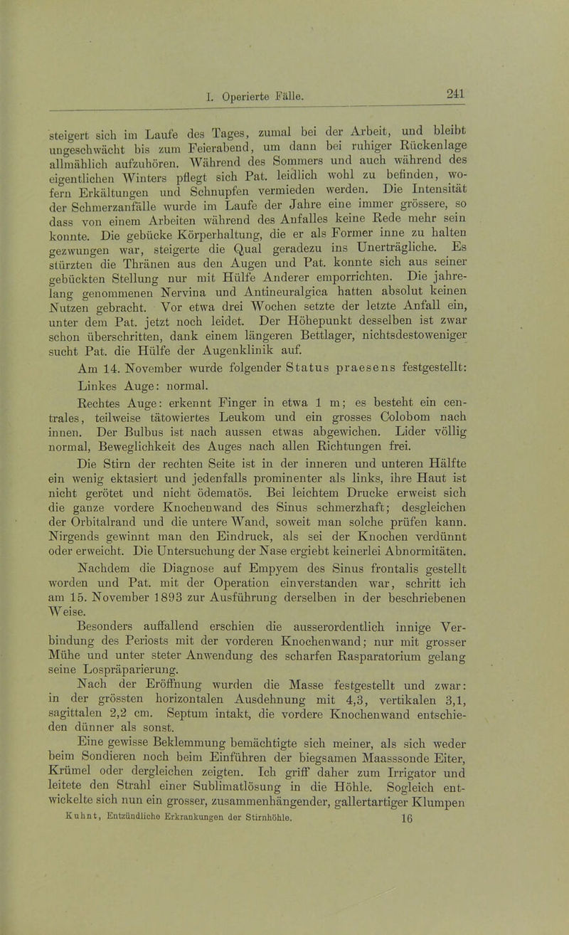 steigert sich im Laufe des Tages, zumal bei der Arbeit, und bleibt uugeschwächt bis zum Feierabend, um dann bei rubigei Rückenlage allmählicb aufzubören. Während des Sommers und auch während des eigentlichen Winters pflegt sich Pat. leidlich wohl zu beflnden, wo- fern Erkältungen und Schnupfen vermieden werden. Die Intensität der Schmerzanfälle wurde im Laufe der Jahre eine immer grössere, so dass von einem Arbeiten während des Anfalles keine Rede mehr sein konnte. Die gebücke Körperhaltung, die er als Former inne zu halten gezwungen war, steigerte die Qual geradezu ins Unerträgliche. Es stürzten die Thränen aus den Augen und Pat. konnte sich aus seiner gebückten Stellung nur mit Hülfe Anderer emporrichten. Die jahre- lang genommenen Nervina und Antineuralgica hatten absolut keinen Nutzen gebracht. Vor etwa drei Wochen setzte der letzte Anfall ein, unter dem Pat. jetzt noch leidet. Der Höhepunkt desselben ist zwar schon überschritten, dank einem längeren Bettlager, nichtsdestoweniger sucht Pat. die Hülfe der Augenklinik auf. Am 14. November wurde folgender Status praesens festgestellt: Linkes Auge: normal. Rechtes Auge: erkennt Finger in etwa 1 m; es besteht ein cen- trales, teilweise tätowiertes Leukom und ein grosses Colobom nach innen. Der Bulbus ist nach aussen etwas abgewichen. Lider völlig normal, Beweglichkeit des Auges nach allen Richtungen frei. Die Stirn der rechten Seite ist in der inneren und unteren Hälfte ein wenig ektasiert und jedenfalls prominenter als links, ihre Haut ist nicht gerötet und nicht ödematös. Bei leichtem Drucke erweist sich die ganze vordere Knochenwand des Sinus schmerzhaft; desgleichen der Orbitalrand und die untere Wand, soweit man solche prüfen kann. Nirgends gewinnt man den Eindruck, als sei der Knochen verdünnt oder erweicht. Die Untersuchung der Nase ergiebt keinerlei Abnormitäten. Nachdem die Diagnose auf Empyem des Sinus frontalis gestellt worden und Pat. mit der Operation einverstanden war, schritt ich am 15. November 1893 zur Ausführung derselben in der beschriebenen Weise. Besonders auffallend erschien die ausserordentlicb innige Ver- bindung des Periosts mit der vorderen Knochenwand; nur mit grosser Mühe und unter steter Anwendung des scharfen Rasparatorium gelang seine Lospräparierung. Nach der Eröffnung wurden die Masse festgestellt und zwar: in der grössten horizontalen Ausdehnung mit 4,3, vertikalen 3,1, sagittalen 2,2 cm. Septum intakt, die vordere Knochenwand entschie- den dünner als sonst. Eine gewisse Beklemmung bemächtigte sich meiner, als sich weder beim Sondieren noch beim Einführen der biegsamen Maasssonde Eiter, Krümel oder dergleichen zeigten. Ich griflT daher zum Irrigator und leitete den Strahl einer Sublimatlösung in die Höhle. Sogleich ent- wickelte sich nun ein grosser', zusammenhängender, gallertartiger Klumpen Kuhnt, Entzündliche Erkrankungen der Stirnhöhle. 16