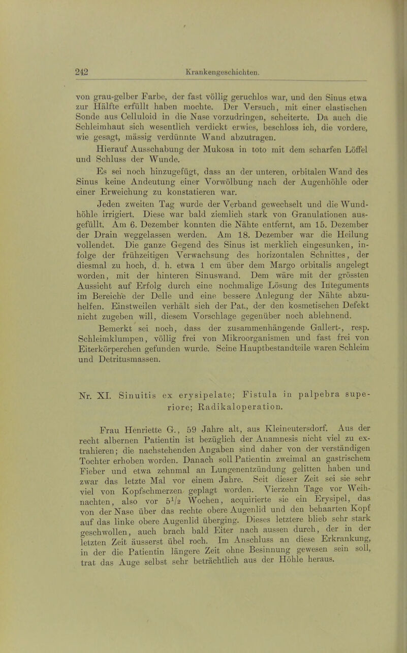 vou grau-gelber Farbe, der fast völlig geruchlos war, und den Sinus etwa zur Hälfte erfüllt haben mochte. Der Versuch, mit einer elastischen Sonde aus Celluloid in die Nase vorzudringen, scheiterte. Da auch die Schleimhaut sich wesentlich verdickt erwies, beschloss ich, die vordere, wie gesagt, massig verdünnte Wand abzutrageu. Hierauf Ausschabung der Mukosa in toto mit dem scharfen Löffel und Schluss der Wunde. Es sei noch hinzugefügt, dass an der unteren, orbitalen Wand des Sinus keine Andeutung einer Vorwölbung nach der Augenhöhle oder einer Erweichung zu konstatieren war. Jeden zweiten Tag wurde der Verband gewechselt und die Wund- höhle irrigiert. Diese war bald ziemlich stark von Granulationen aus- gefüllt. Am 6. Dezember konnten die Nähte entfernt, am 15. Dezember der Drain weggelassen werden. Am 18. Dezember war die Heilung vollendet. Die ganze Gegend des Sinus ist merklich eingesunken, in- folge der frühzeitigen Verwachsung des horizontalen Schnittes, der diesmal zu hoch, d. h. etwa 1 cm über dem Marge orbitalis angelegt worden, mit der hinteren Sinuswand. Dem wäre mit der grössten Aussicht auf Erfolg durch eine nochmalige Lösung des Integuments im Bereiche der Delle und eine bessere Anlegung der Nähte abzu- helfen. Einstweilen verhält sich der Pat., der den kosmetischen Defekt nicht zugeben will, diesem Vorschläge gegenüber noch ablehnend. Bemerkt sei noch, dass der zusammenhängende Gallert-, resp. Schleimklumpen, völlig frei von Mikroorganismen und fast frei von Eiterkörperchen gefunden wurde. Seine Hauptbestandteile waren Schleim und Detritusmassen. Nr. XI. Sinuitis ex erysipelate; Fistula in palpebra supe- riore; Radikaloperation. Frau Henriette G., 59 Jahre alt, aus Kleineutersdorf. Aus der recht albernen Patientin ist bezüglich der Anamnesis nicht viel zu ex- trahieren; die nachstehenden Angaben sind daher von der verständigen Tochter erhoben worden. Danach soll Patientin zweimal an gastrischem Fieber und etwa zehnmal an Lungenentzündung gelitten haben und zwar das letzte Mal vor einem Jahre. Seit dieser Zeit sei sie sehr viel von Kopfschmerzen geplagt worden. Vierzehn Tage vor Weih- nachten, also vor 5^2 Wochen, acquirierte sie ein Erysipel, ^das von der Nase über das rechte obere Augenlid und den behaarten Kopf auf das linke obere Augenlid überging. Dieses letztere blieb sehr stark geschwollen, auch brach bald Eiter nach aussen durch, der m der letzten Zeit äusserst übel roch. Im Anschluss an diese Erkrankung, in der die Patientin längere Zeit ohne Besinnung gewesen sein soll, trat das Auge selbst sehr beträchtlich aus der Höhle heraus.