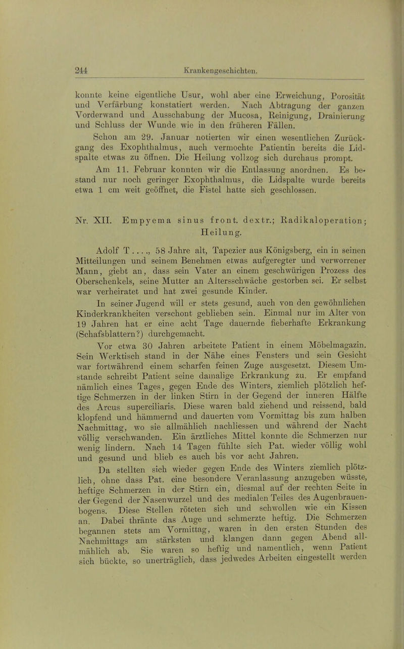 konnte keine eigontliclie Usur, wohl aber eine Erweichung, Porosität und Verfärbung konstatiert werden. Nach Abtragung der ganzen Vorderwand und Ausschabung der Mucosa, Reinigung, Drainierung und Schluss der Wunde wie in den früheren Fällen. Schon am 29. Januar notierten wir einen wesentlichen Zurück- gang des Exophthalmus, auch vermochte Patientin bereits die Lid- spalte etwas zu öffnen. Die Heilung vollzog sich durchaus prompt. Am 11. Februar konnten wir die Entlassung anordnen. Es be- stand nur noch geringer Exophthalmus, die Lidspalte wurde bereits etwa 1 cm weit geöffnet, die Fistel hatte sich geschlossen. Nr. XII. Empyema sinus front, dextr.; Radikaloperation; Heilung. Adolf T ...., 58 Jahre alt, Tapezier aus Königsberg, ein in seinen Mitteilungen und seinem Benehmen etwas aufgeregter und verworrener Mann, giebt an, dass sein Vater an einem geschwürigen Prozess des Oberschenkels, seine Mutter an Altersschwäche gestorben sei. Er selbst war verheiratet und hat zwei gesunde Kinder. In seiner Jugend will er stets gesund, auch von den gewöhnlichen Kinderkrankheiten verschont geblieben sein. Einmal nur im Alter von 19 Jahren hat er eine acht Tage dauernde fieberhafte Erkrankung (Schafsblättern ?) durchgemacht. Vor etwa 30 Jahren arbeitete Patient in einem Möbelmagazin. Sein Werktisch stand in der Nähe eines Fensters und sein Gesicht war fortwährend einem scharfen feinen Zuge ausgesetzt. Diesem Um- stande schreibt Patient seine damalige Erkrankung zu. Er empfand nämlich eines Tages, gegen Ende des Winters, ziemlich plötzlich hef- tige Schmerzen in der linken Stirn in der Gegend der inneren Hälfte des Arcus supereiliaris. Diese waren bald ziehend und reissend, bald klopfend und hämmernd und dauerten vom Vormittag bis zum halben Nachmittag, wo sie allmählich nachliessen und während der Nacht völlig verschwanden. Ein ärztliches Mittel konnte die Schmerzen nur wenig lindern. Nach 14 Tagen fühlte sich Pat. wieder völlig wohl und gesund und blieb es auch bis vor acht Jahren. Da stellten sich wieder gegen Ende des Winters ziemlich plötz- lich, ohne dass Pat. eine besondere Veranlassung anzugeben wüsste, heftige Schmerzen in der Stirn ein, diesmal auf der rechten Seite in der Gegend der Nasenwurzel und des medialen Teiles des Augenbrauen- bogens. Diese Stellen röteten sich und schwollen wie ein Kissen an. Dabei thränte das Auge und schmerzte heftig. Die Schmerzen begannen stets am Vormittag, waren in den ersten Stunden des Naehmittags am stärksten und klangeu dann gegen Abend all- mählich ab. Sie waren so heftig und namentlich, wenn Patient sich bückte, so unerträglich, dass jedwedes Arbeiten eingestellt werden