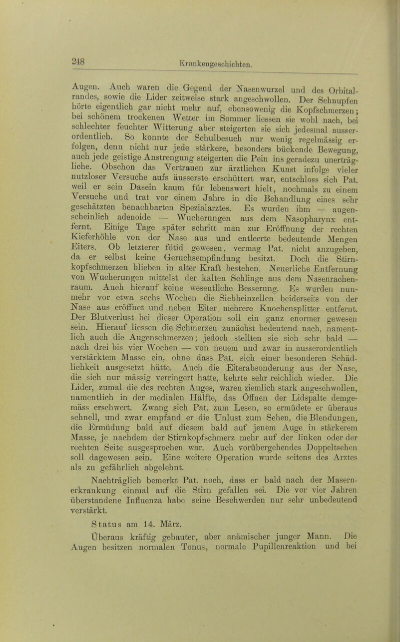 218 Augen. Auch waren die Gegend der Nasenwurzel und des Orbital- randes, sowie die Lider zeitweise stark angeschwollen. Der Schnupfen hörte eigentlich gar nicht mehr auf, ebensowenig die Kopfschmerzen; bei schönem trockenen Wetter im Sommer Hessen sie wohl nach, bei schlechter feuchter Witterung aber steigerten sie sich jedesmal ausser- ordentlich. So konnte der Schulbesuch nur wenig regelmässig er- folgen, denn nicht nur jede stärkere, besonders bückende Bewegung, auch jede geistige Anstrengung steigerten die Pein ins geradezu unerträg- liche. Obschon das Vertrauen zur ärztlichen Kunst infolge vieler nutzloser Versuche aufs äusserste erschüttert war, entschloss sich Pat. weil er sein Dasein kaum für lebenswert hielt, nochmals zu einem Versuche und trat vor einem Jahre in die Behandlung eines selir geschätzten benachbarten Spezialarztes. Es wurden ihm — augen- scheinlich adenoide — Wucherungen aus dem Nasophaiynx ent- fernt. Einige Tage später schritt man zur Eröffnung der rechten Kieferhöhle von der Nase aus und entleerte bedeutende Mengen Eiters. Ob letzterer fötid gewesen, vermag Pat. nicht anzugeben, da er selbst keine Gei’uchsempfindung besitzt. Doch die Stirn- kopfschmei’zen blieben in alter Kraft bestehen. Neuerliche Entfernung von Wucherungen mittelst der kalten Schlinge aus dem Nasenrachen- raum. Auch hierauf keine wesentliche Besserung. Es wurden nun- mehr vor etwa sechs Wochen die Siebbeinzellen beiderseits von der Nase aus eröffnet und neben Eiter mehrere Knochensplitter entfernt. Der Blutverlust bei dieser Operation soll ein ganz enormer gewesen sein. Hierauf Hessen die Schmerzen zunächst bedeutend nach, nament- lich auch die Augen schmerzen; jedoch stellten sie sich sehr bald — nach drei bis vier Wochen — von neuem und zwar in ausserordentlich verstärktem Masse ein, ohne dass Pat. sich einer besonderen Schäd- lichkeit ausgesetzt hätte. Auch die Eiterabsonderung aus der Nase, die sich nur mässig verringert hatte, kehrte sehr reichlich wieder. Die Lider, zumal die des rechten Auges, waren ziemlich stark augeschwollen, namentlich in der medialen Hälfte, das Öffnen der Lidspalte demge- mäss erschwert. Zwang sich Pat. zum Lesen, so ermüdete er überaus schnell, und zwar empfand er die Unlust zum Sehen, die Blendungen, die Ermüdung bald auf diesem bald auf jenem Auge in stärkerem Masse, je nachdem der Stirn köpf sphmerz mehr auf der linken oder der rechten Seite ausgesprochen war. Auch vorübergehendes Doppeltsehen soll dagewesen sein. Eine weitere Operation wurde seitens des Arztes als zu gefährlich abgelehnt. Nachträglich bemerkt Pat. noch, dass er bald nach der Masern- erkrankung einmal auf die Stirn gefallen sei. Die vor vier Jahren überstandene Influenza habe seine Beschwerden nur sehr unbedeutend verstärkt. Status am 14. März. Überaus kräftig gebauter, aber anämischer junger Mann. Die Augen besitzen normalen Tonus, normale Pupillenreaktion und bei