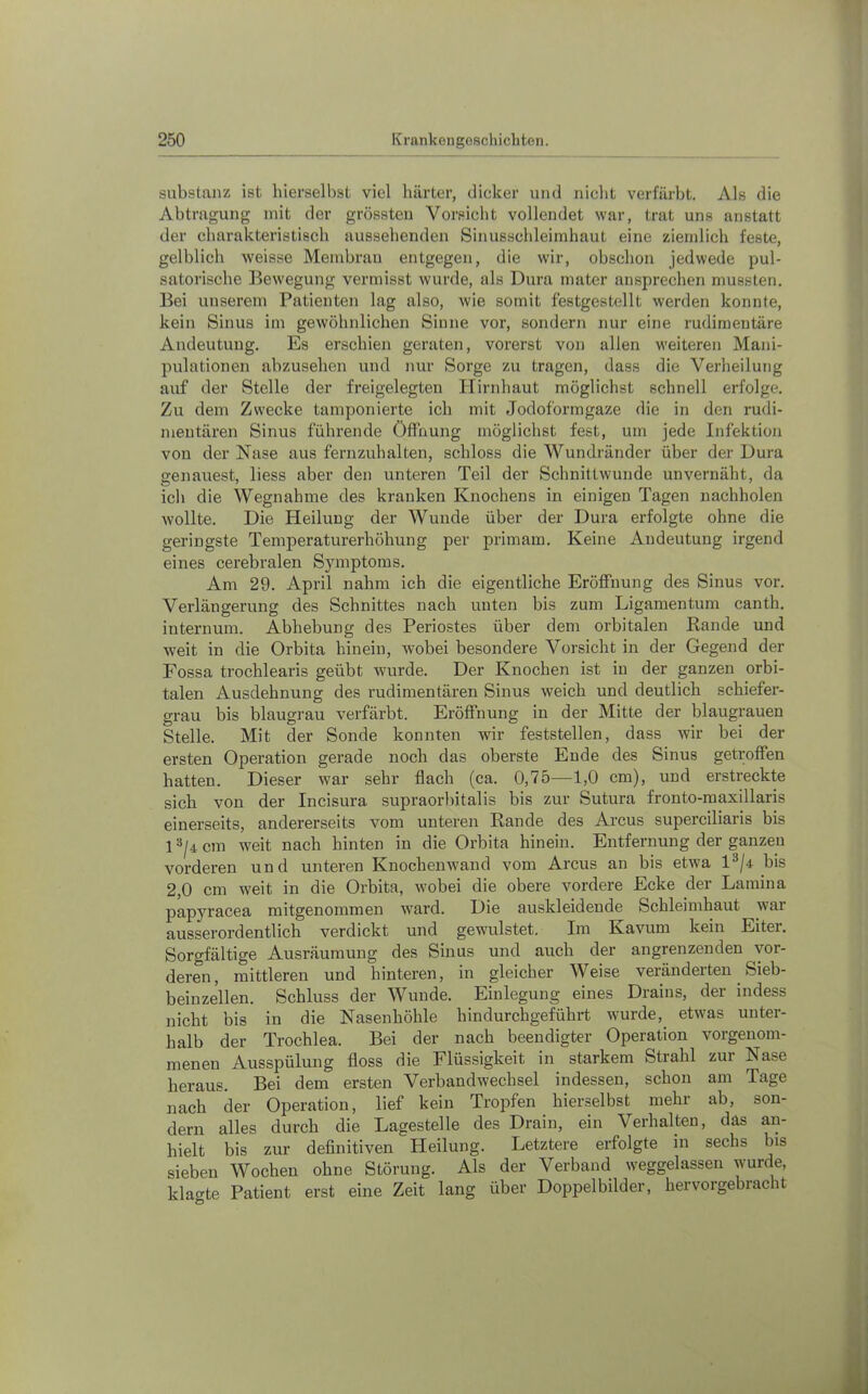 Substanz ist hierselbst viel härter, dicker und nicht verfärbt. Als die Abtragung mit der grö.ssteu Vorsicht vollendet war, trat uns anstatt der charakteristisch aussehenden Sinusschleimhaut eine ziemlich feste, gelblich weisse Membran entgegen, die wir, obschon jedwede pul- satorische Bewegung vermisst wurde, als Dura mater ansprechen mussten. Bei unserem Patienten lag also, wie somit festgestellt werden konnte, kein Sinus im gewöhnlichen Sinne vor, sondern nur eine rudimentäre Andeutung. Es erschien geraten, vorerst von allen weiteren Mani- pulationen abzusehen und nur Sorge zu tragen, dass die Verheilung auf der Stelle der freigelegten Hirnhaut möglichst schnell erfolge. Zu dem Zwecke tamponierte ich mit Jodoformgaze die in den rudi- mentären Sinus führende Öffnung möglichst fest, um jede Infektion von der Nase aus fernzuhalten, schloss die Wundränder über der Dura genauest, liess aber den unteren Teil der Schnittwunde unvernäht, da ich die Wegnahme des kranken Knochens in einigen Tagen nachholen wollte. Die Heilung der Wunde über der Dura erfolgte ohne die geringste Temperaturerhöhung per primam. Keine Andeutung irgend eines cerebralen Symptoms. Am 29. April nahm ich die eigentliche Eröffnung des Sinus vor. Verlängerung des Schnittes nach unten bis zum Ligamentum canth. internum. Abhebung des Periostes über dem orbitalen Rande und weit in die Orbita hinein, wobei besondere Vorsicht in der Gegend der Fossa trochlearis geübt wurde. Der Knochen ist in der ganzen orbi- talen Ausdehnung des rudimentären Sinus weich und deutlich schiefer- grau bis blaugrau verfärbt. Eröffnung in der Mitte der blaugrauen Stelle. Mit der Sonde konnten wir feststellen, dass wir bei der ersten Operation gerade noch das oberste Ende des Sinus getroffen hatten. Dieser war sehr flach (ca. 0,75—1,0 cm), und erstreckte sich von der Incisura supraorbitalis bis zur Sutura fronto-maxillaris einerseits, andererseits vom unteren Rande des Arcus superciliaris bis weit nach hinten in die Orbita hinein. Entfernung der ganzen vorderen und unteren Knochenwand vom Arcus an bis etwa bis 2,0 cm weit in die Orbita, wobei die obere vordere Ecke der Lamina papyracea mitgenommen ward. Die auskleideude Schleimhaut war ausserordentlich verdickt und gewulstet. Im Kavum kein Eiter. Sorgfältige Ausräumung des Sinus und auch der angrenzenden vor- deren, mittleren und hinteren, in gleicher Weise veränderten Sieb- beinzellen. Schluss der Wunde. Einlegung eines Drains, der indess nicht bis in die Nasenhöhle hindurchgeführt wurde, etwas unter- halb der Trochlea. Bei der nach beendigter Operation vorgenom- menen Ausspülung floss die Flüssigkeit in starkem Strahl zur Nase heraus. Bei dem ersten Verbandwechsel indessen, schon am Tage nach der Operation, lief kein Tropfen hierselbst mehr ab, son- dern alles durch die Lagestelle des Drain, ein Verhalten, das an- hielt bis zur definitiven Heilung. Letztere erfolgte in sechs bis sieben Wochen ohne Störung. Als der Verband weggelassen wurde, klagte Patient erst eine Zeit lang über Doppelbilder, hervorgebracht