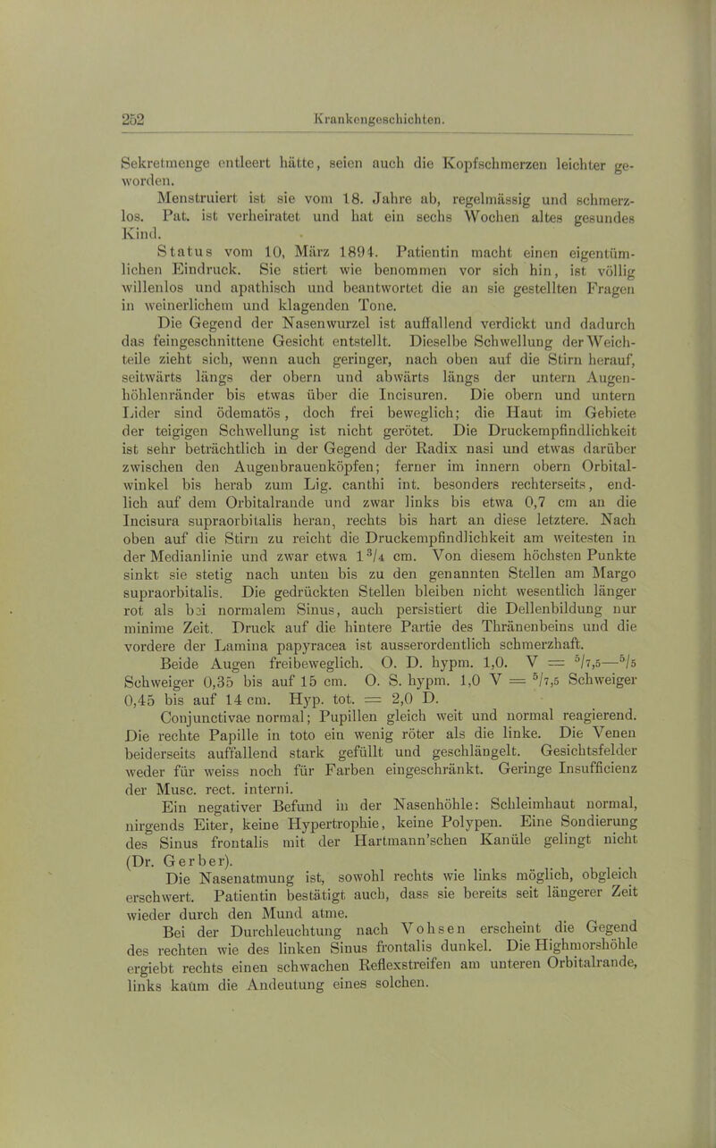 Sekretincnge entleert hätte, seien auch die Kopfschmerzen leichter ge- worden. Menstruiert ist sie vom 18. Jahre ab, regelmässig und schmerz- los. Pat. ist verheiratet und hat ein sechs Wochen altes gesundes Kind. Status vom lü, März 1891. Patientin macht einen eigentüm- lichen Eindruck. Sie stiert wie benommen vor sich hin, ist völlig willenlos und apathisch und beantwortet die an sie gestellten Fragen in weinerlichem und klagenden Tone. Die Gegend der Nasenwurzel ist auffallend verdickt und dadurch das feingeschnittene Gesicht entstellt. Dieselbe Schwellung der Weich- teile zieht sich, wenn auch geringer, nach oben auf die Stirn herauf, seitwärts längs der obern und abwärts längs der untern Augen- höhlenränder bis etwas über die Incisuren. Die obern und untern Lider sind ödematös, doch frei beweglich; die Haut im Gebiete der teigigen Schwellung ist nicht gerötet. Die Druckempfindlichkeit ist sehr beträchtlich in der Gegend der Radix nasi und etwas darüber zwischen den Augenbrauenköpfen; ferner im innern obern Orbital- winkel bis herab zum Lig. canthi int. besonders rechterseits, end- lich auf dem Orbitalrande und zwar links bis etwa 0,7 cm an die Incisura supraorbitalis heran, rechts bis hart an diese letztere. Nach oben auf die Stirn zu reicht die Druckempßndlichkeit am weitesten in der Medianlinie und zwar etwa 1^/4 cm. Von diesem höchsten Punkte sinkt sie stetig nach unten bis zu den genannten Stellen am Marge supraorbitalis. Die gedrückten Stellen bleiben nicht wesentlich länger rot als bei normalem Sinus, auch persistiert die Dellenbildung nur minime Zeit. Druck auf die hintere Partie des Thränenbeins und die vordere der Lamina papyracea ist ausserordentlich schmerzhaft. Beide Augen freibeweglich. O. D. hypm. 1,0. V = “/7,5—“/s Schweiger 0,35 bis auf 15 cm. 0. S. hypm. 1,0 V — °h,5 Schweiger 0,45 bis auf 14 cm. Hyp. tot. = 2,0 D. Conjunctivae normal; Pupillen gleich weit und normal reagierend. Die rechte Papille in toto ein wenig röter als die linke. Die Venen beiderseits auffallend stark gefüllt und geschlängelt. Gesichtsfelder weder für weiss noch für Farben eingeschränkt. Geringe Insufficienz der Muse. rect. interni. Ein negativer Befund in der Nasenhöhle: Schleimhaut normal, nirgends Eiter, keine Hypertrophie, keine Polypen. Eine Sondierung des Sinus frontalis mit der Hartmaun’schen Kanüle gelingt nicht (Dr. Gerber). Die Nasenatmung ist, sowohl rechts wie links möglich, obgleich erschwert. Patientin bestätigt auch, dass sie bereits seit längerer Zeit wieder durch den Mund atme. Bei der Durchleuchtung nach Vohsen erscheint die Gegend des rechten wie des linken Sinus frontalis dunkel. Die Highmorshöhle ergiebt rechts einen schwachen Reflexstreifen am unteren Orbitalrande, links kaüm die Andeutung eines solchen.