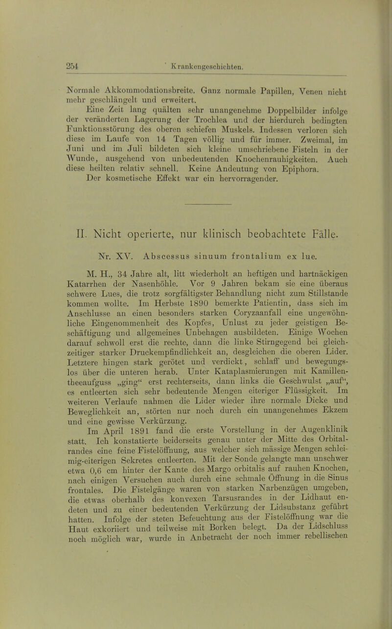 Normale Akkommodationsbreite. Ganz normale Papillen, Venen nicht mehr geschlängelt nnd erweitert. Eine Zeit lang quälten sehr unangenehme Doppelbilder infolge der veränderten Lagerung der Trochlea und der hierdurch bedingten Funktionsstörung des oberen schiefen Muskels. Indessen verloren sich diese im Laufe von 14 Tagen völlig und für immer. Zweimal, im Juni und im Juli bildeten sich kleine umschriebene Fisteln in der Wunde, ausgehend von unbedeutenden Knochenrauhigkeiten. Auch diese heilten relativ schnell. Keine Andeutung von Epiphora. Der kosmetische Effekt war ein hervorragender. II. Nicht operierte, nur klinisch beobachtete Fälle. Nr. XV. Abscessus sinuum frontalium ex lue. M. H., 34 Jahre alt, litt wiederholt an heftigen und hartnäckigen Katarrhen der Nasenhöhle. Vor 9 Jahren bekam sie eine überaus schwere Lues, die trotz sorgfältigster Behandlung nicht zum Stillstände kommen wollte. Im Herbste 1890 bemerkte Patientin, dass sich im Anschlüsse an einen besonders starken Coryzaanfall eine ungewöhn- liche Eingenommenheit des Kopfes, Unlust zu jeder geistigen Be- schäftigung und allgemeines Unbehagen ausbildeten. Einige Wochen darauf schwoll erst die rechte, dann die linke Stirngegend bei gleich- zeitiger starker Druckempfindlichkeit an, desgleichen die oberen Lider. Letztere hingen stark gerötet und verdickt, schlaff und bewegungs- los über die unteren herab. Unter Kataplasmierungen mit Kamillen- theeaufguss „ging“ erst rechterseits, dann links die Geschwulst „auf“, es entleerten sich sehr bedeutende Mengen eiteriger Flüssigkeit. Im weiteren Verlaufe nahmen die Lider wieder ihre normale Dicke und Beweglichkeit an, störten nur noch durch ein unangenehmes Ekzem und eine gewisse Verkürzung. Im April 1891 fand die erste Vorstellung in der Augenklinik statt. Ich konstatierte beiderseits genau unter der Mitte des Orbital- randes eine feine Fistelöffnung, aus welcher sich mässige Mengen schlei- mig-eiterigen Sekretes entleerten. Mit der Sonde gelangte man unschwer etwa 0,6 cm hinter der Kante des Margo orbitalis auf rauhen Knochen, nach einigen Versuchen auch durch eine schmale Öffnung in die Sinus frontales. Die Fistelgänge waren von starken Narbenzügen umgeben, die etwas oberhalb des konvexen Tarsusrandes in der Lidhaut en- deten und zu einer bedeutenden Verkürzung der Lidsubstanz geführt hatten. Infolge der steten Befeuchtung aus der Fistelöffnung war die Haut exkoriiert und teilweise mit Borken belegt. Da der Lidschluss noch möglich war, wurde in Anbetracht der noch immer rebellischen