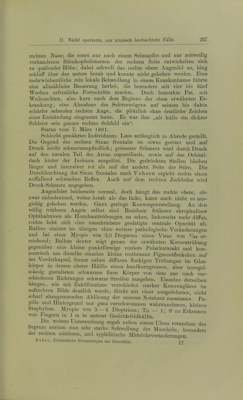 rechten Nase; die sonst nur nach einem Schnupfen und nur zeitweilig vorhandenen Stirukopfschmerzen der rechten Seite entwickelten sich zu quälender Höhe; dabei schwoll das rechte obere Augenlid an, hing schlaff' über das untere herab und konnte nicht gehoben werden. Eine mehrwöchentliche rein lokale Behandlung in einem Krankenhause führte eine allmähliche Besserung herbei, die besonders seit vier bis fünf Wochen erfreuliche Fortschritte machte. Doch bemerkte Pat. seit Weihnachten, also kurz nach dem Beginne der oben erwähnten Er- krankung, eine Abnahme des Sehvermögens auf seinem bis dahin schärfer sehenden rechten Auge, die plötzlich ohne deutliche Zeichen einer Entzündung eingesetzt hatte. Es war ihm „als hülle ein dichter Schleier sein ganzes rechtes Sehfeld ein“. Status vom 7. März 1891. Schlecht genährtes Individuum. Lues anfänglich in Abrede gestellt. Die Gegend des rechten Sinus frontalis ist etwas gerötet und auf Druck leicht schmerzempfindlich; grösserer Schmerz wird durch Druck auf den nasalen Teil des Arcus superciliaris, sowie auf das.Orbital- dach hinter der Incisura ausgelöst. Die gedrückten Stellen bleiben länger und intensiver rot als auf der andern Seite der Stirn. Die Durchleuchtung der Sinus frontales nach Vohsen ergiebt rechts einen auffallend schwachen Eeflex. Auch auf dem rechten Jochbeine wird Druck-Schmerz angegeben. Augenlider beiderseits normal, doch hängt das rechte obere, ob- zwar unbedeutend, weiter herab als das linke, kann auch nicht so aus- giebig gehoben werden. Ganz geringe Konvergenzstellung. An den völlig reizlosen Augen selbst sind Residuen früherer skrophulöser Ophthalmieen als Hornhauttrübungen zu sehen, linkerseits mehr diff'us, rechts hebt sich eine umschriebene gesättigte centrale Opacität ab. Bulbus sinister im übrigen ohne weitere pathologische Veränderungen und bei einer Myopie von 3,0 Dioptrien einen Visus von ^/24 er- reichend; Bulbus dexter zeigt genau der erwähnten Korneatrübuug gegenüber eine kleine punktförmige vordere Polarkatarakt und kon- zentrisch um dieselbe einzelne kleine rostbraune Pigmentfleckchen auf der Vorderkapsel, ferner neben diff’usen flockigen Trübungen im Glas- körper in dessen oberer Hälfte einen hanfkorngrossen, aber unregel- mässig gestalteten schwarzen fixen Körper von dem aus nach ver- schiedenen Richtungen schwarze Streifen ausgehen. Einzelne derselben hängen, wie mit Zuhilfenahme verschieden starker Konvexgläser im aufrechten Bilde deutlich wurde, direkt mit einer ausgedehnten, nicht scharf abzugrenzenden Ablösung der unteren Netzhaut zusammen. Pa- pjlle und Hintergrund nur ganz verschwommen wahrzunehmen, kleines Staphylom. Myopie von 3—4 Dioptrieen; Tn — 1; S = Erkennen von Fingern in 1 m in unterer Gesichtsfeldhälfte. Die weitere Untersuchung ergab neben einem Ulcus rotundum des Septum narium eine sehr starke Schwellung der Muscheln, besonders der rechten mittleren, und syphilitische Mittelohrveränderungen. Kuhnt, Entzündlicho Erkrankungen der Stirnhöhle. 17