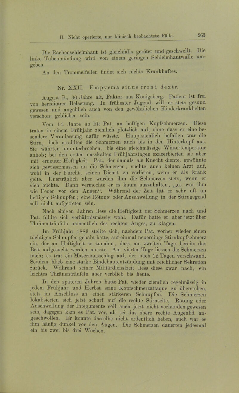 Die Rachenschleimhaut ist gleichfalls gerötet und geschwellt. Die linke Tiibemnüuduug wird von einem geringen Schleimhautwalle um- geben. An den Trommelfellen findet sich nichts Krankhaftes. Nr. XXII. Empyema sinus front, dextr. August B., 30 Jahre alt, Faktor aus Königsberg. Patient ist frei von hereditärer Belastung. In frühester Jugend will er stets gesund gewesen und angeblich auch von den gewöhnlichen Kinderkrankheiten verschont geblieben sein. Vom 14. Jahre äb litt Pat. an heftigen Kopfschmerzen. Diese traten in einem Frühjahr ziemlich plötzlich auf, ohne dass er eine be- sondere Veranlassung dafür wüsste. Hauptsächlich befallen war die Stirn, doch strahlten die Schmerzen auch bis in den Hinterkopf aus. Sie währten ununterbrochen, bis eine gleichmässige Wintertemperatur anhob; bei den ersten nasskalten Frühjahrstagen exacerbierten sie aber mit erneuter Heftigkeit. Pat., der damals als Knecht diente, gewöhnte sich gewissermassen an die Schmerzen, suchte auch keinen Arzt auf, wohl in der Furcht, seinen Dienst zu verlieren, wenn er als krank gelte. Unerträglich aber wurden ihm die Schmerzen stets, wenn er sich bückte. Dann vermochte er es kaum auszuhalten, ,„es war ihm wie Feuer vor den Augen“. Während der Zeit litt er sehr oft an heftigem Schnupfen ; eine Eötung oder Anschwellung in der Stirngegend soll nicht aufgetreten sein. Nach einigen Jahren liess die Heftigkeit der Schmerzen nach und Pat. fühlte sich verhältnismässig wohl. Dafür hatte er aber jetzt über Thränenträufeln namentlich des rechten Auges, zu klagen. Im Frühjahr 1883 stellte sich, nachdem Pat. vorher wieder einen tüchtigen Schnupfen gehabt hatte, auf einmal neuerdings Stirnkopfschmerz ein, der an Heftigkeit so zunahm, dass am zweiten Tage bereits das Bett aufgesucht werden musste. Am vierten Tage Hessen die Schmerzen nach; es trat ein Masernausschlag auf, der nach 12 Tagen verschwand. Seitdem blieb eine starke Bindehautentzündung mit reichlicher Sekretion zurück. Während seiner Militärdienstzeit liess diese zwar nach, ein leichtes Thränenträufeln aber verblieb bis heute. In den späteren Jahren hatte Pat. wieder ziemlich regelmässig in jedem Frühjahr und Herbst seine Kopfschmerzattaque zu überstehen, stets im Anschluss an einen stärkeren Schnupfen. Die Schmerzen lokalisierten sich jetzt scharf auf die rechte Stirnseite. Rötung oder Anschwellung der Integumente soll auch jetzt nicht vorhanden gewesen sein, dagegen kam es Pat. vor, als sei das obere rechte Augenlid an- geschwollen. Er konnte dasselbe nicht ordentlich heben, auch war es ihm häufig dunkel vor den Augen. Die Schmerzen dauerten jedesmal ein bis zwei bis drei Wochen.