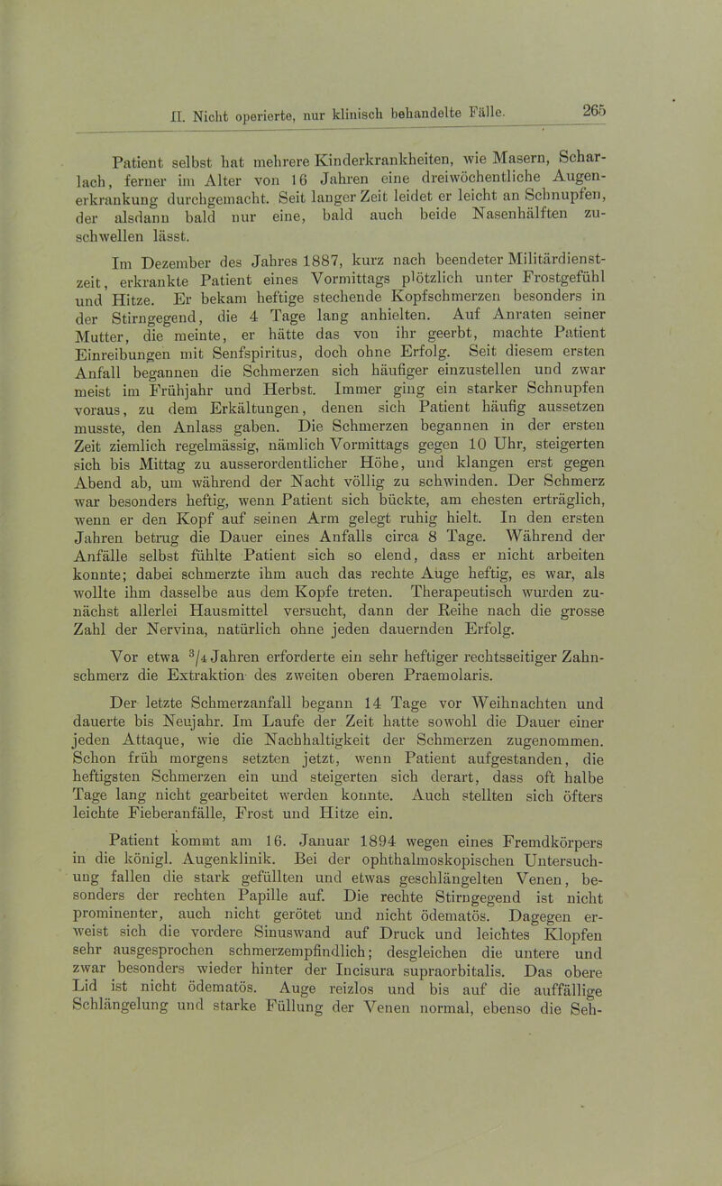 Patient selbst hat mehrere Kinderkrankheiten, wie Masern, Schar- lach, ferner im Alter von 16 Jahren eine dreiwöchentliche Augen- erkrankung durchgemacht. Seit langer Zeit leidet er leicht an Schnupfen, der alsdann bald nur eine, bald auch beide Nasenhälften zu- schwellen lässt. Im Dezember des Jahres 1887, kurz nach beendeter Militärdienst- zeit, erkrankte Patient eines Vormittags plötzlich unter Frostgefühl und'Hitze. Er bekam heftige stechende Kopfschmerzen besonders in der Stirngegend, die 4 Tage lang anhielten. Auf Anraten seiner Mutter, die meinte, er hätte das von ihr geerbt, machte Patient Einreibungen mit Senfspiritus, doch ohne Erfolg. Seit diesem ersten Anfall begannen die Schmerzen sich häufiger einzustellen und zwar meist im Frühjahr und Herbst. Immer ging ein starker Schnupfen voraus, zu dem Erkältungen, denen sich Patient häufig aussetzen musste, den Anlass gaben. Die Schmerzen begannen in der ersten Zeit ziemlich regelmässig, nämlich Vormittags gegen 10 Uhr, steigerten sich bis Mittag zu ausserordentlicher Höhe, und klangen erst gegen Abend ab, um während der Nacht völlig zu schwinden. Der Schmerz war besonders heftig, wenn Patient sich bückte, am ehesten erträglich, wenn er den Kopf auf seinen Arm gelegt ruhig hielt. In den ersten Jahren betrug die Dauer eines Anfalls circa 8 Tage. Während der Anfälle selbst fühlte Patient sich so elend, dass er nicht arbeiten konnte; dabei schmerzte ihm auch das rechte Auge heftig, es war, als wollte ihm dasselbe aus dem Kopfe treten. Therapeutisch wurden zu- nächst allerlei Hausmittel versucht, dann der Eeihe nach die grosse Zahl der Nervina, natürlich ohne jeden dauernden Erfolg. Vor etwa ^/4 Jahren erforderte ein sehr heftiger rechtsseitiger Zahn- schmerz die Extraktion des zweiten oberen Praemolaris. Der letzte Schmerzanfall begann 14 Tage vor Weihnachten und dauerte bis Neujahr. Im Laufe der Zeit hatte sowohl die Dauer einer jeden Attaque, wie die Nachhaltigkeit der Schmerzen zugenommen. Schon früh morgens setzten jetzt, wenn Patient aufgestanden, die heftigsten Schmerzen ein und steigerten sich derart, dass oft halbe Tage lang nicht gearbeitet werden konnte. Auch stellten sich öfters leichte Fieberanfälle, Frost und Hitze ein. Patient kommt am 16. Januar 1894 wegen eines Fremdkörpers in die königl. Augenklinik. Bei der ophthalmoskopischen Untersuch- ung fallen die stark gefüllten und etwas geschlängelten Venen, be- sonders der rechten Papille auf. Die rechte Stirngegend ist nicht prominenter, auch nicht gerötet und nicht ödematös. Dagegen er- weist sich die vordere Sinuswand auf Druck und leichtes Klopfen sehr ausgespi’ochen schmerzempfindlich; desgleichen die untere und zwar besonders wieder hinter der Incisura supraorbitalis. Das obere Lid ist nicht ödematös. Auge reizlos und bis auf die auffällige Schlängelung und starke Füllung der Venen normal, ebenso die Seh-