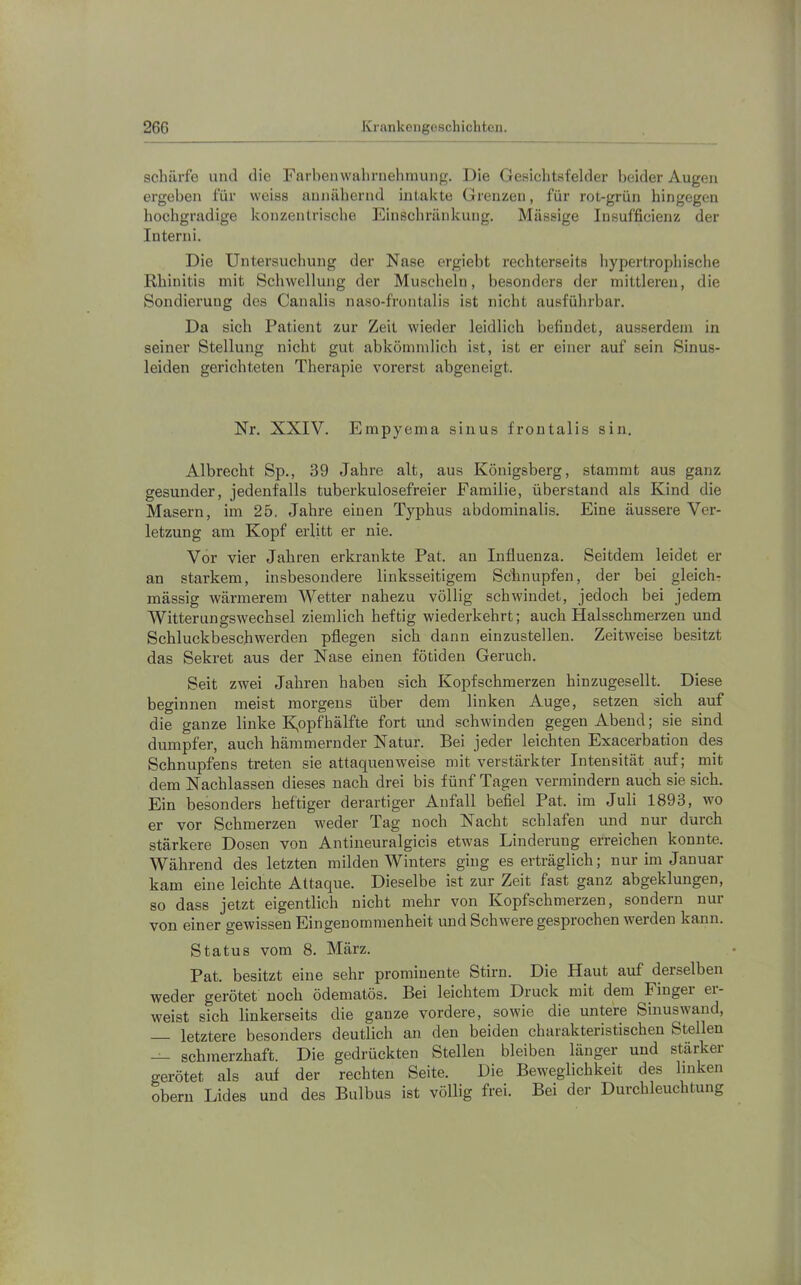 schärfe und die Farbenwalirnehinuiig. Die Gesichtsfelder beider Augen ergeben für weiss annähernd intakte Grenzen, für rot-grün hingegen hochgradige konzentrische Einschränkung. Massige Insufficienz der Interni. Die Untersuchung der Nase ergiebt rechterseits hypertrophische Rhinitis mit Schwellung der Muscheln, besonders der mittleren, die Sondierung des Canalis naso-frontalis ist nicht ausführbar. Da sich Patient zur Zeit wieder leidlich befindet, ausserdem in seiner Stellung nicht gut abkömmlich ist, ist er einer auf sein Sinus- leiden gerichteten Therapie vorerst abgeneigt. Nr. XXIV. Empyema sinus frontalis sin. Albrecht Sp., 39 Jahre alt, aus Königsberg, stammt aus ganz gesunder, jedenfalls tuberkulosefreier Familie, überstand als Kind die Masern, im 25. Jahre einen Typhus abdominalis. Eine äussere Ver- letzung am Kopf erlitt er nie. Vor vier Jahren erkrankte Pat. au Influenza. Seitdem leidet er an starkem, insbesondere linksseitigem Schnupfen, der bei gleich- mässig wärmerem Wetter nahezu völlig schwindet, jedoch bei jedem AVitterungswechsel ziemlich heftig wiederkehrt; auch Halsschmerzen und Schluckbeschwerden pflegen sich dann einzustellen. Zeitweise besitzt das Sekret aus der Nase einen fötiden Geruch. Seit zwei Jahren haben sich Kopfschmerzen hinzugesellt. Diese beginnen meist morgens über dem linken Auge, setzen sich auf die ganze linke K,opfhälfte fort und schwinden gegen Abend; sie sind dumpfer, auch hämmernder Natur. Bei jeder leichten Exacerbation des Schnupfens treten sie attaquenweise mit verstärkter Intensität auf; mit dem Nachlassen dieses nach drei bis fünf Tagen vermindern auch sie sich. Ein besonders heftiger derartiger Anfall befiel Pat. im Juli 1893, wo er vor Schmerzen weder Tag noch Nacht schlafen und nur durch stärkere Dosen von Antineuralgicis etwas Linderung erreichen konnte. Während des letzten milden Winters ging es erträglich; nur im Januar kam eine leichte Attaque. Dieselbe ist zur Zeit fast ganz abgeklungen, so dass jetzt eigentlich nicht mehr von Kopfschmerzen, sondern nur von einer gewissen Eingenommenheit und Schwere gesprochen werden kann. Status vom 8. März. Pat. besitzt eine sehr prominente Stirn. Die Haut auf derselben weder gerötet noch ödematös. Bei leichtem Druck mit dem Fingei er- weist sich linkerseits die ganze vordere, sowie die untere Sinuswand, — letztere besonders deutlich an den beiden charakteristischen Stellen — schmerzhaft. Die gedrückten Stellen bleiben länger und stärker gerötet als auf der rechten Seite. Die Beweglichkeit des linken Obern Lides und des Bulbus ist völlig frei. Bei der Durchleuchtung