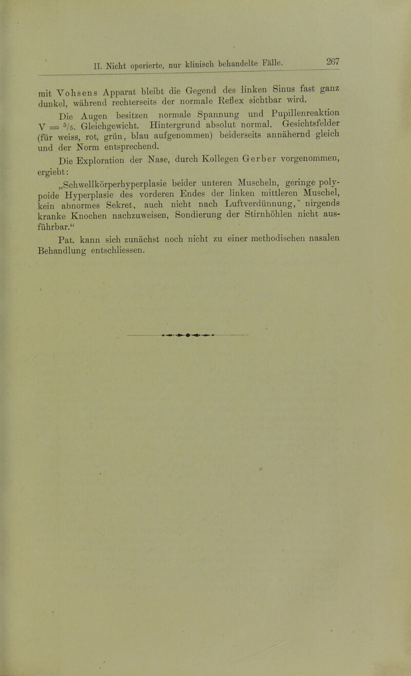 mit Vohsens Apparat bleibt die Gegend des linken Sinus fast ganz dunkel, während rechlerseits der normale Reflex sichtbar wird. Die Augen besitzen normale Spannung und Pupillenreaktion Y _ 5/._ Gleichgewicht. Plintergrund absolut normal. Gesichtsfelder (für weiss, rot, grün, blau aufgenommen) beiderseits annähernd gleich und der Norm entsprechend. Die Exploration der Nase, durch Kollegen Gerber vorgenommen, ergiebt: „Schwellkörperhyperplasie beider unteren Muscheln, geringe poly- poide'Hyperplasie des vorderen Endes der linken mittleren Muschel, kein abnormes Sekret, auch nicht nach Luftverdünnung,' nirgends kranke Knochen nachzuweisen, Sondierung der Stirnhöhlen nicht aus- führbar.“ Pat. kann sich zunächst noch nicht zu einer methodischen nasalen Behandlung entschliessen.