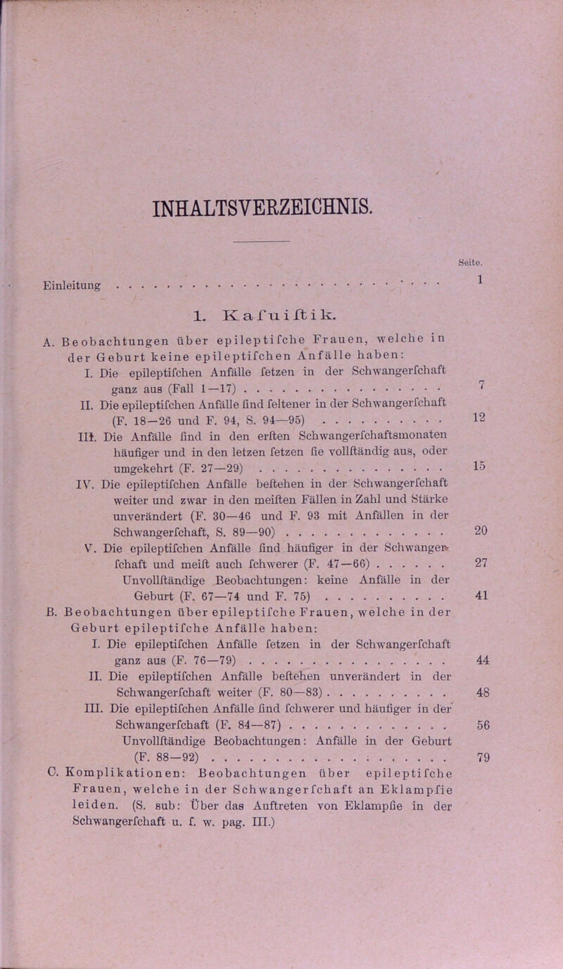 INHALTSVERZEICHNIS. Seite. Einleitung . . . 1 1. K a r u i rt i k. A. Beobachtungen über epileptifche Frauen, welche in der Geburt keine epileptifchen Anfälle haben: I. Die epileptifchen Anfälle fetzen in der Schwangerfchaft ganz aus (Fall I—17) ^ II. Die epileptifchen Anfälle find feltener in der Schwangerfchaft (F. 18-26 und F. 94, S. 94—95) 12 m. Die Anfälle find in den erften Schwangerfchaftsmonaten häufiger und in den letzen fetzen fie vollftändig aus, oder umgekehrt (F. 27—29) 15 IV. Die epileptifchen Anfälle beftehen in der Schwangerfchaft weiter und zwar in den meiften Fällen in Zahl und Stärke unverändert (F. 30—46 und F. 93 mit Anfällen in der Schwangerfchaft, S. 89—90) 20 V. Die epüeptifchen Anfälle find häufiger in der Schwangeiv fchaft und meift auch fchwerer (F. 47—66) 27 Unvolllländige Beobachtungen: keine Anfälle in der Geburt (F. 67—74 und F. 75) 41 B. Beobachtungen über epileptifche Frauen, welche in der Geburt epileptifche Anfälle haben: I. Die epileptifchen Anfälle fetzen in der Schwangerfchaft ganz aus (F. 76—79) 44 II. Die epileptifchen Anfälle beftehen unverändert in der Schwangerfchaft weiter (F. 80—83) 48 III. Die epileptifchen Anfälle find fchwerer und häufiger in der Schwangerfchaft (F. 84—87) 56 Unvolllländige Beobachtungen: Anfälle in der Geburt (F. 88—92) 79 C. Komplikationen: Beobachtungen über epileptifche Frauen, welche in der Schwangerfchaft an Eklampfie leiden. (S. sub: Über das Auftreten von Eklampfie in der Schwangerfchaft u. f. w. pag. III.)