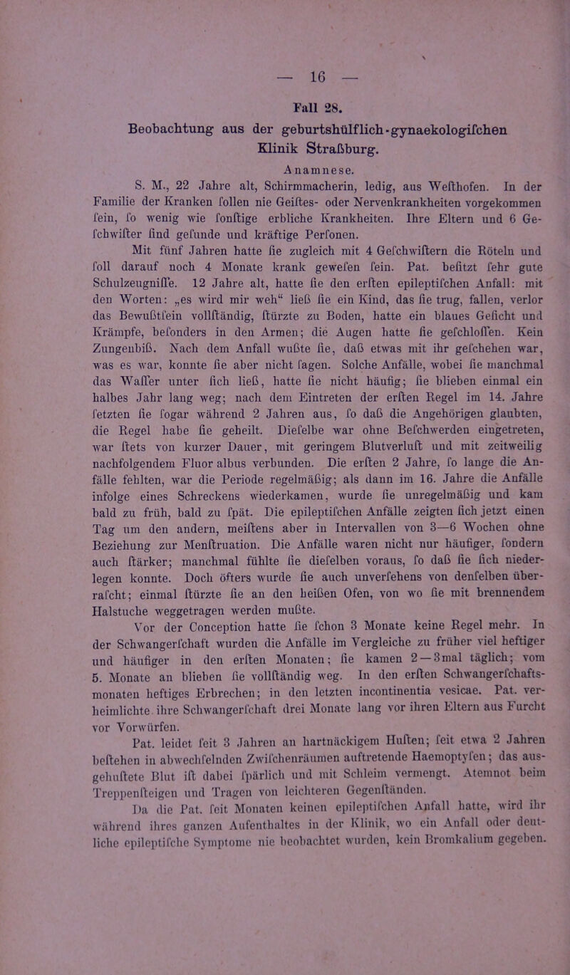 Fall 28. Beobachtung aus der geburtshülflich-gynaekologifchen Klinik Straßburg. A namnese. S. M., 22 Jahre alt, Schirmmacherin, ledig, aus Wefthofen. In der Familie der Kranken feilen nie Geiftes- oder Nervenkrankheiten vorgekommen fein, fo wenig wie fonftige erbliche Krankheiten. Ihre Eltern und 6 Ge- fchwifter find gefunde und kräftige Perfonen. Mit fünf Jahren hatte fie zugleich mit 4 Gefchwiftern die Röteln und foll darauf noch 4 Monate krank gewefen fein. Pat. befitzt fehr gute SchulzeugnilTe. 12 Jahre alt, hatte fie den erl'ten epileptifchen Anfall: mit den Worten: „es wird mir weh“ ließ fie ein Kind, das fie trug, fallen, verlor das Bewußtfein vollfländig, ftürzte zu Boden, hatte ein blaues Geficht und Krämpfe, befonders in den Armen; die Augen hatte fie gefchlolTen. Kein Zungeubiß. Nach dem Anfall wußte fie, daß etwas mit ihr gefchehen war, was es war, konnte fie aber nicht fagen. Solche Anfälle, wobei fie manchmal das WafTer unter fich ließ, hatte fie nicht häufig; fie blieben einmal ein halbes Jahr lang weg; nach dem Eintreten der erften Regel im 14. Jahre fetzten fie fogar während 2 Jahren aus, fo daß die Angehörigen glaubten, die Regel habe fie geheilt. Diefelbe war ohne Befchwerden eingetreten, war fiets von kurzer Dauer, mit geringem Blutverluft und mit zeitweilig nachfolgendem Fluor albus verbunden. Die erften 2 Jahre, fo lange die An- fälle fehlten, war die Periode regelmäßig; als dann im 16. Jahre die Anfälle infolge eines Schreckens wiederkamen, wurde fie unregelmäßig und kam bald zu früh, bald zu fpät. Die epileptifchen Anfälle zeigten fich jetzt einen Tag um den andern, meiftens aber in Intervallen von 3—6 Wochen ohne Beziehung zur Menftruation. Die Anfälle waren nicht nur häufiger, fondern auch flärker; manchmal fühlte fie diefelben voraus, fo daß fie fich nieder- legen konnte. Doch öfters Avurde fie auch unverfehens von denfelben über- rafcht; einmal ftürzte fie an den heißen Ofen, von wo fie mit brennendem Halstuche weggetragen werden mußte. Vor der Conception hatte fie fchon 3 Monate keine Regel mehr. In der Schwangerfchaft wurden die Anfälle im Vergleiche zu früher viel heftiger und häufiger in den erften Monaten; fie kamen 2 —3mal täglich; vom 5. Monate an blieben fie vollftändig weg. In den erften Schwangerfchafts- monaten heftiges Erbrechen; in den letzten Incontinentia vesicae. Pat. ver- heimlichte ihre Sclnvangerfchaft drei Monate lang vor ihren Eltern aus J urcht vor Vorwürfen. Pat. leidet feit 3 Jahren an hartnäckigem Hüften; feit etwa 2 Jahren beftehen in abwechfelnden Zwilchenräumen auftretende Haemoptyfen; das aus- gehuftete Blut ift dabei fpärlich und mit Schleim vermengt. Atemnot beim Treppen fteigen und Tragen von leichteren Gegenltänden. Da die Pat. feit Monaten keinen epileptifchen Anfall hatte, Avird ihr während ihres ganzen Aufenthaltes in der Klinik, wo ein Anfall oder deut- liche epileptifche Symptome nie beobachtet Avurden, kein Bromkalium gegeben.