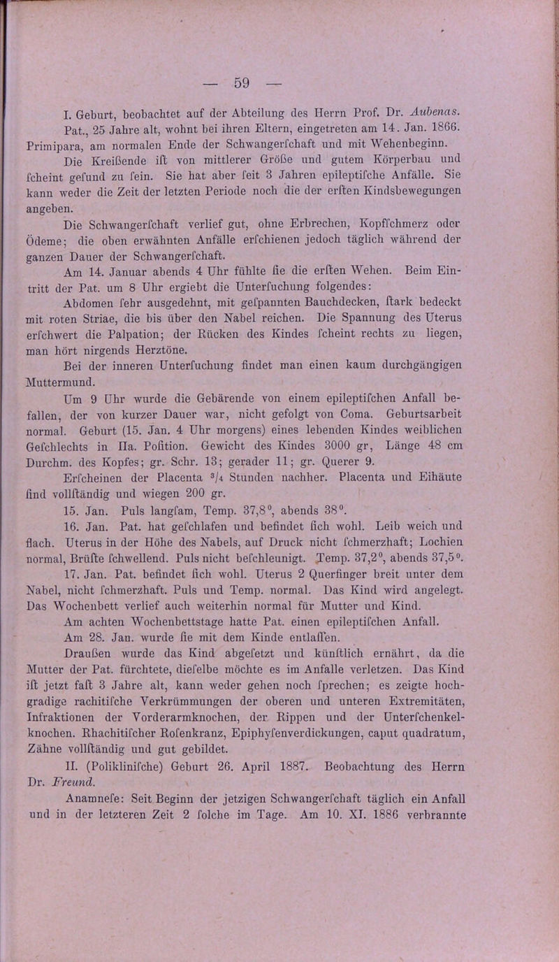 I. Geburt, beobachtet auf der Abteilung des Herrn Prof. Dr. Aubenas. Pat., 25 Jahre alt, wohnt bei ihren Eltern, eingetreten am 14. Jan. 1866. Primipara, am normalen Ende der Schwangerfchaft und mit Wehenbeginn. Die Kreißende ift von mittlerer Größe und gutem Körperbau und fcheint gefund zu fein. Sie hat aber feit 3 Jahren epileptifche Anfälle. Sie kann weder die Zeit der letzten Periode noch die der erllten Kindsbewegungen angeben. Die Schwangerfchaft verlief gut, ohne Erbrechen, Kopffchmerz oder Ödeme; die oben erwähnten Anfälle erfchienen jedoch täglich während der ganzen Dauer der Schwangerfchaft. Am 14. Januar abends 4 Uhr fühlte fie die erllen Wehen. Beim Ein- tritt der Pat. um 8 Uhr ergiebt die Unterfuchung folgendes; Abdomen fehr ausgedehnt, mit gefpannten Bauchdecken, ftark bedeckt mit roten Striae, die bis über den Nabel reichen. Die Spannung des Uterus erfchwert die Palpation; der Kücken des Kindes fcheint rechts zu liegen, man hört nirgends Herztöne. Bei der inneren Unterfuchung findet man einen kaum durchgängigen Muttermund. Um 9 Uhr wurde die Gebärende von einem epileptifchen Anfall be- fallen, der von kurzer Dauer war, nicht gefolgt von Coma. Geburtsarbeit normal. Geburt (15. Jan, 4 Ubr morgens) eines lebenden Kindes weiblichen Gefchlechts in Ha. Polition. Gewicht des Kindes 3000 gr, Länge 48 cm Durchm. des Kopfes; gr. Sehr. 13; gerader 11; gr. Querer 9. Erfcheinen der Placenta Stunden nachher. Placenta und Eihäute find vollftändig und wiegen 200 gr. 15. Jan. Puls langfam, Temp. 37,8“, abends 38“. 16. Jan. Pat. hat gefchlafen und befindet fich wohl. Leib weich und flach. Uterus in der Höhe des Nabels, auf Druck nicht fchmerzhaft; Lochien normal, Brüfte fchwellend. Puls nicht befchleunigt. Jemp. 37,2“, abends 37,5“. 17. Jan. Pat. befindet fich wohl. Uterus 2 Querfinger breit unter dem Nabel, nicht fchmerzhaft. Puls und Temp. normal. Das Kind wird angelegt. Das Wochenbett verlief auch weiterhin normal für Mutter und Kind. Am achten Wochenbettstage hatte Pat. einen epileptifchen Anfall. Am 28. Jan. wurde fie mit dem Kinde entlalTen. Draußen wurde das Kind abgefetzt und künftlich ernährt, da die Mutter der Pat. fürchtete, diefelbe möchte es im Anfalle verletzen. Das Kind ift jetzt fall 3 Jahre alt, kann weder gehen noch fprechen; es zeigte hoch- gradige rachitifche Verkrümmungen der oberen und unteren Extremitäten, Infraktionen der Vorderarmknochen, der Rippen und der Unterfchenkel- knochen. Rhachitifcher Rofenkranz, Epiphyfenverdickungen, caput quadratum, Zähne vollftändig und gut gebildet. II. (Poliklinifche) Geburt 26. April 1887. Beobachtung des Herrn Dr. Freund. Anamnefe: Seit Beginn der jetzigen Schwangerfchaft täglich ein Anfall und in der letzteren Zeit 2 folche im Tage. Am 10. XI. 1886 verbrannte X