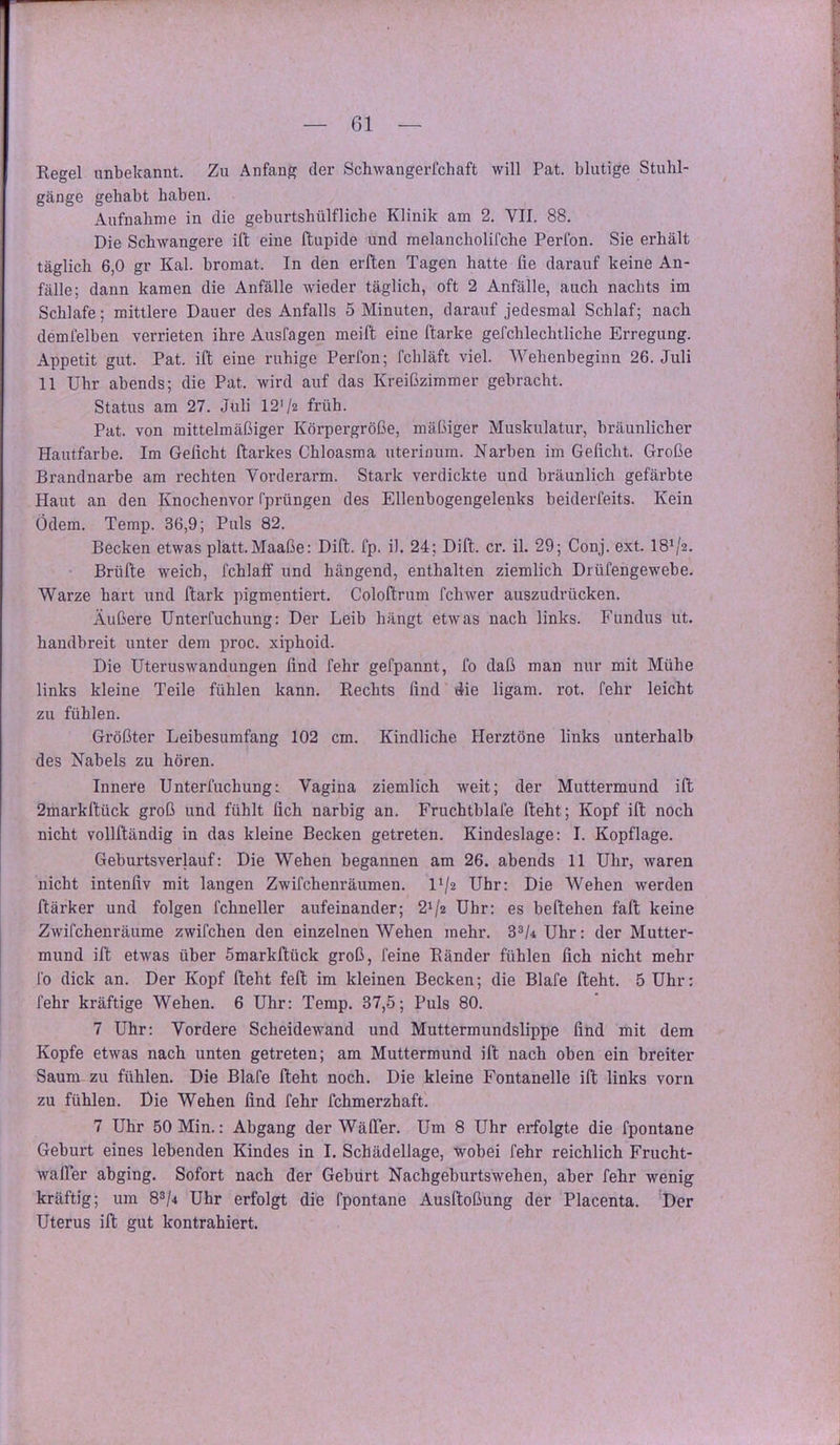 Regel unbekannt. Zu Anfang der Schwangerlchaft will Pat. blutige Stuhl- gänge gehabt haben. Aufnahme in die geburtshülfliche Klinik am 2. VII. 88. Die Schwangere ift eine ftupide und melancholifche Perfon. Sie erhält täglich 6,0 gr Kal. bromat. In den erften Tagen hatte fie darauf keine An- fälle; dann kamen die Anfälle wieder täglich, oft 2 Anfälle, auch nachts im Schlafe; mittlere Dauer des Anfalls 5 Minuten, darauf jedesmal Schlaf; nach demfelben verrieten ihre Auslagen meift eine l'tarke gefchlechtliche Erregung. Appetit gut. Pat. ift eine ruhige Perfon; fchläft viel. Wehenbeginn 26. Juli 11 Uhr abends; die Pat. wird auf das Kreißzimmer gebracht. Status am 27. Juli 12'/z früh. Pat. von mittelmäßiger Körpergröße, mäßiger Muskulatur, bräunlicher Hautfarbe. Im Gefleht ftarkes Chloasma uterinum. Narben im Gefleht. Große Brandnarbe am rechten Vorderarm. Stark verdickte und bräunlich gefärbte Haut an den Knochenvor l'prüngen des Ellenbogengelenks beiderfeits. Kein Ödem. Temp. 36,9; Puls 82. Becken etwas platt.Maaße: Dift. fp. i). 24; Dift. er. il. 29; Conj. ext. 18\'2. Brüfte weich, fchlaff und hängend, enthalten ziemlich Drüfengewebe. Warze hart und ftark pigmentiert. Coloftrum fchwer auszudrücken. Äußere Unterfuchung: Der Leib hängt etwas nach links. Fundus ut. handbreit unter dem proc. xiphoid. Die Uteruswandungen flnd fehr gefpannt, fo daß man nur mit Mühe links kleine Teile fühlen kann. Rechts flnd die ligam. rot. fehr leicht zu fühlen. Größter Leibesumfang 102 cm. Kindliche Herztöne links unterhalb des Nabels zu hören. Innere Unterfuchung: Vagina ziemlich weit; der Muttermund ift 2markftück groß und fühlt fleh narbig an. Fruchtblafe fteht; Kopf ift noch nicht vollftändig in das kleine Becken getreten. Kindeslage: I. Kopflage. Geburtsverlauf: Die Wehen begannen am 26. abends 11 Uhr, waren nicht intenflv mit langen Zwifchenräumen. l'/z Uhr: Die Wehen werden ftärker und folgen fchneller aufeinander; 20« Uhr: es beftehen fall keine Zwifchenräume zwifchen den einzelnen Wehen mehr. Uhr: der Mutter- mund ift etwas über Smarkftück groß, feine Ränder fühlen fleh nicht mehr fo dick an. Der Kopf fteht feft im kleinen Becken; die Blafe fteht. 5 Uhr: fehr kräftige Wehen. 6 Uhr: Temp. 37,5; Puls 80. 7 Uhr: Vordere Scheidewand und Muttermundslippe flnd mit dem Kopfe etwas nach unten getreten; am Muttermund ift nach oben ein breiter Saum zu fühlen. Die Blafe fteht noch. Die kleine Fontanelle ift links vorn zu fühlen. Die Wehen flnd fehr fchmerzhaft. 7 Uhr 50 Min.: Abgang der Wä(Ter. Um 8 Uhr erfolgte die fpontane Geburt eines lebenden Kindes in I. Schädellage, wobei fehr reichlich Frucht- walPer abging. Sofort nach der Geburt Nachgeburtswehen, aber fehr wenig kräftig; um 8®/4 Uhr erfolgt die fpontane Ausftoßung der Placenta. Der Uterus ift gut kontrahiert.