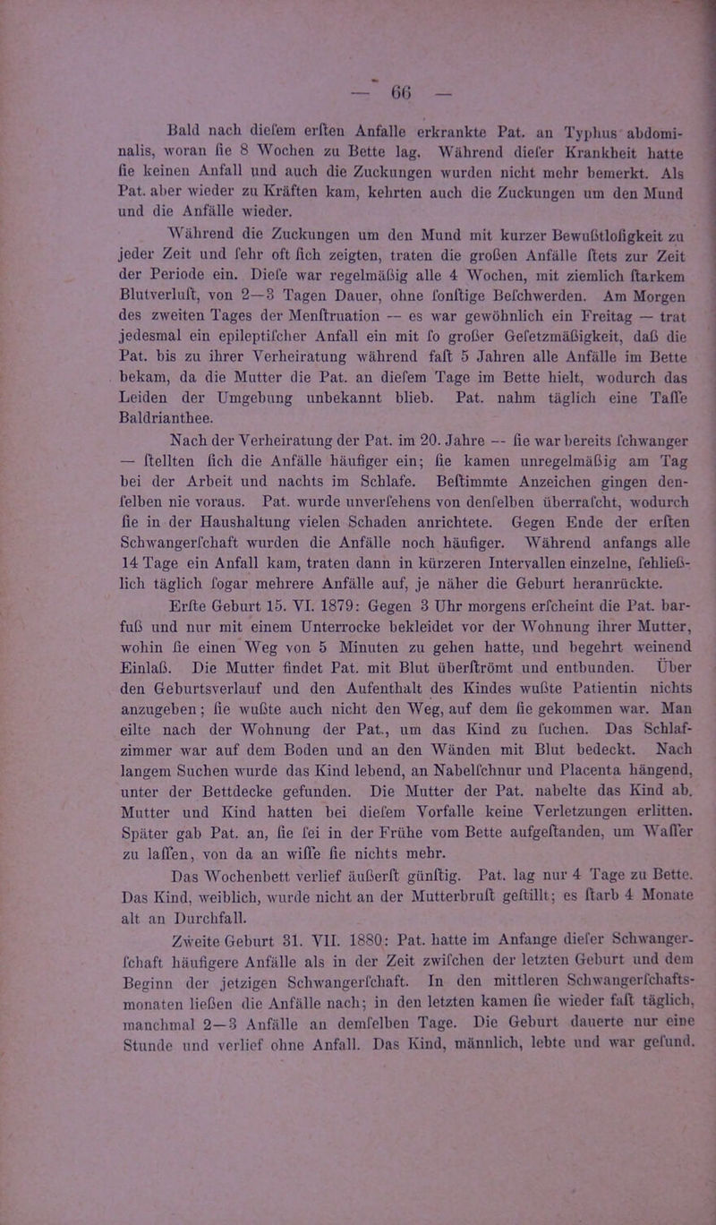 Bald nach dielem erlleu Anfalle erkrankte Pat, an Typhus abdomi- nalis, woran lie 8 Wochen zu Bette lag. Während dieler Krankheit hatte fie keinen Anfall und auch die Zuckungen wurden nicht mehr bemerkt. Als Pat. aber wieder zu Kräften kam, kehrten auch die Zuckungen um den Mund und die Anfälle wieder. Während die Zuckungen um den Mund mit kurzer Bewußtlofigkeit zu jeder Zeit und fehr oft fich zeigten, traten die großen Anfälle Ilets zur Zeit der Periode ein. Diele war regelmäßig alle 4 Wochen, mit ziemlich ftarkem Blutverlul’t, von 2—3 Tagen Dauer, ohne Ibnftige Befchwerden. Ara Morgen des zweiten Tages der Menftruation — es war gewöhnlich ein Freitag — trat jedesmal ein epileptifcher Anfall ein mit fo großer Gefetzmäßigkeit, daß die Pat. bis zu ihrer Verheiratung während fall 5 Jahren alle Anfälle im Bette bekam, da die Mutter die Pat. an diefem Tage im Bette hielt, wodurch das Leiden der Umgebung unbekannt blieb. Pat. nahm täglich eine TalTe Baldrianthee. Nach der Verheiratung der Pat. im 20. Jahre — fie war bereits fchwauger — Hellten fich die Anfälle häufiger ein; fie kamen unregelmäßig am Tag bei der Arbeit und nachts im Schlafe. Beftimmte Anzeichen gingen den- lelben nie voraus. Pat. wurde unverfehens von denfelben überrafcht, w'odurch fie in der Haushaltung vielen Schaden anrichtete. Gegen Ende der erften Schwangerfchaft wurden die Anfälle noch häufiger. Während anfangs alle 14 Tage ein Anfall kam, traten dann in kürzeren Intervallen einzelne, fehließ- lich täglich fogar mehrere Anfälle auf, je näher die Geburt heranrückte. Erfle Geburt 15. VI. 1879: Gegen 3 Uhr morgens erfcheint die Pat. bar- fuß und nur mit einem Unten’ocke bekleidet vor der Wohnung ihrer Mutter, wohin fie einen Weg von 5 Minuten zu gehen hatte, und begehrt weinend Einlaß. Die Mutter findet Pat. mit Blut überftrömt und entbunden. Über den Geburtsverlauf und den Aufenthalt des Kindes wußte Patientin nichts anzugeben; fie wußte auch nicht den Weg, auf dem fie gekommen war. Man eilte nach der Wohnung der Pat., um das Kind zu fuclien. Das Schlaf- zimmer war auf dem Boden und an den Wänden mit Blut bedeckt. Nach langem Suchen wurde das Kind lebend, an Nabelfchnur und Placenta hängend, unter der Bettdecke gefunden. Die Mutter der Pat. nabelte das Kind ab. Mutter und Kind hatten bei diefem Vorfälle keine Verletzungen erlitten. Später gab Pat. an, fie fei in der Frühe vom Bette aufgeftanden, um Wafler zu lalTen, von da an wilTe fie nichts mehr. Das Wochenbett verlief äußerft günftig. Pat. lag nur 4 Tage zu Bette. Das Kind, weiblicb, wurde nicht an der Mutterbrull geftillt; es ftarb 4 Monate alt an Durchfall. Zweite Geburt 31. VII. 1880; Pat. hatte im Anfänge diefcr Schwanger- fcbaft häufigere Anfälle als in der Zeit zwifchen der letzten Geburt und dem Beginn der jetzigen Schwangerfchaft. In den mittleren Schwangerfchafts- monaten ließen die Anfälle nach; in den letzten kamen fie wieder faß täglich, manchmal 2-3 Anfälle an demfelben Tage. Die Geburt dauerte nur eine Stunde und verlief ohne Anfall. Das Kind, männlich, lebte und war gefund.