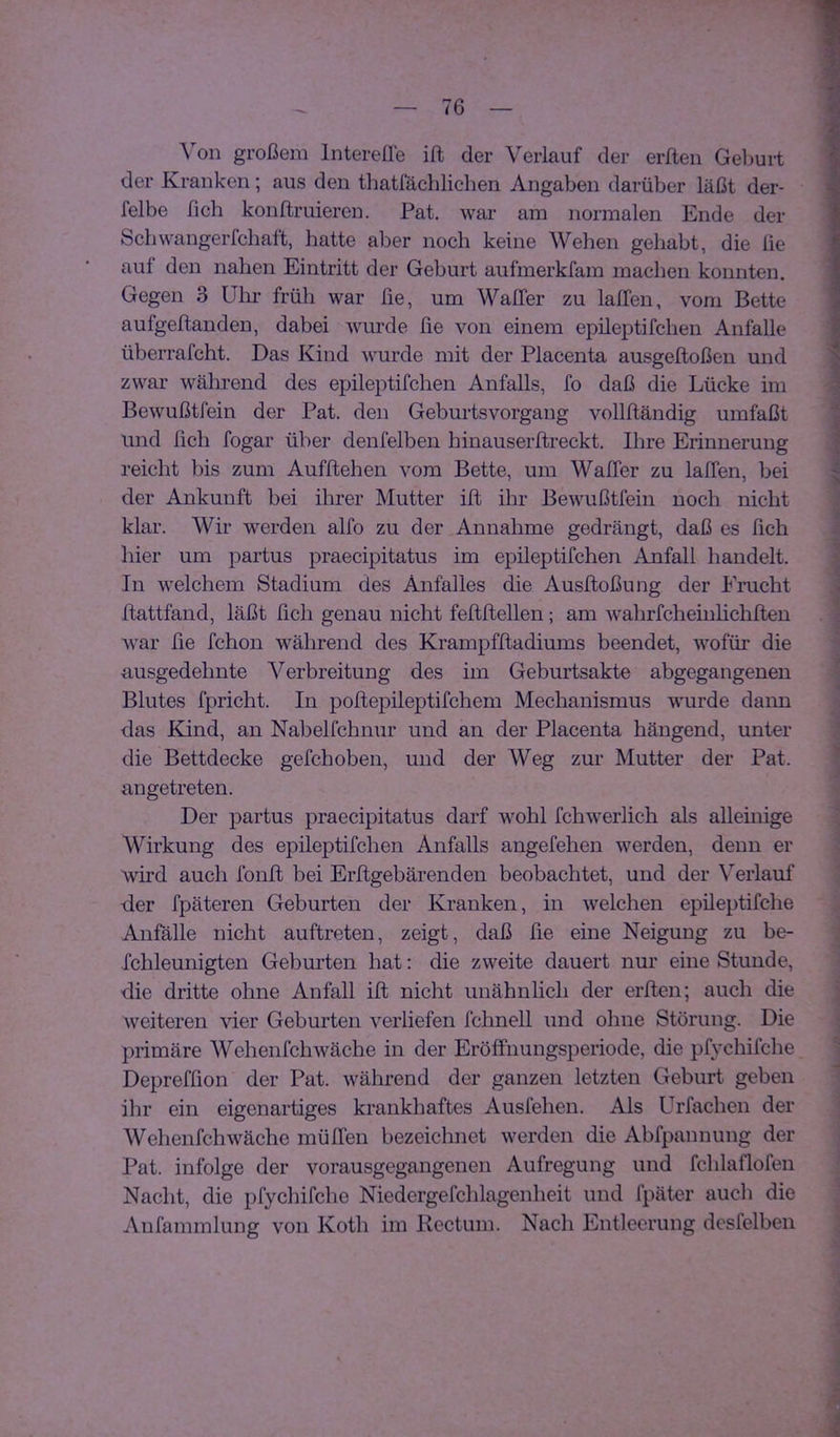 Von großem IntereÜe ift der Verlauf der erften Geburt der Kranken; aus den tliatfäcblichen Angaben darüber läßt der- felbe fich konftruieren. Pat. war am normalen Ende der Scbwangerfchaft, hatte aber noch keine Wellen gehabt, die lie auf den nahen Eintritt der Geburt aufmerkfam machen konnten. Gegen 3 ülir früh war lie, um WalTer zu lalfen, vom Bette aufgellanden, dabei wurde fie von einem epileptifchen Anfalle überrafcht. Das Kind wurde mit der Placenta ausgeftoßen und zwar wälii'end des epileptifchen Anfalls, fo daß die Lücke im Bewußtfein der Pat. den Geburtsvorgang vollftändig umfaßt und fich fogar über denfelben hinauserftreckt. Ihre Erinnerung reicht bis zum Aufftehen vom Bette, um WalTer zu lalTen, bei der Ankunft bei ihrer Mutter ilt ihr Bewußtfein noch nicht klar. Wir werden alfo zu der Annahme gedrängt, daß es fich liier um partus praecipitatus im epileptifchen Anfall handelt. In welchem Stadium des Anfalles die Ausltoßung der Eracht Itattfand, läßt fich genau nicht feftltellen ; am wahrfcheinlichllen W'ar fie fchon während des Krampfltadiums beendet, wofür die ausgedehnte Verbreitung des im Geburtsakte abgegangenen Blutes fpricht. In pollepileptifchem Mechanismus wurde dann das Kind, an Nabelfchnur und an der Placenta hängend, unter die Bettdecke gefchoben, und der Weg zur Mutter der Pat. angetreten. Der partus praecipitatus darf wohl fchweiiich als alleinige Wirkung des epileptifchen Anfalls angefehen werden, denn er wird auch fonlt bei Erftgebärenden beobachtet, und der Verlauf der fpäteren Geburten der Kranken, in welchen epileptifche Anfälle nicht auftreten, zeigt, daß fie eine Neigung zu be- fchleunigten Geburten hat: die zweite dauert nur eine Stunde, die dritte ohne Anfall ift nicht unähnlich der erften; auch die weiteren \der Geburten verliefen fclinell und ohne Störung. Die primäre Wehenfchwäche in der EröfFiiungsperiode, die pfychifche Depreffion der Pat. während der ganzen letzten Geburt geben ihr ein eigenartiges krankhaftes Ausfehen. Als Urfachen der Wehenfchwäche mülTen bezeichnet werden die Abfpannung der Pat. infolge der vorausgegangenen Aufregung und fchlaflofen Nacht, die pfychifche Niedergefchlagenheit und fpäter auch die Anfammlung von Kotli im Rectum. Nach Entleerung desfelben