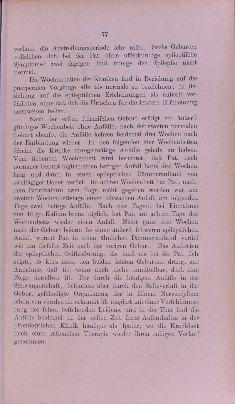 verläuft die Austreibuugsperiode fehr rafch. Sechs Geburten vollziehen fich bei der Pat. ohne offenkundige epileptifche Symptome; zwei dagegen find infolge der Epüepfie nicht normal. Die Wochenbetten der Kranken find in Beziehung auf die puerperalen Vorgänge alle als normale zu bezeichnen; in Be- Ziehung auf die epileptifchen Erfcheinungen als äußerft ver- fchieden, ohne daß fich die Urfachen für die letztere Erfcheinung nach weifen ließen. Nach der erften flürmifchen Geburt erfolgt ein äußerft günftiges Wochenbett ohne Anfälle; nach der zweiten normalen Geburt ebenfo; die Anfälle kehren beidemal drei Wochen nach der Entbindung vdeder. In den folgenden vier Wochenbetten fcheint die Kranke unregelmäßige Anfälle gehabt zu haben. Vom fiebenten Wochenbett wird berichtet, daß Pat. nach normaler Geburt täglich einen heftigen Anfall hatte drei Wochen lang und dann in einen epileptifchen Dämmerzuftand von zweitägiger Dauer verfiel. Im achten Wochenbett hat Pat., nach' dem Bi’omkahum zwei Tage nicht gegeben worden war, am zweiten Wochenbettstage einen fchwachen Anfall, am folgenden Tage zwei heftige Anfälle. Nach vier Tagen, bei Einnahme von 10 gr. Kalium brom. täglich, hat Pat. am achten Tage des Wochenbetts wieder einen Anfall. Nicht ganz drei Wochen nach der Geburt bekam fie einen äußerft fchweren epileptifchen Anfall, worauf Pat. in einen ähnlichen Dämmerzuftand verfiel wie um diefelbe Zeit nach der vorigen Geburt. Das Auftreten der epileptifchen Geiftesftüruug, die fonft nie bei der Pat. fich zeigte, fo kurz nach den beiden letzten Geburten, drängt zur Annahme, daß fie, wenn auch nicht unmittelbar, doch eine Folge derfelben ift. Der durch die häufigen Anfälle in der Schwangerfchaft, befonders aber durch den Säfteverluft in der Geburt gefchädigte Organismus, der in feinem Nervenfyftem fchon von vornherein erkrankt ift, reagiert mit einer Verfchlimme' rung des fchon beftehenden Leidens, und in der That find die Anfälle beidemal in der erften Zeit ihres Aufenthaltes in der pfychiatrifchen Klinik häufiger als fpäter, wo die Krankheit nach einer rationellen Therapie wieder ihren ruhigen Verlauf genommen.