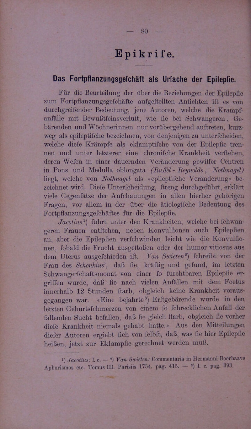Epikrif e. Das Fortpflanzungsgefchäft als Urfache der Epilepfie. Für die Beurteilung der über die Beziehungeu der Epilepfie zum Fortpflanzungsgefchäfte aufgeftellten Anfichten ift es von durchgi'eifender Bedeutung, jene Autoren, welche die Krampf- anfälle mit Bewußtfeinsveiiuft, wie fie bei Schwangeren, Ge- bäreuden und Wöchnerinnen nur vorübergehend auftreten, kurz- weg als epileptifche bezeichnen, von denjenigen zu unterfcheiden, welche diefe Krämpfe als eklamptifche von der Epilepfie tren- nen und unter letzterer eine chronifche Krankheit verliehen, deren Wefen in einer dauernden Veränderung gewilTer Centren in Pons und Medulla oblongata (RiiITel - Ueynolds, Nothnagel) liegt, welche von Nothnagel als «epileptifche Veränderung» be- zeichnet wird. Diefe Unterfcheidung, ftreng durchgeführt, erklärt viele Gegenfätze der Aufchauungen in allen hierher gehörigen Fragen, vor allem in der über die ätiologifche Bedeutung des Fortpflanzungsgefchäftes für die Epilepfie. Jacotius'^) führt unter den Krankheiten, welche bei fchwan- geren Frauen entliehen, neben Konvulfionen auch Epilepfien an, aber die Epilepfien verfchwinden leicht wie die Konvulfio- nen, fobald die Frucht ausgelloßen oder der humor vitiosus aus dem Uterus ausgefchieden ift. Van Swieten^) fchreibt von der Frau des Schenkius’, daß fie, kräftig und gefund, im letzten Schwangerfchaftsmonat von einer fo furchtbaren Epilepfie er- griffen wurde, daß fie nach vielen Anfällen mit dem Foetus innerhalb 12 Stunden ftarb, obgleich keine Ki’ankheit voraus- gegangen war. «Eine bejahrte^) Erltgebäi-ende wurde in den letzten Geburtsfehmerzen von einem fo fchrecklichen Anfall der fallenden Sucht befallen, daß fie gleich llarb, obgleich fie vorher diefe Krankheit niemals gehabt hatte.» Aus den Mitteilungen diefer Autoren ergiebt fich von felbll, daß, was fie hier Epilepfie heißen, jetzt zur Eklampfie gerechnet werden muß. 0 Jacotius: 1. c. — Van Sicicten: Commentaria in Hermanni Boerhaavo Aphorismos etc. Tomus III. Parisiis 1754. pag. 415. 0 f