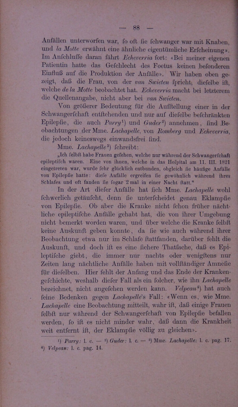 Anfällen unterworfen war, fo oft lie fcliwanger war mit Knallen, und la Motte erwähnt eine ähnliche eigentümliche Erfcheinung». Im Anfchlulle daran fährt Echeverria fort: «Bei meiner eigenen Patientin hatte das Gefchlecht des Foetus keinen befonderen Einffiiß aut die Produktion der Anfälle». Wii' haben oben ge- zeigt, daß die Frau, von der van Sivieten fpricht, diefelbe ift, welche de la Motte beobachtet hat. Echeverria macht bei letzterem die Quellenangabe, nicht aber bei van Sivieten. Von größerer Bedeutung für die Aufftellung einer in der Schwangerfchaft entflehenden und nur auf diefelbe befchränkten Epilepfie, die auch Parry^) und Guder^) annehmen, find Be- obachtungen der Mme. Lachapelle, von Bömberg und Echeverria, die jedoch keineswegs ein wandsfrei find. Mme. Lachapelle^) fchreibt; „Ich felbft habe Frauen gefehen, welche nur während der Schwangerfchaft epileptifch waren. Eine von ihnen, welche in das Hofpital am 11. III. 1821 eingetreten war, wurde lehr glücklich entbunden, obgleich üe häufige Anfälle von Epilepfie hatte: diefe Anfälle ergreifen fie gewöhnlich während ihres Schlafes und oft fanden lie fogar 2 mal in einer Nacht ftatt.“ In der Art diefer Anfälle hat fich Mme. LacJuqjelle wohl fchwerlich getäufcht, denn fie unterfcheidet genau Eklampfie von Epilepfie. Ob aber die Kranke nicht fchon früher nächt- liche epileptifche Anfälle gehabt hat, die von ihrer Umgebung nicht bemerkt worden waren, und über welche die Kranke felbft keine Auskunft geben konnte, da fie wie auch während ihrer Beobachtung etwa nur im Schlafe ftattfanden, darüber felilt die Auskunft, und doch ift es eine fiebere Thatfache, daß es Epi- leptifche giebt, die immer nur nachts oder wenigftens nur Zeiten lang nächtliche Anfälle haben mit vollftändiger Amnelie für diefelben. Hier fehlt der Anfang und das Ende der Kranken- gefchichte, weshalb diefer Fall als ein folcher, wie ilm Lachapclle bezeichnet, nicht angefehen werden kann. VclpemP) hat auch feine Bedenken gegen Lachapellds Fall: «Wenn es, wie ISIme. Lachapelle eine Beobachtung mitteilt, wahr ift, daß einige Frauen felbft nur während der Schwangerfchaft von Epilepfie befallen werden, fo ift es nicht minder wahr, daß dann die Krankheit weit entfernt ift, der Eklampfie völlig zu gleichen». h Parry: I. c. — Guder: 1. c. — ®) Mme. Lachaydle: 1. c. pag. 17. *) Vclpean: 1. c. pag. 14.