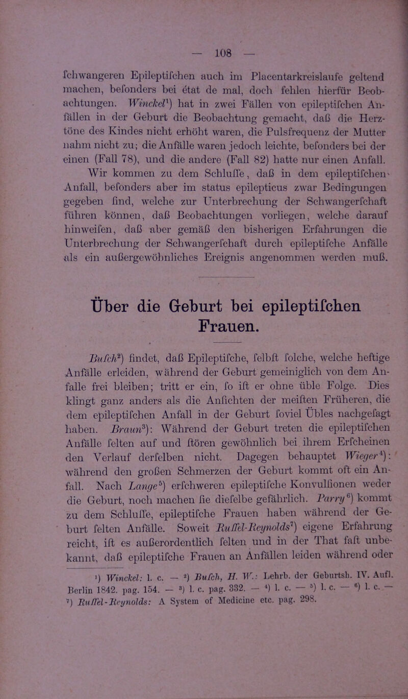 fcliwangeren E})ileptifchen auch im Placentarkreislaufe geltend maclien, befonders bei etat de mal, doch fehlen hierfür Beob- achtungen. Winclccl^) hat in zwei Fällen von epileptifchen An- lällen in der Geburt die Beobachtung gemacht, daß die Herz- töne des Kindes nicht erhöht waren, die Pulsfrequenz der Mutter nahm nicht zu; die Anfälle waren jedoch leichte, befonders bei der einen (Fall 78), und die andere (Fall 82) hatte nur einen Anfall. Wir kommen zu dem Schlüße, daß in dem epileptifchen' Anfall, befonders aber im Status epilepticus zwar Bedingungen gegeben find, welche zur Unterbrechung der Schwangerfchaft führen können, daß Beobachtungen vorliegen, welche darauf hinweifen, daß aber gemäß den bisherigen Erfahrungen die Unterbrechung der Schwangerfchaft durch epileptifche Anfälle als ein außergewöhnliches Ereignis angenommen werden muß. Über die Geburt bei epileptifchen Frauen. Bufcli^) findet, daß Epileptifche, felbft folche, welche heftige Anfälle erleiden, während der Geburt gemeiniglich von dem An- falle frei bleiben; tritt er ein, fo ift er ohne üble Folge. Dies klingt ganz anders als die Anfichten der meiften Früheren, die dem epileptifchen Anfall in der Geburt foviel Übles nachgefagt haben. Braun^)\ Während der Geburt treten die epileptifchen Anfälle feiten auf und ftören gewöhnlich bei ihrem Erfcheinen den Verlauf derfelben nicht. Dagegen behauptet Wieger'^)\ während den großen Schmerzen der Geburt kommt oft ein An- fall. Nach Lange^) erfchweren epileptifche Konvulfionen weder die Geburt, noch machen fie diefelbe gefährlicli. Barry kommt zu dem Schluffe, epileptifche Frauen haben während der Ge- ' hurt feiten Anfälle. Soweit BuM-Bcynolds^) eigene Erfahrung reicht, ift es außerordentlich feiten und in der That faß unbe- kannt, daß epileptifche Frauen an Anfällen leiden während oder q WincM: 1. c. — 0 Bufch, II. TF - Lehrb. der Geburtsh. IV. Auf). Berlin 1842. pag. 154. - ») 1. c. pag. 332. — 1. c. — ») 1. c. — «) 1. c. — ’) BuITel-Hri/nolds: A System of Medicine etc. pag. 298.