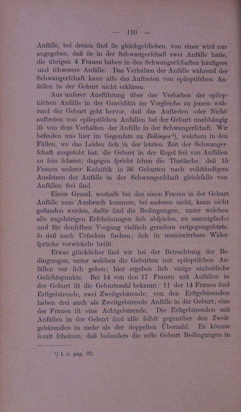 Anfälle, bei dreien find fie gleicligeblieben, von einer wird nur angegeben, daß fie in der Schwan'gerfcbaft zwei Anfälle hatte, die übrigen 4 Frauen haben in den Schwangerfchaften häufigere und Ichwerere Anfälle. Das Verhalten der Anfälle während der Schwangerfchaft kann alfo das Auftreten von epileptifchen An- fällen in der Geburt nicht erklären. Aus unferer Ausführung über das Verhalten der epilep- tifchen Anfälle in der Gravidität im Vergleiche zu jenem wäh- rend der Geburt geht hervor, daß das Auftreten oder Nicht- auftreten von epileptifchen Anfällen bei der Geburt unabhängig ift von dem Verhalten der Anfälle in der Schwangerfchaft. Wir befinden uns hier im Gegenfatz zu Bellinger^), welchem in den Fällen, w^o das Leiden fich jn der letzten Zeit der Schwanger- fchaft ausgetobt hat, die Geburt in der Regel frei von Anfällen zu fein fcheint; dagegen fpricht fchon die Thatfache, daß 15 Frauen unferer Kafuiltik in 36 Geburten nach voUftändigem Ausfetzen der Anfälle in der Schwangerfchaft gleichfalls von Anfällen frei find. Einen Grund, weshalb bei den einen Frauen in der Geburt AnfäUe zum'Ausbruch kommen, bei anderen nicht, kann nicht gefunden werden, dafür find die Bedingungen, unter welchen alle zugehörigen Erfcheinungen fich abfpielen, zu mannigfache und für denfelben Vorgang vielfach geradezu entgegengefetzte, fo daß nach Urfachen fuchen, fich in unentwirrbare Wider- fprüche vervdckeln heißt. Etwas glücklicher find wir bei der Betrachtung der Be- dingungen, unter welchen die Geburten mit epileptifchen An- fällen vor fich gehen; hier ergeben fich einige einheitliche Gefichtspunkte. Bei 14 von den 17 Frauen mit Anfitllen in der Geburt ift die Geburtszahl bekannt: 11 der 14 Frauen find Erftgebärende, zwei Zweitgebärende; von den Erftgebärenden haben drei auch als Zweitgebärende Anfälle in der Geburt; eine der Frauen ift eine Achtgebärende. Die Erftgebärenden mit Anfällen in der Geburt find alfo felbft gegenüber den Zweit- gebäreiiden in mehr als der doppelten Überzahl. Es könnte fomit fcheinen, daß befonders die erfte Geburt Bedingungen in