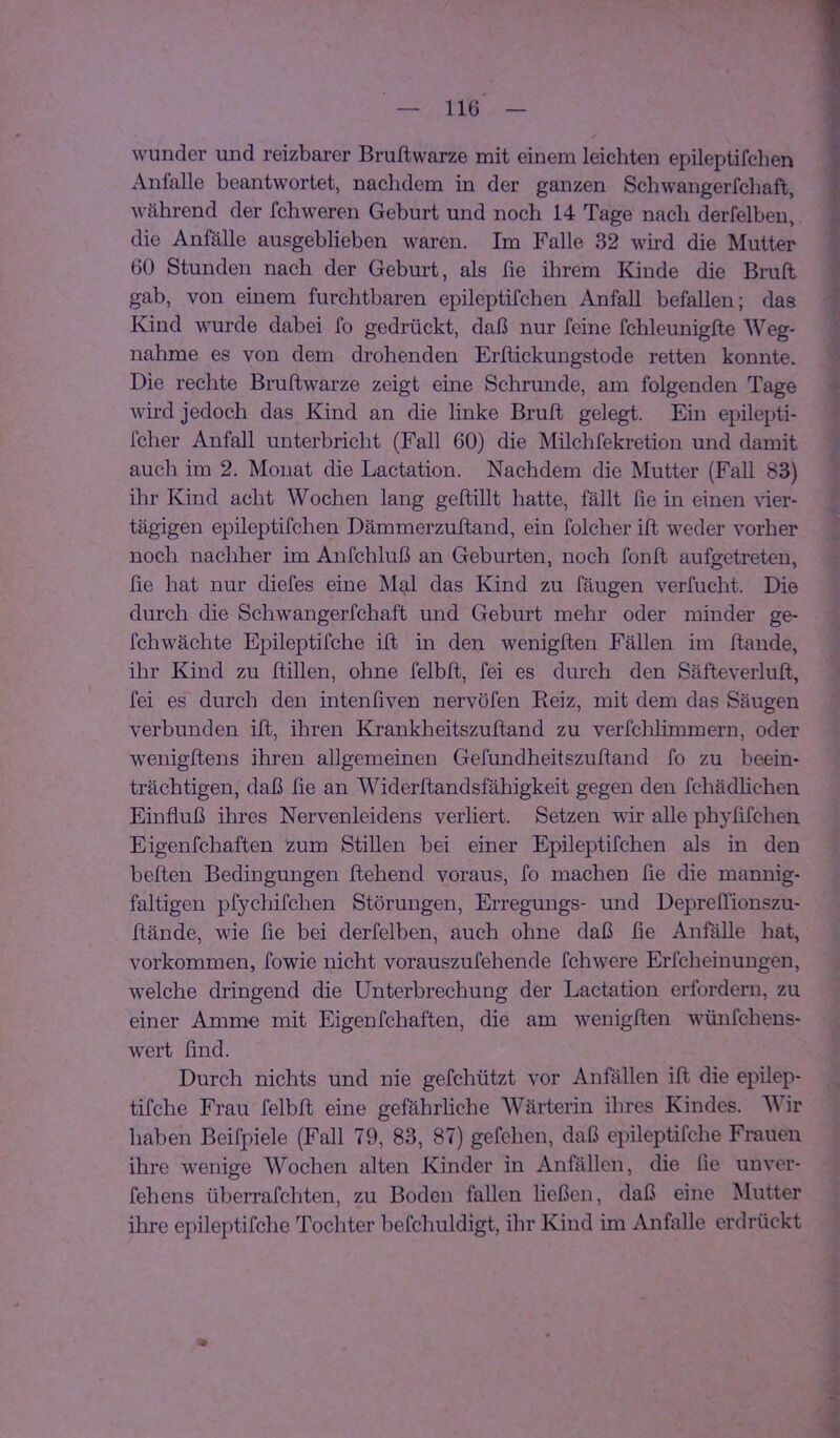 wunder und reizbarer Bruftwarze mit einem leichten epileptifclien Anfalle beantwortet, nachdem in der ganzen Schwangerfcliaft, während der fchweren Geburt und noch 14 Tage nach derfelben, die Anfälle ausgeblieben waren. Im Falle 32 wii'd die Mutter 60 Stunden nach der Gebui*t, als fie ihrem Kinde die Bruft gab, von einem furchtbaren epileptifchen Anfall befallen; das Kind wurde dabei fo gedrückt, daß nur feine fchleuniglle Weg- nahme es von dem drohenden Erltickungstode retten konnte. Die rechte Bruftwarze zeigt eine Schrunde, am folgenden Tage wird jedoch das Kind an die linke Bruft gelegt. Ein epilepti- fcher Anfall unterbricht (Fall 60) die Milchfekretion und damit auch im 2. Monat die Lactation. Nachdem die Mutter (Fall 83) ihr Kind acht Wochen lang geftillt hatte, fällt fie in einen yiei- tägigen epileptifchen Dämmerzuftand, ein folcher ift weder vorher noch nachher im Anfchluß an Geburten, noch fonft aufgetreten. fie hat nur diefes eine Mal das Kind zu fäugen verflicht. Die durch die Schwangerfchaft und Geburt mehr oder minder ge- fchwächte Epileptifche ift in den wenigften Fällen im ftande, ihr Kind zu ftillen, ohne felbft, fei es durch den Säfteverluft, fei es durch den intenfiven nervöfen Reiz, mit dem das Säugen verbunden ift, ihren Krankheitszuftand zu verfchlimmern, oder wenigftens ihren allgemeinen Gefundheitszuftand fo zu beein- trächtigen, daß fte an Widerftandsfähigkeit gegen den fchädhchen Einfluß ihres Nervenleidens verliert. Setzen wir alle phyfifchen Eigenfchaften zum Stillen bei einer Epileptifchen als in den heften Bedingungen ftehend voraus, fo machen fle die mannig- faltigen pfychifchen Störungen, Erregungs- und DeprelTionszu- ftände, wie fie bei derfelben, auch ohne daß fie Anfälle hat, Vorkommen, fowie nicht vorauszufehende fchwere Erfcheinungen, welche dringend die Unterbrechung der Lactation erfordern, zu einer Ammo mit Eigenfchaften, die am wenigften wünfchens- wert find. Durch nichts und nie gefchützt vor Anfällen ift die epilep- tifche Frau felbft eine gefährliche AVärterin ihres Kindes. M ir haben Beifpiele (Fall 79, 83, 87) gefehen, daß epileptifche Frauen ihre wenige Wochen alten Kinder in Anfällen, die fie unver- fehens überrafchten, zu Boden fallen heßen, daß eine Mutter ihre epileptifche Tochter befchuldigt, ihr Kind im Anfalle erdrückt